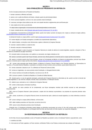 SEÇÃO II
DAS ATRIBUIÇÕES DO PRESIDENTE DA REPÚBLICA
Art. 84. Compete privativamente ao Presidente da República:
I - nomear e exonerar os Ministros de Estado;
II - exercer, com o auxílio dos Ministros de Estado, a direção superior da administração federal;
III - iniciar o processo legislativo, na forma e nos casos previstos nesta Constituição;
IV - sancionar, promulgar e fazer publicar as leis, bem como expedir decretos e regulamentos para sua fiel execução;
V - vetar projetos de lei, total ou parcialmente;
VI - dispor sobre a organização e o funcionamento da administração federal, na forma da lei;
VI - dispor, mediante decreto, sobre:(Redação dada pela Emenda Constitucional nº 32, de 2001)
a) organização e funcionamento da administração federal, quando não implicar aumento de despesa nem criação ou extinção de órgãos públicos;
(Incluída pela Emenda Constitucional nº 32, de 2001)
b) extinção de funções ou cargos públicos, quando vagos;(Incluída pela Emenda Constitucional nº 32, de 2001)
VII - manter relações com Estados estrangeiros e acreditar seus representantes diplomáticos;
VIII - celebrar tratados, convenções e atos internacionais, sujeitos a referendo do Congresso Nacional;
IX - decretar o estado de defesa e o estado de sítio;
X - decretar e executar a intervenção federal;
XI - remeter mensagem e plano de governo ao Congresso Nacional por ocasião da abertura da sessão legislativa, expondo a situação do País e
solicitando as providências que julgar necessárias;
XII - conceder indulto e comutar penas, com audiência, se necessário, dos órgãos instituídos em lei;
XIII - exercer o comando supremo das Forças Armadas, promover seus oficiais-generais e nomeá-los para os cargos que lhes são privativos;
XIII - exercer o comando supremo das Forças Armadas, nomear os Comandantes da Marinha, do Exército e da Aeronáutica, promover seus oficiais-
generais e nomeá-los para os cargos que lhes são privativos; (Redação dada pela Emenda Constitucional nº 23, de 02/09/99)
XIV - nomear, após aprovação pelo Senado Federal, os Ministros do Supremo Tribunal Federal e dos Tribunais Superiores, os Governadores de
Territórios, o Procurador-Geral da República, o presidente e os diretores do banco central e outros servidores, quando determinado em lei;
XV - nomear, observado o disposto no art. 73, os Ministros do Tribunal de Contas da União;
XVI - nomear os magistrados, nos casos previstos nesta Constituição, e o Advogado-Geral da União;
XVII - nomear membros do Conselho da República, nos termos do art. 89, VII;
XVIII - convocar e presidir o Conselho da República e o Conselho de Defesa Nacional;
XIX - declarar guerra, no caso de agressão estrangeira, autorizado pelo Congresso Nacional ou referendado por ele, quando ocorrida no intervalo das
sessões legislativas, e, nas mesmas condições, decretar, total ou parcialmente, a mobilização nacional;
XX - celebrar a paz, autorizado ou com o referendo do Congresso Nacional;
XXI - conferir condecorações e distinções honoríficas;
XXII - permitir, nos casos previstos em lei complementar, que forças estrangeiras transitem pelo território nacional ou nele permaneçam
temporariamente;
XXIII - enviar ao Congresso Nacional o plano plurianual, o projeto de lei de diretrizes orçamentárias e as propostas de orçamento previstos nesta
Constituição;
XXIV - prestar, anualmente, ao Congresso Nacional, dentro de sessenta dias após a abertura da sessão legislativa, as contas referentes ao exercício
anterior;
XXV - prover e extinguir os cargos públicos federais, na forma da lei;
XXVI - editar medidas provisórias com força de lei, nos termos do art. 62;
XXVII - exercer outras atribuições previstas nesta Constituição.
Parágrafo único. O Presidente da República poderá delegar as atribuições mencionadas nos incisos VI, XII e XXV, primeira parte, aos Ministros de
Estado, ao Procurador-Geral da República ou ao Advogado-Geral da União, que observarão os limites traçados nas respectivas delegações.
SEÇÃO III
DA RESPONSABILIDADE DO PRESIDENTE DA REPÚBLICA
Art. 85. São crimes de responsabilidade os atos do Presidente da República que atentem contra a Constituição Federal e, especialmente, contra:
I - a existência da União;
II - o livre exercício do Poder Legislativo, do Poder Judiciário, do Ministério Público e dos Poderes constitucionais das unidades da Federação;
Constituição http://www.planalto.gov.br/ccivil_03/Constituicao/Constituicao.htm
34 de 106 10/12/2015 09:24
 