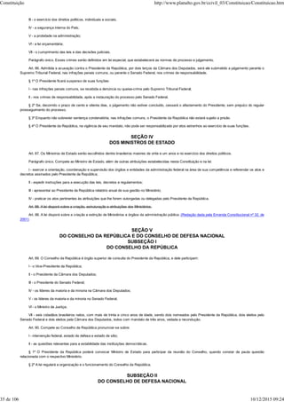 III - o exercício dos direitos políticos, individuais e sociais;
IV - a segurança interna do País;
V - a probidade na administração;
VI - a lei orçamentária;
VII - o cumprimento das leis e das decisões judiciais.
Parágrafo único. Esses crimes serão definidos em lei especial, que estabelecerá as normas de processo e julgamento.
Art. 86. Admitida a acusação contra o Presidente da República, por dois terços da Câmara dos Deputados, será ele submetido a julgamento perante o
Supremo Tribunal Federal, nas infrações penais comuns, ou perante o Senado Federal, nos crimes de responsabilidade.
§ 1º O Presidente ficará suspenso de suas funções:
I - nas infrações penais comuns, se recebida a denúncia ou queixa-crime pelo Supremo Tribunal Federal;
II - nos crimes de responsabilidade, após a instauração do processo pelo Senado Federal.
§ 2º Se, decorrido o prazo de cento e oitenta dias, o julgamento não estiver concluído, cessará o afastamento do Presidente, sem prejuízo do regular
prosseguimento do processo.
§ 3º Enquanto não sobrevier sentença condenatória, nas infrações comuns, o Presidente da República não estará sujeito a prisão.
§ 4º O Presidente da República, na vigência de seu mandato, não pode ser responsabilizado por atos estranhos ao exercício de suas funções.
SEÇÃO IV
DOS MINISTROS DE ESTADO
Art. 87. Os Ministros de Estado serão escolhidos dentre brasileiros maiores de vinte e um anos e no exercício dos direitos políticos.
Parágrafo único. Compete ao Ministro de Estado, além de outras atribuições estabelecidas nesta Constituição e na lei:
I - exercer a orientação, coordenação e supervisão dos órgãos e entidades da administração federal na área de sua competência e referendar os atos e
decretos assinados pelo Presidente da República;
II - expedir instruções para a execução das leis, decretos e regulamentos;
III - apresentar ao Presidente da República relatório anual de sua gestão no Ministério;
IV - praticar os atos pertinentes às atribuições que lhe forem outorgadas ou delegadas pelo Presidente da República.
Art. 88. A lei disporá sobre a criação, estruturação e atribuições dos Ministérios.
Art. 88. A lei disporá sobre a criação e extinção de Ministérios e órgãos da administração pública. (Redação dada pela Emenda Constitucional nº 32, de
2001)
SEÇÃO V
DO CONSELHO DA REPÚBLICA E DO CONSELHO DE DEFESA NACIONAL
SUBSEÇÃO I
DO CONSELHO DA REPÚBLICA
Art. 89. O Conselho da República é órgão superior de consulta do Presidente da República, e dele participam:
I - o Vice-Presidente da República;
II - o Presidente da Câmara dos Deputados;
III - o Presidente do Senado Federal;
IV - os líderes da maioria e da minoria na Câmara dos Deputados;
V - os líderes da maioria e da minoria no Senado Federal;
VI - o Ministro da Justiça;
VII - seis cidadãos brasileiros natos, com mais de trinta e cinco anos de idade, sendo dois nomeados pelo Presidente da República, dois eleitos pelo
Senado Federal e dois eleitos pela Câmara dos Deputados, todos com mandato de três anos, vedada a recondução.
Art. 90. Compete ao Conselho da República pronunciar-se sobre:
I - intervenção federal, estado de defesa e estado de sítio;
II - as questões relevantes para a estabilidade das instituições democráticas.
§ 1º O Presidente da República poderá convocar Ministro de Estado para participar da reunião do Conselho, quando constar da pauta questão
relacionada com o respectivo Ministério.
§ 2º A lei regulará a organização e o funcionamento do Conselho da República.
SUBSEÇÃO II
DO CONSELHO DE DEFESA NACIONAL
Constituição http://www.planalto.gov.br/ccivil_03/Constituicao/Constituicao.htm
35 de 106 10/12/2015 09:24
 