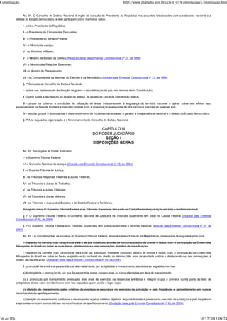Art. 91. O Conselho de Defesa Nacional é órgão de consulta do Presidente da República nos assuntos relacionados com a soberania nacional e a
defesa do Estado democrático, e dele participam como membros natos:
I - o Vice-Presidente da República;
II - o Presidente da Câmara dos Deputados;
III - o Presidente do Senado Federal;
IV - o Ministro da Justiça;
V - os Ministros militares;
V - o Ministro de Estado da Defesa;(Redação dada pela Emenda Constitucional nº 23, de 1999)
VI - o Ministro das Relações Exteriores;
VII - o Ministro do Planejamento.
VIII - os Comandantes da Marinha, do Exército e da Aeronáutica.(Incluído pela Emenda Constitucional nº 23, de 1999)
§ 1º Compete ao Conselho de Defesa Nacional:
I - opinar nas hipóteses de declaração de guerra e de celebração da paz, nos termos desta Constituição;
II - opinar sobre a decretação do estado de defesa, do estado de sítio e da intervenção federal;
III - propor os critérios e condições de utilização de áreas indispensáveis à segurança do território nacional e opinar sobre seu efetivo uso,
especialmente na faixa de fronteira e nas relacionadas com a preservação e a exploração dos recursos naturais de qualquer tipo;
IV - estudar, propor e acompanhar o desenvolvimento de iniciativas necessárias a garantir a independência nacional e a defesa do Estado democrático.
§ 2º A lei regulará a organização e o funcionamento do Conselho de Defesa Nacional.
CAPÍTULO III
DO PODER JUDICIÁRIO
SEÇÃO I
DISPOSIÇÕES GERAIS
Art. 92. São órgãos do Poder Judiciário:
I - o Supremo Tribunal Federal;
I-A o Conselho Nacional de Justiça; (Incluído pela Emenda Constitucional nº 45, de 2004)
II - o Superior Tribunal de Justiça;
III - os Tribunais Regionais Federais e Juízes Federais;
IV - os Tribunais e Juízes do Trabalho;
V - os Tribunais e Juízes Eleitorais;
VI - os Tribunais e Juízes Militares;
VII - os Tribunais e Juízes dos Estados e do Distrito Federal e Territórios.
Parágrafo único. O Supremo Tribunal Federal e os Tribunais Superiores têm sede na Capital Federal e jurisdição em todo o território nacional.
§ 1º O Supremo Tribunal Federal, o Conselho Nacional de Justiça e os Tribunais Superiores têm sede na Capital Federal. (Incluído pela Emenda
Constitucional nº 45, de 2004)
§ 2º O Supremo Tribunal Federal e os Tribunais Superiores têm jurisdição em todo o território nacional. (Incluído pela Emenda Constitucional nº 45, de
2004)
Art. 93. Lei complementar, de iniciativa do Supremo Tribunal Federal, disporá sobre o Estatuto da Magistratura, observados os seguintes princípios:
I - ingresso na carreira, cujo cargo inicial será o de juiz substituto, através de concurso público de provas e títulos, com a participação da Ordem dos
Advogados do Brasil em todas as suas fases, obedecendo-se, nas nomeações, à ordem de classificação;
I - ingresso na carreira, cujo cargo inicial será o de juiz substituto, mediante concurso público de provas e títulos, com a participação da Ordem dos
Advogados do Brasil em todas as fases, exigindo-se do bacharel em direito, no mínimo, três anos de atividade jurídica e obedecendo-se, nas nomeações, à
ordem de classificação; (Redação dada pela Emenda Constitucional nº 45, de 2004)
II - promoção de entrância para entrância, alternadamente, por antigüidade e merecimento, atendidas as seguintes normas:
a) é obrigatória a promoção do juiz que figure por três vezes consecutivas ou cinco alternadas em lista de merecimento;
b) a promoção por merecimento pressupõe dois anos de exercício na respectiva entrância e integrar o juiz a primeira quinta parte da lista de
antigüidade desta, salvo se não houver com tais requisitos quem aceite o lugar vago;
c) aferição do merecimento pelos critérios da presteza e segurança no exercício da jurisdição e pela freqüência e aproveitamento em cursos
reconhecidos de aperfeiçoamento;
c) aferição do merecimento conforme o desempenho e pelos critérios objetivos de produtividade e presteza no exercício da jurisdição e pela freqüência
e aproveitamento em cursos oficiais ou reconhecidos de aperfeiçoamento; (Redação dada pela Emenda Constitucional nº 45, de 2004)
Constituição http://www.planalto.gov.br/ccivil_03/Constituicao/Constituicao.htm
36 de 106 10/12/2015 09:24
 
