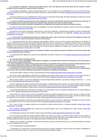 d) na apuração da antigüidade, o tribunal somente poderá recusar o juiz mais antigo pelo voto de dois terços de seus membros, conforme
procedimento próprio, repetindo-se a votação até fixar-se a indicação;
d) na apuração de antigüidade, o tribunal somente poderá recusar o juiz mais antigo pelo voto fundamentado de dois terços de seus membros,
conforme procedimento próprio, e assegurada ampla defesa, repetindo-se a votação até fixar-se a indicação; (Redação dada pela Emenda Constitucional nº
45, de 2004)
e) não será promovido o juiz que, injustificadamente, retiver autos em seu poder além do prazo legal, não podendo devolvê-los ao cartório sem o devido
despacho ou decisão; (Incluída pela Emenda Constitucional nº 45, de 2004)
III - o acesso aos tribunais de segundo grau far-se-á por antigüidade e merecimento, alternadamente, apurados na última entrância ou, onde houver, no
Tribunal de Alçada, quando se tratar de promoção para o Tribunal de Justiça, de acordo com o inciso II e a classe de origem;
IV - previsão de cursos oficiais de preparação e aperfeiçoamento de magistrados como requisitos para ingresso e promoção na carreira;
III o acesso aos tribunais de segundo grau far-se-á por antigüidade e merecimento, alternadamente, apurados na última ou única entrância; (Redação
dada pela Emenda Constitucional nº 45, de 2004)
IV previsão de cursos oficiais de preparação, aperfeiçoamento e promoção de magistrados, constituindo etapa obrigatória do processo de vitaliciamento
a participação em curso oficial ou reconhecido por escola nacional de formação e aperfeiçoamento de magistrados; (Redação dada pela Emenda
Constitucional nº 45, de 2004)
V - os vencimentos dos magistrados serão fixados com diferença não superior a dez por cento de uma para outra das categorias da carreira, não
podendo, a título nenhum, exceder os dos Ministros do Supremo Tribunal Federal;
V - o subsídio dos Ministros dos Tribunais Superiores corresponderá a noventa e cinco por cento do subsídio mensal fixado para os Ministros do
Supremo Tribunal Federal e os subsídios dos demais magistrados serão fixados em lei e escalonados, em nível federal e estadual, conforme as respectivas
categorias da estrutura judiciária nacional, não podendo a diferença entre uma e outra ser superior a dez por cento ou inferior a cinco por cento, nem exceder
a noventa e cinco por cento do subsídio mensal dos Ministros dos Tribunais Superiores, obedecido, em qualquer caso, o disposto nos arts. 37, XI, e 39, §
4º;(Redação dada pela Emenda Constitucional nº 19, de 1998)
VI - a aposentadoria com proventos integrais é compulsória por invalidez ou aos setenta anos de idade, e facultativa aos trinta anos de serviço, após
cinco anos de exercício efetivo na judicatura;
VI - a aposentadoria dos magistrados e a pensão de seus dependentes observarão o disposto no art. 40; (Redação dada pela Emenda Constitucional nº
20, de 1998)
VII - o juiz titular residirá na respectiva comarca;
VIII - o ato de remoção, disponibilidade e aposentadoria do magistrado, por interesse público, fundar-se-á em decisão por voto de dois terços do
respectivo tribunal, assegurada ampla defesa;
IX - todos os julgamentos dos órgãos do Poder Judiciário serão públicos, e fundamentadas todas as decisões, sob pena de nulidade, podendo a lei, se o
interesse público o exigir, limitar a presença, em determinados atos, às próprias partes e a seus advogados, ou somente a estes;
X - as decisões administrativas dos tribunais serão motivadas, sendo as disciplinares tomadas pelo voto da maioria absoluta de seus membros;
XI - nos tribunais com número superior a vinte e cinco julgadores poderá ser constituído órgão especial, com o mínimo de onze e o máximo de vinte e
cinco membros, para o exercício das atribuições administrativas e jurisdicionais da competência do tribunal pleno.
VII o juiz titular residirá na respectiva comarca, salvo autorização do tribunal; (Redação dada pela Emenda Constitucional nº 45, de 2004)
VIII o ato de remoção, disponibilidade e aposentadoria do magistrado, por interesse público, fundar-se-á em decisão por voto da maioria absoluta do
respectivo tribunal ou do Conselho Nacional de Justiça, assegurada ampla defesa; (Redação dada pela Emenda Constitucional nº 45, de 2004)
VIIIA a remoção a pedido ou a permuta de magistrados de comarca de igual entrância atenderá, no que couber, ao disposto nas alíneas a , b , c e e do
inciso II; (Incluído pela Emenda Constitucional nº 45, de 2004)
IX todos os julgamentos dos órgãos do Poder Judiciário serão públicos, e fundamentadas todas as decisões, sob pena de nulidade, podendo a lei limitar
a presença, em determinados atos, às próprias partes e a seus advogados, ou somente a estes, em casos nos quais a preservação do direito à intimidade
do interessado no sigilo não prejudique o interesse público à informação; (Redação dada pela Emenda Constitucional nº 45, de 2004)
X as decisões administrativas dos tribunais serão motivadas e em sessão pública, sendo as disciplinares tomadas pelo voto da maioria absoluta de
seus membros; (Redação dada pela Emenda Constitucional nº 45, de 2004)
XI nos tribunais com número superior a vinte e cinco julgadores, poderá ser constituído órgão especial, com o mínimo de onze e o máximo de vinte e
cinco membros, para o exercício das atribuições administrativas e jurisdicionais delegadas da competência do tribunal pleno, provendo-se metade das vagas
por antigüidade e a outra metade por eleição pelo tribunal pleno; (Redação dada pela Emenda Constitucional nº 45, de 2004)
XII a atividade jurisdicional será ininterrupta, sendo vedado férias coletivas nos juízos e tribunais de segundo grau, funcionando, nos dias em que não
houver expediente forense normal, juízes em plantão permanente; (Incluído pela Emenda Constitucional nº 45, de 2004)
XIII o número de juízes na unidade jurisdicional será proporcional à efetiva demanda judicial e à respectiva população; (Incluído pela Emenda
Constitucional nº 45, de 2004)
XIV os servidores receberão delegação para a prática de atos de administração e atos de mero expediente sem caráter decisório; (Incluído pela
Emenda Constitucional nº 45, de 2004)
XV a distribuição de processos será imediata, em todos os graus de jurisdição. (Incluído pela Emenda Constitucional nº 45, de 2004)
Art. 94. Um quinto dos lugares dos Tribunais Regionais Federais, dos Tribunais dos Estados, e do Distrito Federal e Territórios será composto de
membros, do Ministério Público, com mais de dez anos de carreira, e de advogados de notório saber jurídico e de reputação ilibada, com mais de dez anos
de efetiva atividade profissional, indicados em lista sêxtupla pelos órgãos de representação das respectivas classes.
Parágrafo único. Recebidas as indicações, o tribunal formará lista tríplice, enviando-a ao Poder Executivo, que, nos vinte dias subseqüentes, escolherá
um de seus integrantes para nomeação.
Art. 95. Os juízes gozam das seguintes garantias:
I - vitaliciedade, que, no primeiro grau, só será adquirida após dois anos de exercício, dependendo a perda do cargo, nesse período, de deliberação do
tribunal a que o juiz estiver vinculado, e, nos demais casos, de sentença judicial transitada em julgado;
Constituição http://www.planalto.gov.br/ccivil_03/Constituicao/Constituicao.htm
37 de 106 10/12/2015 09:24
 