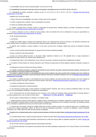 II - inamovibilidade, salvo por motivo de interesse público, na forma do art. 93, VIII;
III - irredutibilidade de vencimentos, observado, quanto à remuneração, o que dispõem os arts. 37, XI, 150, II, 153, III, e 153, § 2º, I.
III - irredutibilidade de subsídio, ressalvado o disposto nos arts. 37, X e XI, 39, § 4º, 150, II, 153, III, e 153, § 2º, I. (Redação dada pela Emenda
Constitucional nº 19, de 1998)
Parágrafo único. Aos juízes é vedado:
I - exercer, ainda que em disponibilidade, outro cargo ou função, salvo uma de magistério;
II - receber, a qualquer título ou pretexto, custas ou participação em processo;
III - dedicar-se à atividade político-partidária.
IV - receber, a qualquer título ou pretexto, auxílios ou contribuições de pessoas físicas, entidades públicas ou privadas, ressalvadas as exceções
previstas em lei; (Incluído pela Emenda Constitucional nº 45, de 2004)
V - exercer a advocacia no juízo ou tribunal do qual se afastou, antes de decorridos três anos do afastamento do cargo por aposentadoria ou
exoneração. (Incluído pela Emenda Constitucional nº 45, de 2004)
Art. 96. Compete privativamente:
I - aos tribunais:
a) eleger seus órgãos diretivos e elaborar seus regimentos internos, com observância das normas de processo e das garantias processuais das
partes, dispondo sobre a competência e o funcionamento dos respectivos órgãos jurisdicionais e administrativos;
b) organizar suas secretarias e serviços auxiliares e os dos juízos que lhes forem vinculados, velando pelo exercício da atividade correicional
respectiva;
c) prover, na forma prevista nesta Constituição, os cargos de juiz de carreira da respectiva jurisdição;
d) propor a criação de novas varas judiciárias;
e) prover, por concurso público de provas, ou de provas e títulos, obedecido o disposto no art. 169, parágrafo único, os cargos necessários à
administração da Justiça, exceto os de confiança assim definidos em lei;
f) conceder licença, férias e outros afastamentos a seus membros e aos juízes e servidores que lhes forem imediatamente vinculados;
II - ao Supremo Tribunal Federal, aos Tribunais Superiores e aos Tribunais de Justiça propor ao Poder Legislativo respectivo, observado o disposto no
art. 169:
a) a alteração do número de membros dos tribunais inferiores;
b) a criação e a extinção de cargos e a fixação de vencimentos de seus membros, dos juízes, inclusive dos tribunais inferiores, onde houver, dos
serviços auxiliares e os dos juízos que lhes forem vinculados;
b) a criação e a extinção de cargos e a remuneração dos seus serviços auxiliares e dos juízos que lhes forem vinculados, bem como a fixação do
subsídio de seus membros e dos juizes, inclusive dos tribunais inferiores, onde houver, ressalvado o disposto no art. 48, XV; (Redação dada pela Emenda
Constitucional nº 19, de 1998)
b) a criação e a extinção de cargos e a remuneração dos seus serviços auxiliares e dos juízos que lhes forem vinculados, bem como a fixação do
subsídio de seus membros e dos juízes, inclusive dos tribunais inferiores, onde houver; (Redação dada pela Emenda Constitucional nº 41, 19.12.2003)
c) a criação ou extinção dos tribunais inferiores;
d) a alteração da organização e da divisão judiciárias;
III - aos Tribunais de Justiça julgar os juízes estaduais e do Distrito Federal e Territórios, bem como os membros do Ministério Público, nos crimes
comuns e de responsabilidade, ressalvada a competência da Justiça Eleitoral.
Art. 97. Somente pelo voto da maioria absoluta de seus membros ou dos membros do respectivo órgão especial poderão os tribunais declarar a
inconstitucionalidade de lei ou ato normativo do Poder Público. (Vide Lei nº 13.105, de 2015) (Vigência)
Art. 98. A União, no Distrito Federal e nos Territórios, e os Estados criarão:
I - juizados especiais, providos por juízes togados, ou togados e leigos, competentes para a conciliação, o julgamento e a execução de causas cíveis de
menor complexidade e infrações penais de menor potencial ofensivo, mediante os procedimentos oral e sumariíssimo, permitidos, nas hipóteses previstas
em lei, a transação e o julgamento de recursos por turmas de juízes de primeiro grau;
II - justiça de paz, remunerada, composta de cidadãos eleitos pelo voto direto, universal e secreto, com mandato de quatro anos e competência para,
na forma da lei, celebrar casamentos, verificar, de ofício ou em face de impugnação apresentada, o processo de habilitação e exercer atribuições
conciliatórias, sem caráter jurisdicional, além de outras previstas na legislação.
Parágrafo único. Lei federal disporá sobre a criação de juizados especiais no âmbito da Justiça Federal. (Incluído pela Emenda Constitucional nº 22, de
1999)
§ 1º Lei federal disporá sobre a criação de juizados especiais no âmbito da Justiça Federal. (Renumerado pela Emenda Constitucional nº 45, de 2004)
§ 2º As custas e emolumentos serão destinados exclusivamente ao custeio dos serviços afetos às atividades específicas da Justiça. (Incluído pela
Emenda Constitucional nº 45, de 2004)
Art. 99. Ao Poder Judiciário é assegurada autonomia administrativa e financeira.
§ 1º Os tribunais elaborarão suas propostas orçamentárias dentro dos limites estipulados conjuntamente com os demais Poderes na lei de diretrizes
orçamentárias.
Constituição http://www.planalto.gov.br/ccivil_03/Constituicao/Constituicao.htm
38 de 106 10/12/2015 09:24
 