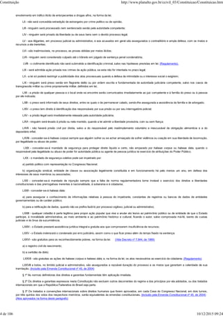 envolvimento em tráfico ilícito de entorpecentes e drogas afins, na forma da lei;
LII - não será concedida extradição de estrangeiro por crime político ou de opinião;
LIII - ninguém será processado nem sentenciado senão pela autoridade competente;
LIV - ninguém será privado da liberdade ou de seus bens sem o devido processo legal;
LV - aos litigantes, em processo judicial ou administrativo, e aos acusados em geral são assegurados o contraditório e ampla defesa, com os meios e
recursos a ela inerentes;
LVI - são inadmissíveis, no processo, as provas obtidas por meios ilícitos;
LVII - ninguém será considerado culpado até o trânsito em julgado de sentença penal condenatória;
LVIII - o civilmente identificado não será submetido a identificação criminal, salvo nas hipóteses previstas em lei; (Regulamento).
LIX - será admitida ação privada nos crimes de ação pública, se esta não for intentada no prazo legal;
LX - a lei só poderá restringir a publicidade dos atos processuais quando a defesa da intimidade ou o interesse social o exigirem;
LXI - ninguém será preso senão em flagrante delito ou por ordem escrita e fundamentada de autoridade judiciária competente, salvo nos casos de
transgressão militar ou crime propriamente militar, definidos em lei;
LXII - a prisão de qualquer pessoa e o local onde se encontre serão comunicados imediatamente ao juiz competente e à família do preso ou à pessoa
por ele indicada;
LXIII - o preso será informado de seus direitos, entre os quais o de permanecer calado, sendo-lhe assegurada a assistência da família e de advogado;
LXIV - o preso tem direito à identificação dos responsáveis por sua prisão ou por seu interrogatório policial;
LXV - a prisão ilegal será imediatamente relaxada pela autoridade judiciária;
LXVI - ninguém será levado à prisão ou nela mantido, quando a lei admitir a liberdade provisória, com ou sem fiança;
LXVII - não haverá prisão civil por dívida, salvo a do responsável pelo inadimplemento voluntário e inescusável de obrigação alimentícia e a do
depositário infiel;
LXVIII - conceder-se-á habeas corpus sempre que alguém sofrer ou se achar ameaçado de sofrer violência ou coação em sua liberdade de locomoção,
por ilegalidade ou abuso de poder;
LXIX - conceder-se-á mandado de segurança para proteger direito líquido e certo, não amparado por habeas corpus ou habeas data, quando o
responsável pela ilegalidade ou abuso de poder for autoridade pública ou agente de pessoa jurídica no exercício de atribuições do Poder Público;
LXX - o mandado de segurança coletivo pode ser impetrado por:
a) partido político com representação no Congresso Nacional;
b) organização sindical, entidade de classe ou associação legalmente constituída e em funcionamento há pelo menos um ano, em defesa dos
interesses de seus membros ou associados;
LXXI - conceder-se-á mandado de injunção sempre que a falta de norma regulamentadora torne inviável o exercício dos direitos e liberdades
constitucionais e das prerrogativas inerentes à nacionalidade, à soberania e à cidadania;
LXXII - conceder-se-á habeas data:
a) para assegurar o conhecimento de informações relativas à pessoa do impetrante, constantes de registros ou bancos de dados de entidades
governamentais ou de caráter público;
b) para a retificação de dados, quando não se prefira fazê-lo por processo sigiloso, judicial ou administrativo;
LXXIII - qualquer cidadão é parte legítima para propor ação popular que vise a anular ato lesivo ao patrimônio público ou de entidade de que o Estado
participe, à moralidade administrativa, ao meio ambiente e ao patrimônio histórico e cultural, ficando o autor, salvo comprovada má-fé, isento de custas
judiciais e do ônus da sucumbência;
LXXIV - o Estado prestará assistência jurídica integral e gratuita aos que comprovarem insuficiência de recursos;
LXXV - o Estado indenizará o condenado por erro judiciário, assim como o que ficar preso além do tempo fixado na sentença;
LXXVI - são gratuitos para os reconhecidamente pobres, na forma da lei: (Vide Decreto nº 7.844, de 1989)
a) o registro civil de nascimento;
b) a certidão de óbito;
LXXVII - são gratuitas as ações de habeas corpus e habeas data, e, na forma da lei, os atos necessários ao exercício da cidadania. (Regulamento)
LXXVIII a todos, no âmbito judicial e administrativo, são assegurados a razoável duração do processo e os meios que garantam a celeridade de sua
tramitação. (Incluído pela Emenda Constitucional nº 45, de 2004)
§ 1º As normas definidoras dos direitos e garantias fundamentais têm aplicação imediata.
§ 2º Os direitos e garantias expressos nesta Constituição não excluem outros decorrentes do regime e dos princípios por ela adotados, ou dos tratados
internacionais em que a República Federativa do Brasil seja parte.
§ 3º Os tratados e convenções internacionais sobre direitos humanos que forem aprovados, em cada Casa do Congresso Nacional, em dois turnos,
por três quintos dos votos dos respectivos membros, serão equivalentes às emendas constitucionais. (Incluído pela Emenda Constitucional nº 45, de 2004)
(Atos aprovados na forma deste parágrafo)
Constituição http://www.planalto.gov.br/ccivil_03/Constituicao/Constituicao.htm
4 de 106 10/12/2015 09:24
 