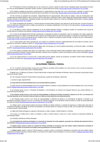 § 7º O Presidente do Tribunal competente que, por ato comissivo ou omissivo, retardar ou tentar frustrar a liquidação regular de precatórios incorrerá
em crime de responsabilidade e responderá, também, perante o Conselho Nacional de Justiça. (Incluído pela Emenda Constitucional nº 62, de 2009).
§ 8º É vedada a expedição de precatórios complementares ou suplementares de valor pago, bem como o fracionamento, repartição ou quebra do valor
da execução para fins de enquadramento de parcela do total ao que dispõe o § 3º deste artigo. (Incluído pela Emenda Constitucional nº 62, de 2009).
§ 9º No momento da expedição dos precatórios, independentemente de regulamentação, deles deverá ser abatido, a título de compensação, valor
correspondente aos débitos líquidos e certos, inscritos ou não em dívida ativa e constituídos contra o credor original pela Fazenda Pública devedora, incluídas
parcelas vincendas de parcelamentos, ressalvados aqueles cuja execução esteja suspensa em virtude de contestação administrativa ou judicial. (Incluído
pela Emenda Constitucional nº 62, de 2009).
§ 10. Antes da expedição dos precatórios, o Tribunal solicitará à Fazenda Pública devedora, para resposta em até 30 (trinta) dias, sob pena de perda do
direito de abatimento, informação sobre os débitos que preencham as condições estabelecidas no § 9º, para os fins nele previstos. (Incluído pela Emenda
Constitucional nº 62, de 2009).
§ 11. É facultada ao credor, conforme estabelecido em lei da entidade federativa devedora, a entrega de créditos em precatórios para compra de
imóveis públicos do respectivo ente federado. (Incluído pela Emenda Constitucional nº 62, de 2009).
§ 12. A partir da promulgação desta Emenda Constitucional, a atualização de valores de requisitórios, após sua expedição, até o efetivo pagamento,
independentemente de sua natureza, será feita pelo índice oficial de remuneração básica da caderneta de poupança, e, para fins de compensação da mora,
incidirão juros simples no mesmo percentual de juros incidentes sobre a caderneta de poupança, ficando excluída a incidência de juros compensatórios.
(Incluído pela Emenda Constitucional nº 62, de 2009).
§ 13. O credor poderá ceder, total ou parcialmente, seus créditos em precatórios a terceiros, independentemente da concordância do devedor, não se
aplicando ao cessionário o disposto nos §§ 2º e 3º. (Incluído pela Emenda Constitucional nº 62, de 2009).
§ 14. A cessão de precatórios somente produzirá efeitos após comunicação, por meio de petição protocolizada, ao tribunal de origem e à entidade
devedora. (Incluído pela Emenda Constitucional nº 62, de 2009).
§ 15. Sem prejuízo do disposto neste artigo, lei complementar a esta Constituição Federal poderá estabelecer regime especial para pagamento de
crédito de precatórios de Estados, Distrito Federal e Municípios, dispondo sobre vinculações à receita corrente líquida e forma e prazo de liquidação. (Incluído
pela Emenda Constitucional nº 62, de 2009).
§ 16. A seu critério exclusivo e na forma de lei, a União poderá assumir débitos, oriundos de precatórios, de Estados, Distrito Federal e Municípios,
refinanciando-os diretamente. (Incluído pela Emenda Constitucional nº 62, de 2009).
SEÇÃO II
DO SUPREMO TRIBUNAL FEDERAL
Art. 101. O Supremo Tribunal Federal compõe-se de onze Ministros, escolhidos dentre cidadãos com mais de trinta e cinco e menos de sessenta e
cinco anos de idade, de notável saber jurídico e reputação ilibada.
Parágrafo único. Os Ministros do Supremo Tribunal Federal serão nomeados pelo Presidente da República, depois de aprovada a escolha pela maioria
absoluta do Senado Federal.
Art. 102. Compete ao Supremo Tribunal Federal, precipuamente, a guarda da Constituição, cabendo-lhe:
I - processar e julgar, originariamente:
a) a ação direta de inconstitucionalidade de lei ou ato normativo federal ou estadual;
a) a ação direta de inconstitucionalidade de lei ou ato normativo federal ou estadual e a ação declaratória de constitucionalidade de lei ou ato normativo
federal; (Redação dada pela Emenda Constitucional nº 3, de 1993)
b) nas infrações penais comuns, o Presidente da República, o Vice-Presidente, os membros do Congresso Nacional, seus próprios Ministros e o
Procurador-Geral da República;
c) nas infrações penais comuns e nos crimes de responsabilidade, os Ministros de Estado, ressalvado o disposto no art. 52, I, os membros dos
Tribunais Superiores, os do Tribunal de Contas da União e os chefes de missão diplomática de caráter permanente;
c) nas infrações penais comuns e nos crimes de responsabilidade, os Ministros de Estado e os Comandantes da Marinha, do Exército e da
Aeronáutica, ressalvado o disposto no art. 52, I, os membros dos Tribunais Superiores, os do Tribunal de Contas da União e os chefes de missão diplomática
de caráter permanente;(Redação dada pela Emenda Constitucional nº 23, de 1999)
d) o habeas corpus, sendo paciente qualquer das pessoas referidas nas alíneas anteriores; o mandado de segurança e o habeas data contra atos do
Presidente da República, das Mesas da Câmara dos Deputados e do Senado Federal, do Tribunal de Contas da União, do Procurador-Geral da República e
do próprio Supremo Tribunal Federal;
e) o litígio entre Estado estrangeiro ou organismo internacional e a União, o Estado, o Distrito Federal ou o Território;
f) as causas e os conflitos entre a União e os Estados, a União e o Distrito Federal, ou entre uns e outros, inclusive as respectivas entidades da
administração indireta;
g) a extradição solicitada por Estado estrangeiro;
h) a homologação das sentenças estrangeiras e a concessão do "exequatur" às cartas rogatórias, que podem ser conferidas pelo regimento interno a
seu Presidente; (Revogado pela Emenda Constitucional nº 45, de 2004)
i) o habeas corpus, quando o coator ou o paciente for tribunal, autoridade ou funcionário cujos atos estejam sujeitos diretamente à jurisdição do
Supremo Tribunal Federal, ou se trate de crime sujeito à mesma jurisdição em uma única instância;
i) o habeas corpus, quando o coator for Tribunal Superior ou quando o coator ou o paciente for autoridade ou funcionário cujos atos estejam sujeitos
diretamente à jurisdição do Supremo Tribunal Federal, ou se trate de crime sujeito à mesma jurisdição em uma única instância; (Redação dada pela Emenda
Constitucional nº 22, de 1999)
Constituição http://www.planalto.gov.br/ccivil_03/Constituicao/Constituicao.htm
40 de 106 10/12/2015 09:24
 