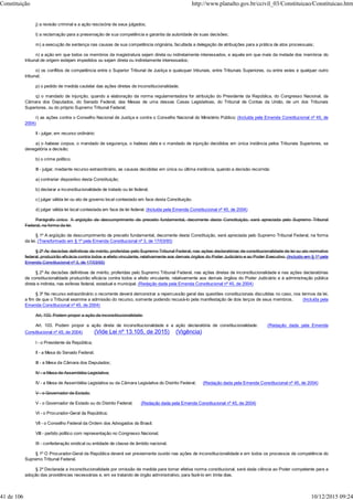 j) a revisão criminal e a ação rescisória de seus julgados;
l) a reclamação para a preservação de sua competência e garantia da autoridade de suas decisões;
m) a execução de sentença nas causas de sua competência originária, facultada a delegação de atribuições para a prática de atos processuais;
n) a ação em que todos os membros da magistratura sejam direta ou indiretamente interessados, e aquela em que mais da metade dos membros do
tribunal de origem estejam impedidos ou sejam direta ou indiretamente interessados;
o) os conflitos de competência entre o Superior Tribunal de Justiça e quaisquer tribunais, entre Tribunais Superiores, ou entre estes e qualquer outro
tribunal;
p) o pedido de medida cautelar das ações diretas de inconstitucionalidade;
q) o mandado de injunção, quando a elaboração da norma regulamentadora for atribuição do Presidente da República, do Congresso Nacional, da
Câmara dos Deputados, do Senado Federal, das Mesas de uma dessas Casas Legislativas, do Tribunal de Contas da União, de um dos Tribunais
Superiores, ou do próprio Supremo Tribunal Federal;
r) as ações contra o Conselho Nacional de Justiça e contra o Conselho Nacional do Ministério Público; (Incluída pela Emenda Constitucional nº 45, de
2004)
II - julgar, em recurso ordinário:
a) o habeas corpus, o mandado de segurança, o habeas data e o mandado de injunção decididos em única instância pelos Tribunais Superiores, se
denegatória a decisão;
b) o crime político;
III - julgar, mediante recurso extraordinário, as causas decididas em única ou última instância, quando a decisão recorrida:
a) contrariar dispositivo desta Constituição;
b) declarar a inconstitucionalidade de tratado ou lei federal;
c) julgar válida lei ou ato de governo local contestado em face desta Constituição.
d) julgar válida lei local contestada em face de lei federal. (Incluída pela Emenda Constitucional nº 45, de 2004)
Parágrafo único. A argüição de descumprimento de preceito fundamental, decorrente desta Constituição, será apreciada pelo Supremo Tribunal
Federal, na forma da lei.
§ 1º A argüição de descumprimento de preceito fundamental, decorrente desta Constituição, será apreciada pelo Supremo Tribunal Federal, na forma
da lei. (Transformado em § 1º pela Emenda Constitucional nº 3, de 17/03/93)
§ 2º As decisões definitivas de mérito, proferidas pelo Supremo Tribunal Federal, nas ações declaratórias de constitucionalidade de lei ou ato normativo
federal, produzirão eficácia contra todos e efeito vinculante, relativamente aos demais órgãos do Poder Judiciário e ao Poder Executivo. (Incluído em § 1º pela
Emenda Constitucional nº 3, de 17/03/93)
§ 2º As decisões definitivas de mérito, proferidas pelo Supremo Tribunal Federal, nas ações diretas de inconstitucionalidade e nas ações declaratórias
de constitucionalidade produzirão eficácia contra todos e efeito vinculante, relativamente aos demais órgãos do Poder Judiciário e à administração pública
direta e indireta, nas esferas federal, estadual e municipal. (Redação dada pela Emenda Constitucional nº 45, de 2004)
§ 3º No recurso extraordinário o recorrente deverá demonstrar a repercussão geral das questões constitucionais discutidas no caso, nos termos da lei,
a fim de que o Tribunal examine a admissão do recurso, somente podendo recusá-lo pela manifestação de dois terços de seus membros. (Incluída pela
Emenda Constitucional nº 45, de 2004)
Art. 103. Podem propor a ação de inconstitucionalidade:
Art. 103. Podem propor a ação direta de inconstitucionalidade e a ação declaratória de constitucionalidade: (Redação dada pela Emenda
Constitucional nº 45, de 2004) (Vide Lei nº 13.105, de 2015) (Vigência)
I - o Presidente da República;
II - a Mesa do Senado Federal;
III - a Mesa da Câmara dos Deputados;
IV - a Mesa de Assembléia Legislativa;
IV - a Mesa de Assembléia Legislativa ou da Câmara Legislativa do Distrito Federal; (Redação dada pela Emenda Constitucional nº 45, de 2004)
V - o Governador de Estado;
V - o Governador de Estado ou do Distrito Federal; (Redação dada pela Emenda Constitucional nº 45, de 2004)
VI - o Procurador-Geral da República;
VII - o Conselho Federal da Ordem dos Advogados do Brasil;
VIII - partido político com representação no Congresso Nacional;
IX - confederação sindical ou entidade de classe de âmbito nacional.
§ 1º O Procurador-Geral da República deverá ser previamente ouvido nas ações de inconstitucionalidade e em todos os processos de competência do
Supremo Tribunal Federal.
§ 2º Declarada a inconstitucionalidade por omissão de medida para tornar efetiva norma constitucional, será dada ciência ao Poder competente para a
adoção das providências necessárias e, em se tratando de órgão administrativo, para fazê-lo em trinta dias.
Constituição http://www.planalto.gov.br/ccivil_03/Constituicao/Constituicao.htm
41 de 106 10/12/2015 09:24
 