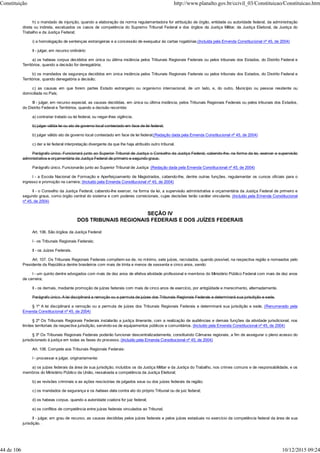 h) o mandado de injunção, quando a elaboração da norma regulamentadora for atribuição de órgão, entidade ou autoridade federal, da administração
direta ou indireta, excetuados os casos de competência do Supremo Tribunal Federal e dos órgãos da Justiça Militar, da Justiça Eleitoral, da Justiça do
Trabalho e da Justiça Federal;
i) a homologação de sentenças estrangeiras e a concessão de exequatur às cartas rogatórias;(Incluída pela Emenda Constitucional nº 45, de 2004)
II - julgar, em recurso ordinário:
a) os habeas corpus decididos em única ou última instância pelos Tribunais Regionais Federais ou pelos tribunais dos Estados, do Distrito Federal e
Territórios, quando a decisão for denegatória;
b) os mandados de segurança decididos em única instância pelos Tribunais Regionais Federais ou pelos tribunais dos Estados, do Distrito Federal e
Territórios, quando denegatória a decisão;
c) as causas em que forem partes Estado estrangeiro ou organismo internacional, de um lado, e, do outro, Município ou pessoa residente ou
domiciliada no País;
III - julgar, em recurso especial, as causas decididas, em única ou última instância, pelos Tribunais Regionais Federais ou pelos tribunais dos Estados,
do Distrito Federal e Territórios, quando a decisão recorrida:
a) contrariar tratado ou lei federal, ou negar-lhes vigência;
b) julgar válida lei ou ato de governo local contestado em face de lei federal;
b) julgar válido ato de governo local contestado em face de lei federal;(Redação dada pela Emenda Constitucional nº 45, de 2004)
c) der a lei federal interpretação divergente da que lhe haja atribuído outro tribunal.
Parágrafo único. Funcionará junto ao Superior Tribunal de Justiça o Conselho da Justiça Federal, cabendo-lhe, na forma da lei, exercer a supervisão
administrativa e orçamentária da Justiça Federal de primeiro e segundo graus.
Parágrafo único. Funcionarão junto ao Superior Tribunal de Justiça: (Redação dada pela Emenda Constitucional nº 45, de 2004)
I - a Escola Nacional de Formação e Aperfeiçoamento de Magistrados, cabendo-lhe, dentre outras funções, regulamentar os cursos oficiais para o
ingresso e promoção na carreira; (Incluído pela Emenda Constitucional nº 45, de 2004)
II - o Conselho da Justiça Federal, cabendo-lhe exercer, na forma da lei, a supervisão administrativa e orçamentária da Justiça Federal de primeiro e
segundo graus, como órgão central do sistema e com poderes correicionais, cujas decisões terão caráter vinculante. (Incluído pela Emenda Constitucional
nº 45, de 2004)
SEÇÃO IV
DOS TRIBUNAIS REGIONAIS FEDERAIS E DOS JUÍZES FEDERAIS
Art. 106. São órgãos da Justiça Federal:
I - os Tribunais Regionais Federais;
II - os Juízes Federais.
Art. 107. Os Tribunais Regionais Federais compõem-se de, no mínimo, sete juízes, recrutados, quando possível, na respectiva região e nomeados pelo
Presidente da República dentre brasileiros com mais de trinta e menos de sessenta e cinco anos, sendo:
I - um quinto dentre advogados com mais de dez anos de efetiva atividade profissional e membros do Ministério Público Federal com mais de dez anos
de carreira;
II - os demais, mediante promoção de juízes federais com mais de cinco anos de exercício, por antigüidade e merecimento, alternadamente.
Parágrafo único. A lei disciplinará a remoção ou a permuta de juízes dos Tribunais Regionais Federais e determinará sua jurisdição e sede.
§ 1º A lei disciplinará a remoção ou a permuta de juízes dos Tribunais Regionais Federais e determinará sua jurisdição e sede. (Renumerado pela
Emenda Constitucional nº 45, de 2004)
§ 2º Os Tribunais Regionais Federais instalarão a justiça itinerante, com a realização de audiências e demais funções da atividade jurisdicional, nos
limites territoriais da respectiva jurisdição, servindo-se de equipamentos públicos e comunitários. (Incluído pela Emenda Constitucional nº 45, de 2004)
§ 3º Os Tribunais Regionais Federais poderão funcionar descentralizadamente, constituindo Câmaras regionais, a fim de assegurar o pleno acesso do
jurisdicionado à justiça em todas as fases do processo. (Incluído pela Emenda Constitucional nº 45, de 2004)
Art. 108. Compete aos Tribunais Regionais Federais:
I - processar e julgar, originariamente:
a) os juízes federais da área de sua jurisdição, incluídos os da Justiça Militar e da Justiça do Trabalho, nos crimes comuns e de responsabilidade, e os
membros do Ministério Público da União, ressalvada a competência da Justiça Eleitoral;
b) as revisões criminais e as ações rescisórias de julgados seus ou dos juízes federais da região;
c) os mandados de segurança e os habeas data contra ato do próprio Tribunal ou de juiz federal;
d) os habeas corpus, quando a autoridade coatora for juiz federal;
e) os conflitos de competência entre juízes federais vinculados ao Tribunal;
II - julgar, em grau de recurso, as causas decididas pelos juízes federais e pelos juízes estaduais no exercício da competência federal da área de sua
jurisdição.
Constituição http://www.planalto.gov.br/ccivil_03/Constituicao/Constituicao.htm
44 de 106 10/12/2015 09:24
 