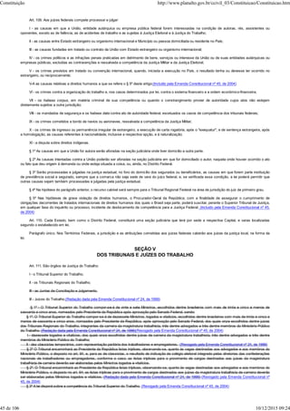 Art. 109. Aos juízes federais compete processar e julgar:
I - as causas em que a União, entidade autárquica ou empresa pública federal forem interessadas na condição de autoras, rés, assistentes ou
oponentes, exceto as de falência, as de acidentes de trabalho e as sujeitas à Justiça Eleitoral e à Justiça do Trabalho;
II - as causas entre Estado estrangeiro ou organismo internacional e Município ou pessoa domiciliada ou residente no País;
III - as causas fundadas em tratado ou contrato da União com Estado estrangeiro ou organismo internacional;
IV - os crimes políticos e as infrações penais praticadas em detrimento de bens, serviços ou interesse da União ou de suas entidades autárquicas ou
empresas públicas, excluídas as contravenções e ressalvada a competência da Justiça Militar e da Justiça Eleitoral;
V - os crimes previstos em tratado ou convenção internacional, quando, iniciada a execução no País, o resultado tenha ou devesse ter ocorrido no
estrangeiro, ou reciprocamente;
V-A as causas relativas a direitos humanos a que se refere o § 5º deste artigo;(Incluído pela Emenda Constitucional nº 45, de 2004)
VI - os crimes contra a organização do trabalho e, nos casos determinados por lei, contra o sistema financeiro e a ordem econômico-financeira;
VII - os habeas corpus, em matéria criminal de sua competência ou quando o constrangimento provier de autoridade cujos atos não estejam
diretamente sujeitos a outra jurisdição;
VIII - os mandados de segurança e os habeas data contra ato de autoridade federal, excetuados os casos de competência dos tribunais federais;
IX - os crimes cometidos a bordo de navios ou aeronaves, ressalvada a competência da Justiça Militar;
X - os crimes de ingresso ou permanência irregular de estrangeiro, a execução de carta rogatória, após o "exequatur", e de sentença estrangeira, após
a homologação, as causas referentes à nacionalidade, inclusive a respectiva opção, e à naturalização;
XI - a disputa sobre direitos indígenas.
§ 1º As causas em que a União for autora serão aforadas na seção judiciária onde tiver domicílio a outra parte.
§ 2º As causas intentadas contra a União poderão ser aforadas na seção judiciária em que for domiciliado o autor, naquela onde houver ocorrido o ato
ou fato que deu origem à demanda ou onde esteja situada a coisa, ou, ainda, no Distrito Federal.
§ 3º Serão processadas e julgadas na justiça estadual, no foro do domicílio dos segurados ou beneficiários, as causas em que forem parte instituição
de previdência social e segurado, sempre que a comarca não seja sede de vara do juízo federal, e, se verificada essa condição, a lei poderá permitir que
outras causas sejam também processadas e julgadas pela justiça estadual.
§ 4º Na hipótese do parágrafo anterior, o recurso cabível será sempre para o Tribunal Regional Federal na área de jurisdição do juiz de primeiro grau.
§ 5º Nas hipóteses de grave violação de direitos humanos, o Procurador-Geral da República, com a finalidade de assegurar o cumprimento de
obrigações decorrentes de tratados internacionais de direitos humanos dos quais o Brasil seja parte, poderá suscitar, perante o Superior Tribunal de Justiça,
em qualquer fase do inquérito ou processo, incidente de deslocamento de competência para a Justiça Federal. (Incluído pela Emenda Constitucional nº 45,
de 2004)
Art. 110. Cada Estado, bem como o Distrito Federal, constituirá uma seção judiciária que terá por sede a respectiva Capital, e varas localizadas
segundo o estabelecido em lei.
Parágrafo único. Nos Territórios Federais, a jurisdição e as atribuições cometidas aos juízes federais caberão aos juízes da justiça local, na forma da
lei.
SEÇÃO V
DOS TRIBUNAIS E JUÍZES DO TRABALHO
Art. 111. São órgãos da Justiça do Trabalho:
I - o Tribunal Superior do Trabalho;
II - os Tribunais Regionais do Trabalho;
III - as Juntas de Conciliação e Julgamento.
III - Juizes do Trabalho.(Redação dada pela Emenda Constitucional nº 24, de 1999)
§ 1º - O Tribunal Superior do Trabalho compor-se-á de vinte e sete Ministros, escolhidos dentre brasileiros com mais de trinta e cinco e menos de
sessenta e cinco anos, nomeados pelo Presidente da República após aprovação pelo Senado Federal, sendo:
§ 1º. O Tribunal Superior do Trabalho compor-se-á de dezessete Ministros, togados e vitalícios, escolhidos dentre brasileiros com mais de trinta e cinco e
menos de sessenta e cinco anos, nomeados pelo Presidente da República, após aprovação pelo Senado Federal, dos quais onze escolhidos dentre juizes
dos Tribunais Regionais do Trabalho, integrantes da carreira da magistratura trabalhista, três dentre advogados e três dentre membros do Ministério Público
do Trabalho. (Redação dada pela Emenda Constitucional nº 24, de 1999)(Revogado pela Emenda Constitucional nº 45, de 2004)
I - dezessete togados e vitalícios, dos quais onze escolhidos dentre juízes de carreira da magistratura trabalhista, três dentre advogados e três dentre
membros do Ministério Público do Trabalho;
II - dez classistas temporários, com representação paritária dos trabalhadores e empregadores. (Revogado pela Emenda Constitucional nº 24, de 1999)
§ 2º O Tribunal encaminhará ao Presidente da República listas tríplices, observando-se, quanto às vagas destinadas aos advogados e aos membros do
Ministério Público, o disposto no art. 94, e, para as de classistas, o resultado de indicação de colégio eleitoral integrado pelas diretorias das confederações
nacionais de trabalhadores ou empregadores, conforme o caso; as listas tríplices para o provimento de cargos destinados aos juízes da magistratura
trabalhista de carreira deverão ser elaboradas pelos Ministros togados e vitalícios.
§ 2º. O Tribunal encaminhará ao Presidente da República listas tríplices, observando-se, quanto às vagas destinadas aos advogados e aos membros do
Ministério Público, o disposto no art. 94; as listas tríplices para o provimento de cargos destinados aos juízes da magistratura trabalhista de carreira deverão
ser elaboradas pelos Ministros togados e vitalícios. (Redação dada pela Emenda Constitucional nº 24, de 1999) (Revogado pela Emenda Constitucional nº
45, de 2004)
§ 3º A lei disporá sobre a competência do Tribunal Superior do Trabalho. (Revogado pela Emenda Constitucional nº 45, de 2004)
Constituição http://www.planalto.gov.br/ccivil_03/Constituicao/Constituicao.htm
45 de 106 10/12/2015 09:24
 