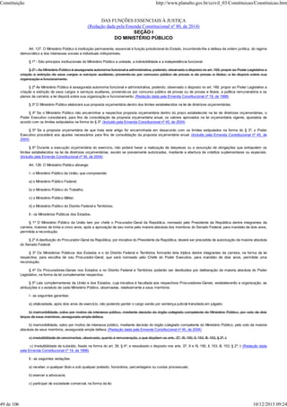 DAS FUNÇÕES ESSENCIAIS À JUSTIÇA
(Redação dada pela Emenda Constitucional nº 80, de 2014)
SEÇÃO I
DO MINISTÉRIO PÚBLICO
Art. 127. O Ministério Público é instituição permanente, essencial à função jurisdicional do Estado, incumbindo-lhe a defesa da ordem jurídica, do regime
democrático e dos interesses sociais e individuais indisponíveis.
§ 1º - São princípios institucionais do Ministério Público a unidade, a indivisibilidade e a independência funcional.
§ 2º - Ao Ministério Público é assegurada autonomia funcional e administrativa, podendo, observado o disposto no art. 169, propor ao Poder Legislativo a
criação e extinção de seus cargos e serviços auxiliares, provendo-os por concurso público de provas e de provas e títulos; a lei disporá sobre sua
organização e funcionamento.
§ 2º Ao Ministério Público é assegurada autonomia funcional e administrativa, podendo, observado o disposto no art. 169, propor ao Poder Legislativo a
criação e extinção de seus cargos e serviços auxiliares, provendo-os por concurso público de provas ou de provas e títulos, a política remuneratória e os
planos de carreira; a lei disporá sobre sua organização e funcionamento. (Redação dada pela Emenda Constitucional nº 19, de 1998)
§ 3º O Ministério Público elaborará sua proposta orçamentária dentro dos limites estabelecidos na lei de diretrizes orçamentárias.
§ 4º Se o Ministério Público não encaminhar a respectiva proposta orçamentária dentro do prazo estabelecido na lei de diretrizes orçamentárias, o
Poder Executivo considerará, para fins de consolidação da proposta orçamentária anual, os valores aprovados na lei orçamentária vigente, ajustados de
acordo com os limites estipulados na forma do § 3º. (Incluído pela Emenda Constitucional nº 45, de 2004)
§ 5º Se a proposta orçamentária de que trata este artigo for encaminhada em desacordo com os limites estipulados na forma do § 3º, o Poder
Executivo procederá aos ajustes necessários para fins de consolidação da proposta orçamentária anual. (Incluído pela Emenda Constitucional nº 45, de
2004)
§ 6º Durante a execução orçamentária do exercício, não poderá haver a realização de despesas ou a assunção de obrigações que extrapolem os
limites estabelecidos na lei de diretrizes orçamentárias, exceto se previamente autorizadas, mediante a abertura de créditos suplementares ou especiais.
(Incluído pela Emenda Constitucional nº 45, de 2004)
Art. 128. O Ministério Público abrange:
I - o Ministério Público da União, que compreende:
a) o Ministério Público Federal;
b) o Ministério Público do Trabalho;
c) o Ministério Público Militar;
d) o Ministério Público do Distrito Federal e Territórios;
II - os Ministérios Públicos dos Estados.
§ 1º O Ministério Público da União tem por chefe o Procurador-Geral da República, nomeado pelo Presidente da República dentre integrantes da
carreira, maiores de trinta e cinco anos, após a aprovação de seu nome pela maioria absoluta dos membros do Senado Federal, para mandato de dois anos,
permitida a recondução.
§ 2º A destituição do Procurador-Geral da República, por iniciativa do Presidente da República, deverá ser precedida de autorização da maioria absoluta
do Senado Federal.
§ 3º Os Ministérios Públicos dos Estados e o do Distrito Federal e Territórios formarão lista tríplice dentre integrantes da carreira, na forma da lei
respectiva, para escolha de seu Procurador-Geral, que será nomeado pelo Chefe do Poder Executivo, para mandato de dois anos, permitida uma
recondução.
§ 4º Os Procuradores-Gerais nos Estados e no Distrito Federal e Territórios poderão ser destituídos por deliberação da maioria absoluta do Poder
Legislativo, na forma da lei complementar respectiva.
§ 5º Leis complementares da União e dos Estados, cuja iniciativa é facultada aos respectivos Procuradores-Gerais, estabelecerão a organização, as
atribuições e o estatuto de cada Ministério Público, observadas, relativamente a seus membros:
I - as seguintes garantias:
a) vitaliciedade, após dois anos de exercício, não podendo perder o cargo senão por sentença judicial transitada em julgado;
b) inamovibilidade, salvo por motivo de interesse público, mediante decisão do órgão colegiado competente do Ministério Público, por voto de dois
terços de seus membros, assegurada ampla defesa;
b) inamovibilidade, salvo por motivo de interesse público, mediante decisão do órgão colegiado competente do Ministério Público, pelo voto da maioria
absoluta de seus membros, assegurada ampla defesa; (Redação dada pela Emenda Constitucional nº 45, de 2004)
c) irredutibilidade de vencimentos, observado, quanto à remuneração, o que dispõem os arts. 37, XI, 150, II, 153, III, 153, § 2º, I;
c) irredutibilidade de subsídio, fixado na forma do art. 39, § 4º, e ressalvado o disposto nos arts. 37, X e XI, 150, II, 153, III, 153, § 2º, I; (Redação dada
pela Emenda Constitucional nº 19, de 1998)
II - as seguintes vedações:
a) receber, a qualquer título e sob qualquer pretexto, honorários, percentagens ou custas processuais;
b) exercer a advocacia;
c) participar de sociedade comercial, na forma da lei;
Constituição http://www.planalto.gov.br/ccivil_03/Constituicao/Constituicao.htm
49 de 106 10/12/2015 09:24
 