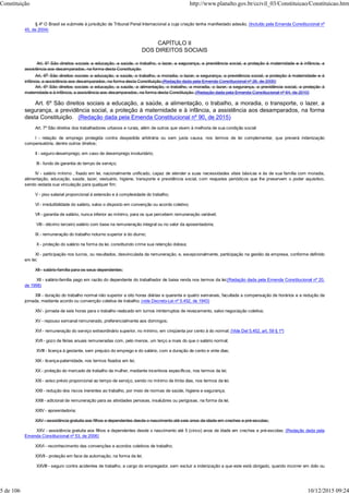 § 4º O Brasil se submete à jurisdição de Tribunal Penal Internacional a cuja criação tenha manifestado adesão. (Incluído pela Emenda Constitucional nº
45, de 2004)
CAPÍTULO II
DOS DIREITOS SOCIAIS
Art. 6º São direitos sociais a educação, a saúde, o trabalho, o lazer, a segurança, a previdência social, a proteção à maternidade e à infância, a
assistência aos desamparados, na forma desta Constituição.
Art. 6o São direitos sociais a educação, a saúde, o trabalho, a moradia, o lazer, a segurança, a previdência social, a proteção à maternidade e à
infância, a assistência aos desamparados, na forma desta Constituição.(Redação dada pela Emenda Constitucional nº 26, de 2000)
Art. 6º São direitos sociais a educação, a saúde, a alimentação, o trabalho, a moradia, o lazer, a segurança, a previdência social, a proteção à
maternidade e à infância, a assistência aos desamparados, na forma desta Constituição. (Redação dada pela Emenda Constitucional nº 64, de 2010)
Art. 6º São direitos sociais a educação, a saúde, a alimentação, o trabalho, a moradia, o transporte, o lazer, a
segurança, a previdência social, a proteção à maternidade e à infância, a assistência aos desamparados, na forma
desta Constituição. (Redação dada pela Emenda Constitucional nº 90, de 2015)
Art. 7º São direitos dos trabalhadores urbanos e rurais, além de outros que visem à melhoria de sua condição social:
I - relação de emprego protegida contra despedida arbitrária ou sem justa causa, nos termos de lei complementar, que preverá indenização
compensatória, dentre outros direitos;
II - seguro-desemprego, em caso de desemprego involuntário;
III - fundo de garantia do tempo de serviço;
IV - salário mínimo , fixado em lei, nacionalmente unificado, capaz de atender a suas necessidades vitais básicas e às de sua família com moradia,
alimentação, educação, saúde, lazer, vestuário, higiene, transporte e previdência social, com reajustes periódicos que lhe preservem o poder aquisitivo,
sendo vedada sua vinculação para qualquer fim;
V - piso salarial proporcional à extensão e à complexidade do trabalho;
VI - irredutibilidade do salário, salvo o disposto em convenção ou acordo coletivo;
VII - garantia de salário, nunca inferior ao mínimo, para os que percebem remuneração variável;
VIII - décimo terceiro salário com base na remuneração integral ou no valor da aposentadoria;
IX - remuneração do trabalho noturno superior à do diurno;
X - proteção do salário na forma da lei, constituindo crime sua retenção dolosa;
XI - participação nos lucros, ou resultados, desvinculada da remuneração, e, excepcionalmente, participação na gestão da empresa, conforme definido
em lei;
XII - salário-família para os seus dependentes;
XII - salário-família pago em razão do dependente do trabalhador de baixa renda nos termos da lei;(Redação dada pela Emenda Constitucional nº 20,
de 1998)
XIII - duração do trabalho normal não superior a oito horas diárias e quarenta e quatro semanais, facultada a compensação de horários e a redução da
jornada, mediante acordo ou convenção coletiva de trabalho; (vide Decreto-Lei nº 5.452, de 1943)
XIV - jornada de seis horas para o trabalho realizado em turnos ininterruptos de revezamento, salvo negociação coletiva;
XV - repouso semanal remunerado, preferencialmente aos domingos;
XVI - remuneração do serviço extraordinário superior, no mínimo, em cinqüenta por cento à do normal; (Vide Del 5.452, art. 59 § 1º)
XVII - gozo de férias anuais remuneradas com, pelo menos, um terço a mais do que o salário normal;
XVIII - licença à gestante, sem prejuízo do emprego e do salário, com a duração de cento e vinte dias;
XIX - licença-paternidade, nos termos fixados em lei;
XX - proteção do mercado de trabalho da mulher, mediante incentivos específicos, nos termos da lei;
XXI - aviso prévio proporcional ao tempo de serviço, sendo no mínimo de trinta dias, nos termos da lei;
XXII - redução dos riscos inerentes ao trabalho, por meio de normas de saúde, higiene e segurança;
XXIII - adicional de remuneração para as atividades penosas, insalubres ou perigosas, na forma da lei;
XXIV - aposentadoria;
XXV - assistência gratuita aos filhos e dependentes desde o nascimento até seis anos de idade em creches e pré-escolas;
XXV - assistência gratuita aos filhos e dependentes desde o nascimento até 5 (cinco) anos de idade em creches e pré-escolas; (Redação dada pela
Emenda Constitucional nº 53, de 2006)
XXVI - reconhecimento das convenções e acordos coletivos de trabalho;
XXVII - proteção em face da automação, na forma da lei;
XXVIII - seguro contra acidentes de trabalho, a cargo do empregador, sem excluir a indenização a que este está obrigado, quando incorrer em dolo ou
Constituição http://www.planalto.gov.br/ccivil_03/Constituicao/Constituicao.htm
5 de 106 10/12/2015 09:24
 