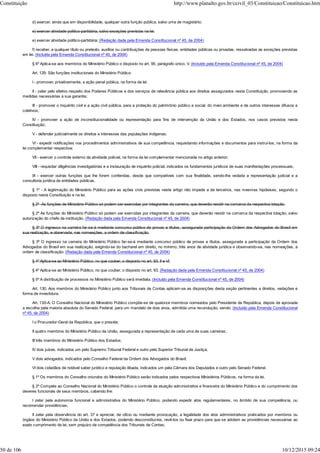 d) exercer, ainda que em disponibilidade, qualquer outra função pública, salvo uma de magistério;
e) exercer atividade político-partidária, salvo exceções previstas na lei.
e) exercer atividade político-partidária; (Redação dada pela Emenda Constitucional nº 45, de 2004)
f) receber, a qualquer título ou pretexto, auxílios ou contribuições de pessoas físicas, entidades públicas ou privadas, ressalvadas as exceções previstas
em lei. (Incluída pela Emenda Constitucional nº 45, de 2004)
§ 6º Aplica-se aos membros do Ministério Público o disposto no art. 95, parágrafo único, V. (Incluído pela Emenda Constitucional nº 45, de 2004)
Art. 129. São funções institucionais do Ministério Público:
I - promover, privativamente, a ação penal pública, na forma da lei;
II - zelar pelo efetivo respeito dos Poderes Públicos e dos serviços de relevância pública aos direitos assegurados nesta Constituição, promovendo as
medidas necessárias a sua garantia;
III - promover o inquérito civil e a ação civil pública, para a proteção do patrimônio público e social, do meio ambiente e de outros interesses difusos e
coletivos;
IV - promover a ação de inconstitucionalidade ou representação para fins de intervenção da União e dos Estados, nos casos previstos nesta
Constituição;
V - defender judicialmente os direitos e interesses das populações indígenas;
VI - expedir notificações nos procedimentos administrativos de sua competência, requisitando informações e documentos para instruí-los, na forma da
lei complementar respectiva;
VII - exercer o controle externo da atividade policial, na forma da lei complementar mencionada no artigo anterior;
VIII - requisitar diligências investigatórias e a instauração de inquérito policial, indicados os fundamentos jurídicos de suas manifestações processuais;
IX - exercer outras funções que lhe forem conferidas, desde que compatíveis com sua finalidade, sendo-lhe vedada a representação judicial e a
consultoria jurídica de entidades públicas.
§ 1º - A legitimação do Ministério Público para as ações civis previstas neste artigo não impede a de terceiros, nas mesmas hipóteses, segundo o
disposto nesta Constituição e na lei.
§ 2º -As funções de Ministério Público só podem ser exercidas por integrantes da carreira, que deverão residir na comarca da respectiva lotação.
§ 2º As funções do Ministério Público só podem ser exercidas por integrantes da carreira, que deverão residir na comarca da respectiva lotação, salvo
autorização do chefe da instituição. (Redação dada pela Emenda Constitucional nº 45, de 2004)
§ 3º O ingresso na carreira far-se-á mediante concurso público de provas e títulos, assegurada participação da Ordem dos Advogados do Brasil em
sua realização, e observada, nas nomeações, a ordem de classificação.
§ 3º O ingresso na carreira do Ministério Público far-se-á mediante concurso público de provas e títulos, assegurada a participação da Ordem dos
Advogados do Brasil em sua realização, exigindo-se do bacharel em direito, no mínimo, três anos de atividade jurídica e observando-se, nas nomeações, a
ordem de classificação. (Redação dada pela Emenda Constitucional nº 45, de 2004)
§ 4º Aplica-se ao Ministério Público, no que couber, o disposto no art. 93, II e VI.
§ 4º Aplica-se ao Ministério Público, no que couber, o disposto no art. 93. (Redação dada pela Emenda Constitucional nº 45, de 2004)
§ 5º A distribuição de processos no Ministério Público será imediata. (Incluído pela Emenda Constitucional nº 45, de 2004)
Art. 130. Aos membros do Ministério Público junto aos Tribunais de Contas aplicam-se as disposições desta seção pertinentes a direitos, vedações e
forma de investidura.
Art. 130-A. O Conselho Nacional do Ministério Público compõe-se de quatorze membros nomeados pelo Presidente da República, depois de aprovada
a escolha pela maioria absoluta do Senado Federal, para um mandato de dois anos, admitida uma recondução, sendo: (Incluído pela Emenda Constitucional
nº 45, de 2004)
I o Procurador-Geral da República, que o preside;
II quatro membros do Ministério Público da União, assegurada a representação de cada uma de suas carreiras;
III três membros do Ministério Público dos Estados;
IV dois juízes, indicados um pelo Supremo Tribunal Federal e outro pelo Superior Tribunal de Justiça;
V dois advogados, indicados pelo Conselho Federal da Ordem dos Advogados do Brasil;
VI dois cidadãos de notável saber jurídico e reputação ilibada, indicados um pela Câmara dos Deputados e outro pelo Senado Federal.
§ 1º Os membros do Conselho oriundos do Ministério Público serão indicados pelos respectivos Ministérios Públicos, na forma da lei.
§ 2º Compete ao Conselho Nacional do Ministério Público o controle da atuação administrativa e financeira do Ministério Público e do cumprimento dos
deveres funcionais de seus membros, cabendo lhe:
I zelar pela autonomia funcional e administrativa do Ministério Público, podendo expedir atos regulamentares, no âmbito de sua competência, ou
recomendar providências;
II zelar pela observância do art. 37 e apreciar, de ofício ou mediante provocação, a legalidade dos atos administrativos praticados por membros ou
órgãos do Ministério Público da União e dos Estados, podendo desconstituí-los, revê-los ou fixar prazo para que se adotem as providências necessárias ao
exato cumprimento da lei, sem prejuízo da competência dos Tribunais de Contas;
Constituição http://www.planalto.gov.br/ccivil_03/Constituicao/Constituicao.htm
50 de 106 10/12/2015 09:24
 