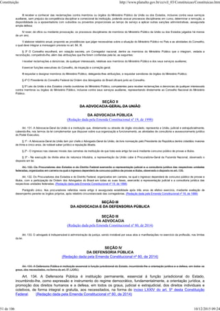 III receber e conhecer das reclamações contra membros ou órgãos do Ministério Público da União ou dos Estados, inclusive contra seus serviços
auxiliares, sem prejuízo da competência disciplinar e correicional da instituição, podendo avocar processos disciplinares em curso, determinar a remoção, a
disponibilidade ou a aposentadoria com subsídios ou proventos proporcionais ao tempo de serviço e aplicar outras sanções administrativas, assegurada
ampla defesa;
IV rever, de ofício ou mediante provocação, os processos disciplinares de membros do Ministério Público da União ou dos Estados julgados há menos
de um ano;
V elaborar relatório anual, propondo as providências que julgar necessárias sobre a situação do Ministério Público no País e as atividades do Conselho,
o qual deve integrar a mensagem prevista no art. 84, XI.
§ 3º O Conselho escolherá, em votação secreta, um Corregedor nacional, dentre os membros do Ministério Público que o integram, vedada a
recondução, competindo-lhe, além das atribuições que lhe forem conferidas pela lei, as seguintes:
I receber reclamações e denúncias, de qualquer interessado, relativas aos membros do Ministério Público e dos seus serviços auxiliares;
II exercer funções executivas do Conselho, de inspeção e correição geral;
III requisitar e designar membros do Ministério Público, delegando-lhes atribuições, e requisitar servidores de órgãos do Ministério Público.
§ 4º O Presidente do Conselho Federal da Ordem dos Advogados do Brasil oficiará junto ao Conselho.
§ 5º Leis da União e dos Estados criarão ouvidorias do Ministério Público, competentes para receber reclamações e denúncias de qualquer interessado
contra membros ou órgãos do Ministério Público, inclusive contra seus serviços auxiliares, representando diretamente ao Conselho Nacional do Ministério
Público.
SEÇÃO II
DA ADVOCACIA-GERAL DA UNIÃO
DA ADVOCACIA PÚBLICA
(Redação dada pela Emenda Constitucional nº 19, de 1998)
Art. 131. A Advocacia-Geral da União é a instituição que, diretamente ou através de órgão vinculado, representa a União, judicial e extrajudicialmente,
cabendo-lhe, nos termos da lei complementar que dispuser sobre sua organização e funcionamento, as atividades de consultoria e assessoramento jurídico
do Poder Executivo.
§ 1º - A Advocacia-Geral da União tem por chefe o Advogado-Geral da União, de livre nomeação pelo Presidente da República dentre cidadãos maiores
de trinta e cinco anos, de notável saber jurídico e reputação ilibada.
§ 2º - O ingresso nas classes iniciais das carreiras da instituição de que trata este artigo far-se-á mediante concurso público de provas e títulos.
§ 3º - Na execução da dívida ativa de natureza tributária, a representação da União cabe à Procuradoria-Geral da Fazenda Nacional, observado o
disposto em lei.
Art. 132. Os Procuradores dos Estados e do Distrito Federal exercerão a representação judicial e a consultoria jurídica das respectivas unidades
federadas, organizados em carreira na qual o ingresso dependerá de concurso público de provas e títulos, observado o disposto no art. 135.
Art. 132. Os Procuradores dos Estados e do Distrito Federal, organizados em carreira, na qual o ingresso dependerá de concurso público de provas e
títulos, com a participação da Ordem dos Advogados do Brasil em todas as suas fases, exercerão a representação judicial e a consultoria jurídica das
respectivas unidades federadas. (Redação dada pela Emenda Constitucional nº 19, de 1998)
Parágrafo único. Aos procuradores referidos neste artigo é assegurada estabilidade após três anos de efetivo exercício, mediante avaliação de
desempenho perante os órgãos próprios, após relatório circunstanciado das corregedorias. (Redação dada pela Emenda Constitucional nº 19, de 1998)
SEÇÃO III
DA ADVOCACIA E DA DEFENSORIA PÚBLICA
SEÇÃO III
DA ADVOCACIA
(Redação dada pela Emenda Constitucional nº 80, de 2014)
Art. 133. O advogado é indispensável à administração da justiça, sendo inviolável por seus atos e manifestações no exercício da profissão, nos limites
da lei.
SEÇÃO IV
DA DEFENSORIA PÚBLICA
(Redação dada pela Emenda Constitucional nº 80, de 2014)
Art. 134. A Defensoria Pública é instituição essencial à função jurisdicional do Estado, incumbindo-lhe a orientação jurídica e a defesa, em todos os
graus, dos necessitados, na forma do art. 5º, LXXIV.)
Art. 134. A Defensoria Pública é instituição permanente, essencial à função jurisdicional do Estado,
incumbindo-lhe, como expressão e instrumento do regime democrático, fundamentalmente, a orientação jurídica, a
promoção dos direitos humanos e a defesa, em todos os graus, judicial e extrajudicial, dos direitos individuais e
coletivos, de forma integral e gratuita, aos necessitados, na forma do inciso LXXIV do art. 5º desta Constituição
Federal. (Redação dada pela Emenda Constitucional nº 80, de 2014)
Constituição http://www.planalto.gov.br/ccivil_03/Constituicao/Constituicao.htm
51 de 106 10/12/2015 09:24
 