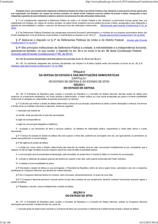 Parágrafo único. Lei complementar organizará a Defensoria Pública da União e do Distrito Federal e dos Territórios e prescreverá normas gerais para
sua organização nos Estados, em cargos de carreira, providos, na classe inicial, mediante concurso público de provas e títulos, assegurada a seus
integrantes a garantia da inamovibilidade e vedado o exercício da advocacia fora das atribuições institucionais.
§ 1º Lei complementar organizará a Defensoria Pública da União e do Distrito Federal e dos Territórios e prescreverá normas gerais para sua
organização nos Estados, em cargos de carreira, providos, na classe inicial, mediante concurso público de provas e títulos, assegurada a seus integrantes a
garantia da inamovibilidade e vedado o exercício da advocacia fora das atribuições institucionais. (Renumerado pela Emenda Constitucional nº 45, de
2004)
§ 2º Às Defensorias Públicas Estaduais são asseguradas autonomia funcional e administrativa e a iniciativa de sua proposta orçamentária dentro dos
limites estabelecidos na lei de diretrizes orçamentárias e subordinação ao disposto no art. 99, § 2º . (Incluído pela Emenda Constitucional nº 45, de 2004)
§ 3º Aplica-se o disposto no § 2º às Defensorias Públicas da União e do Distrito Federal. (Incluído pela Emenda
Constitucional nº 74, de 2013)
§ 4º São princípios institucionais da Defensoria Pública a unidade, a indivisibilidade e a independência funcional,
aplicando-se também, no que couber, o disposto no art. 93 e no inciso II do art. 96 desta Constituição Federal.
(Incluído pela Emenda Constitucional nº 80, de 2014)
Art. 135. Às carreiras disciplinadas neste título aplicam-se o princípio do art. 37, XII, e o art. 39, § 1º.
Art. 135. Os servidores integrantes das carreiras disciplinadas nas Seções II e III deste Capítulo serão remunerados na forma do art. 39, § 4º.
(Redação dada pela Emenda Constitucional nº 19, de 1998)
TÍTULO V
DA DEFESA DO ESTADO E DAS INSTITUIÇÕES DEMOCRÁTICAS
CAPÍTULO I
DO ESTADO DE DEFESA E DO ESTADO DE SÍTIO
SEÇÃO I
DO ESTADO DE DEFESA
Art. 136. O Presidente da República pode, ouvidos o Conselho da República e o Conselho de Defesa Nacional, decretar estado de defesa para
preservar ou prontamente restabelecer, em locais restritos e determinados, a ordem pública ou a paz social ameaçadas por grave e iminente instabilidade
institucional ou atingidas por calamidades de grandes proporções na natureza.
§ 1º O decreto que instituir o estado de defesa determinará o tempo de sua duração, especificará as áreas a serem abrangidas e indicará, nos termos
e limites da lei, as medidas coercitivas a vigorarem, dentre as seguintes:
I - restrições aos direitos de:
a) reunião, ainda que exercida no seio das associações;
b) sigilo de correspondência;
c) sigilo de comunicação telegráfica e telefônica;
II - ocupação e uso temporário de bens e serviços públicos, na hipótese de calamidade pública, respondendo a União pelos danos e custos
decorrentes.
§ 2º O tempo de duração do estado de defesa não será superior a trinta dias, podendo ser prorrogado uma vez, por igual período, se persistirem as
razões que justificaram a sua decretação.
§ 3º Na vigência do estado de defesa:
I - a prisão por crime contra o Estado, determinada pelo executor da medida, será por este comunicada imediatamente ao juiz competente, que a
relaxará, se não for legal, facultado ao preso requerer exame de corpo de delito à autoridade policial;
II - a comunicação será acompanhada de declaração, pela autoridade, do estado físico e mental do detido no momento de sua autuação;
III - a prisão ou detenção de qualquer pessoa não poderá ser superior a dez dias, salvo quando autorizada pelo Poder Judiciário;
IV - é vedada a incomunicabilidade do preso.
§ 4º Decretado o estado de defesa ou sua prorrogação, o Presidente da República, dentro de vinte e quatro horas, submeterá o ato com a respectiva
justificação ao Congresso Nacional, que decidirá por maioria absoluta.
§ 5º Se o Congresso Nacional estiver em recesso, será convocado, extraordinariamente, no prazo de cinco dias.
§ 6º O Congresso Nacional apreciará o decreto dentro de dez dias contados de seu recebimento, devendo continuar funcionando enquanto vigorar o
estado de defesa.
§ 7º Rejeitado o decreto, cessa imediatamente o estado de defesa.
SEÇÃO II
DO ESTADO DE SÍTIO
Art. 137. O Presidente da República pode, ouvidos o Conselho da República e o Conselho de Defesa Nacional, solicitar ao Congresso Nacional
autorização para decretar o estado de sítio nos casos de:
I - comoção grave de repercussão nacional ou ocorrência de fatos que comprovem a ineficácia de medida tomada durante o estado de defesa;
Constituição http://www.planalto.gov.br/ccivil_03/Constituicao/Constituicao.htm
52 de 106 10/12/2015 09:24
 