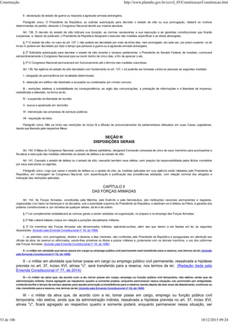 II - declaração de estado de guerra ou resposta a agressão armada estrangeira.
Parágrafo único. O Presidente da República, ao solicitar autorização para decretar o estado de sítio ou sua prorrogação, relatará os motivos
determinantes do pedido, devendo o Congresso Nacional decidir por maioria absoluta.
Art. 138. O decreto do estado de sítio indicará sua duração, as normas necessárias a sua execução e as garantias constitucionais que ficarão
suspensas, e, depois de publicado, o Presidente da República designará o executor das medidas específicas e as áreas abrangidas.
§ 1º O estado de sítio, no caso do art. 137, I, não poderá ser decretado por mais de trinta dias, nem prorrogado, de cada vez, por prazo superior; no do
inciso II, poderá ser decretado por todo o tempo que perdurar a guerra ou a agressão armada estrangeira.
§ 2º Solicitada autorização para decretar o estado de sítio durante o recesso parlamentar, o Presidente do Senado Federal, de imediato, convocará
extraordinariamente o Congresso Nacional para se reunir dentro de cinco dias, a fim de apreciar o ato.
§ 3º O Congresso Nacional permanecerá em funcionamento até o término das medidas coercitivas.
Art. 139. Na vigência do estado de sítio decretado com fundamento no art. 137, I, só poderão ser tomadas contra as pessoas as seguintes medidas:
I - obrigação de permanência em localidade determinada;
II - detenção em edifício não destinado a acusados ou condenados por crimes comuns;
III - restrições relativas à inviolabilidade da correspondência, ao sigilo das comunicações, à prestação de informações e à liberdade de imprensa,
radiodifusão e televisão, na forma da lei;
IV - suspensão da liberdade de reunião;
V - busca e apreensão em domicílio;
VI - intervenção nas empresas de serviços públicos;
VII - requisição de bens.
Parágrafo único. Não se inclui nas restrições do inciso III a difusão de pronunciamentos de parlamentares efetuados em suas Casas Legislativas,
desde que liberada pela respectiva Mesa.
SEÇÃO III
DISPOSIÇÕES GERAIS
Art. 140. A Mesa do Congresso Nacional, ouvidos os líderes partidários, designará Comissão composta de cinco de seus membros para acompanhar e
fiscalizar a execução das medidas referentes ao estado de defesa e ao estado de sítio.
Art. 141. Cessado o estado de defesa ou o estado de sítio, cessarão também seus efeitos, sem prejuízo da responsabilidade pelos ilícitos cometidos
por seus executores ou agentes.
Parágrafo único. Logo que cesse o estado de defesa ou o estado de sítio, as medidas aplicadas em sua vigência serão relatadas pelo Presidente da
República, em mensagem ao Congresso Nacional, com especificação e justificação das providências adotadas, com relação nominal dos atingidos e
indicação das restrições aplicadas.
CAPÍTULO II
DAS FORÇAS ARMADAS
Art. 142. As Forças Armadas, constituídas pela Marinha, pelo Exército e pela Aeronáutica, são instituições nacionais permanentes e regulares,
organizadas com base na hierarquia e na disciplina, sob a autoridade suprema do Presidente da República, e destinam-se à defesa da Pátria, à garantia dos
poderes constitucionais e, por iniciativa de qualquer destes, da lei e da ordem.
§ 1º Lei complementar estabelecerá as normas gerais a serem adotadas na organização, no preparo e no emprego das Forças Armadas.
§ 2º Não caberá habeas corpus em relação a punições disciplinares militares.
§ 3º Os membros das Forças Armadas são denominados militares, aplicando-se-lhes, além das que vierem a ser fixadas em lei, as seguintes
disposições: (Incluído pela Emenda Constitucional nº 18, de 1998)
I - as patentes, com prerrogativas, direitos e deveres a elas inerentes, são conferidas pelo Presidente da República e asseguradas em plenitude aos
oficiais da ativa, da reserva ou reformados, sendo-lhes privativos os títulos e postos militares e, juntamente com os demais membros, o uso dos uniformes
das Forças Armadas; (Incluído pela Emenda Constitucional nº 18, de 1998)
II - o militar em atividade que tomar posse em cargo ou emprego público civil permanente será transferido para a reserva, nos termos da lei; (Incluído
pela Emenda Constitucional nº 18, de 1998)
II - o militar em atividade que tomar posse em cargo ou emprego público civil permanente, ressalvada a hipótese
prevista no art. 37, inciso XVI, alínea "c", será transferido para a reserva, nos termos da lei; (Redação dada pela
Emenda Constitucional nº 77, de 2014)
III - O militar da ativa que, de acordo com a lei, tomar posse em cargo, emprego ou função pública civil temporária, não eletiva, ainda que da
administração indireta, ficará agregado ao respectivo quadro e somente poderá, enquanto permanecer nessa situação, ser promovido por antigüidade,
contando-se-lhe o tempo de serviço apenas para aquela promoção e transferência para a reserva, sendo depois de dois anos de afastamento, contínuos ou
não, transferido para a reserva, nos termos da lei; (Incluído pela Emenda Constitucional nº 18, de 1998)
III - o militar da ativa que, de acordo com a lei, tomar posse em cargo, emprego ou função pública civil
temporária, não eletiva, ainda que da administração indireta, ressalvada a hipótese prevista no art. 37, inciso XVI,
alínea "c", ficará agregado ao respectivo quadro e somente poderá, enquanto permanecer nessa situação, ser
Constituição http://www.planalto.gov.br/ccivil_03/Constituicao/Constituicao.htm
53 de 106 10/12/2015 09:24
 