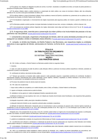 § 4º Às polícias civis, dirigidas por delegados de polícia de carreira, incumbem, ressalvada a competência da União, as funções de polícia judiciária e a
apuração de infrações penais, exceto as militares.
§ 5º Às polícias militares cabem a polícia ostensiva e a preservação da ordem pública; aos corpos de bombeiros militares, além das atribuições
definidas em lei, incumbe a execução de atividades de defesa civil.
§ 6º As polícias militares e corpos de bombeiros militares, forças auxiliares e reserva do Exército, subordinam-se, juntamente com as polícias civis, aos
Governadores dos Estados, do Distrito Federal e dos Territórios.
§ 7º A lei disciplinará a organização e o funcionamento dos órgãos responsáveis pela segurança pública, de maneira a garantir a eficiência de suas
atividades.
§ 8º Os Municípios poderão constituir guardas municipais destinadas à proteção de seus bens, serviços e instalações, conforme dispuser a lei.
§ 9º A remuneração dos servidores policiais integrantes dos órgãos relacionados neste artigo será fixada na forma do § 4º do art. 39. (Incluído pela
Emenda Constitucional nº 19, de 1998)
§ 10. A segurança viária, exercida para a preservação da ordem pública e da incolumidade das pessoas e do seu
patrimônio nas vias públicas: (Incluído pela Emenda Constitucional nº 82, de 2014)
I - compreende a educação, engenharia e fiscalização de trânsito, além de outras atividades previstas em lei, que
assegurem ao cidadão o direito à mobilidade urbana eficiente; e (Incluído pela Emenda Constitucional nº 82, de 2014)
II - compete, no âmbito dos Estados, do Distrito Federal e dos Municípios, aos respectivos órgãos ou entidades
executivos e seus agentes de trânsito, estruturados em Carreira, na forma da lei. (Incluído pela Emenda Constitucional nº 82, de
2014)
TÍTULO VI
DA TRIBUTAÇÃO E DO ORÇAMENTO
CAPÍTULO I
DO SISTEMA TRIBUTÁRIO NACIONAL
SEÇÃO I
DOS PRINCÍPIOS GERAIS
Art. 145. A União, os Estados, o Distrito Federal e os Municípios poderão instituir os seguintes tributos:
I - impostos;
II - taxas, em razão do exercício do poder de polícia ou pela utilização, efetiva ou potencial, de serviços públicos específicos e divisíveis, prestados ao
contribuinte ou postos a sua disposição;
III - contribuição de melhoria, decorrente de obras públicas.
§ 1º Sempre que possível, os impostos terão caráter pessoal e serão graduados segundo a capacidade econômica do contribuinte, facultado à
administração tributária, especialmente para conferir efetividade a esses objetivos, identificar, respeitados os direitos individuais e nos termos da lei, o
patrimônio, os rendimentos e as atividades econômicas do contribuinte.
§ 2º As taxas não poderão ter base de cálculo própria de impostos.
Art. 146. Cabe à lei complementar:
I - dispor sobre conflitos de competência, em matéria tributária, entre a União, os Estados, o Distrito Federal e os Municípios;
II - regular as limitações constitucionais ao poder de tributar;
III - estabelecer normas gerais em matéria de legislação tributária, especialmente sobre:
a) definição de tributos e de suas espécies, bem como, em relação aos impostos discriminados nesta Constituição, a dos respectivos fatos geradores,
bases de cálculo e contribuintes;
b) obrigação, lançamento, crédito, prescrição e decadência tributários;
c) adequado tratamento tributário ao ato cooperativo praticado pelas sociedades cooperativas.
d) definição de tratamento diferenciado e favorecido para as microempresas e para as empresas de pequeno porte, inclusive regimes especiais ou
simplificados no caso do imposto previsto no art. 155, II, das contribuições previstas no art. 195, I e §§ 12 e 13, e da contribuição a que se refere o art. 239.
(Incluído pela Emenda Constitucional nº 42, de 19.12.2003)
Parágrafo único. A lei complementar de que trata o inciso III, d, também poderá instituir um regime único de arrecadação dos impostos e contribuições
da União, dos Estados, do Distrito Federal e dos Municípios, observado que: (Incluído pela Emenda Constitucional nº 42, de 19.12.2003)
I - será opcional para o contribuinte; (Incluído pela Emenda Constitucional nº 42, de 19.12.2003)
II - poderão ser estabelecidas condições de enquadramento diferenciadas por Estado; (Incluído pela Emenda Constitucional nº 42, de 19.12.2003)
III - o recolhimento será unificado e centralizado e a distribuição da parcela de recursos pertencentes aos respectivos entes federados será imediata,
vedada qualquer retenção ou condicionamento; (Incluído pela Emenda Constitucional nº 42, de 19.12.2003)
IV - a arrecadação, a fiscalização e a cobrança poderão ser compartilhadas pelos entes federados, adotado cadastro nacional único de contribuintes.
(Incluído pela Emenda Constitucional nº 42, de 19.12.2003)
Art. 146-A. Lei complementar poderá estabelecer critérios especiais de tributação, com o objetivo de prevenir desequilíbrios da concorrência, sem
prejuízo da competência de a União, por lei, estabelecer normas de igual objetivo. (Incluído pela Emenda Constitucional nº 42, de 19.12.2003)
Constituição http://www.planalto.gov.br/ccivil_03/Constituicao/Constituicao.htm
55 de 106 10/12/2015 09:24
 