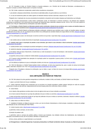 Art. 147. Competem à União, em Território Federal, os impostos estaduais e, se o Território não for dividido em Municípios, cumulativamente, os
impostos municipais; ao Distrito Federal cabem os impostos municipais.
Art. 148. A União, mediante lei complementar, poderá instituir empréstimos compulsórios:
I - para atender a despesas extraordinárias, decorrentes de calamidade pública, de guerra externa ou sua iminência;
II - no caso de investimento público de caráter urgente e de relevante interesse nacional, observado o disposto no art. 150, III, "b".
Parágrafo único. A aplicação dos recursos provenientes de empréstimo compulsório será vinculada à despesa que fundamentou sua instituição.
Art. 149. Compete exclusivamente à União instituir contribuições sociais, de intervenção no domínio econômico e de interesse das categorias
profissionais ou econômicas, como instrumento de sua atuação nas respectivas áreas, observado o disposto nos arts. 146, III, e 150, I e III, e sem prejuízo do
previsto no art. 195, § 6º, relativamente às contribuições a que alude o dispositivo.
§ 1º Os Estados, o Distrito Federal e os Municípios poderão instituir contribuição, cobrada de seus servidores, para o custeio, em benefício destes, de
sistemas de previdência e assistência social. (Parágrafo Renumerado pela Emenda Constitucional nº 33, de 2001)
§ 1º Os Estados, o Distrito Federal e os Municípios instituirão contribuição, cobrada de seus servidores, para o custeio, em benefício destes, do regime
previdenciário de que trata o art. 40, cuja alíquota não será inferior à da contribuição dos servidores titulares de cargos efetivos da União. (Redação dada pela
Emenda Constitucional nº 41, 19.12.2003)
§ 2º As contribuições sociais e de intervenção no domínio econômico de que trata o caput deste artigo: (Incluído pela Emenda Constitucional nº 33, de
2001)
I - não incidirão sobre as receitas decorrentes de exportação; (Incluído pela Emenda Constitucional nº 33, de 2001)
II - poderão incidir sobre a importação de petróleo e seus derivados, gás natural e seus derivados e álcool combustível; (Incluído pela Emenda
Constitucional nº 33, de 2001)
II - incidirão também sobre a importação de produtos estrangeiros ou serviços; (Redação dada pela Emenda Constitucional nº 42, de 19.12.2003)
III - poderão ter alíquotas: (Incluído pela Emenda Constitucional nº 33, de 2001)
a) ad valorem, tendo por base o faturamento, a receita bruta ou o valor da operação e, no caso de importação, o valor aduaneiro; (Incluído pela Emenda
Constitucional nº 33, de 2001)
b) específica, tendo por base a unidade de medida adotada. (Incluído pela Emenda Constitucional nº 33, de 2001)
§ 3º A pessoa natural destinatária das operações de importação poderá ser equiparada a pessoa jurídica, na forma da lei. (Incluído pela Emenda
Constitucional nº 33, de 2001)
§ 4º A lei definirá as hipóteses em que as contribuições incidirão uma única vez. (Incluído pela Emenda Constitucional nº 33, de 2001)
Art. 149-A Os Municípios e o Distrito Federal poderão instituir contribuição, na forma das respectivas leis, para o custeio do serviço de iluminação
pública, observado o disposto no art. 150, I e III. (Incluído pela Emenda Constitucional nº 39, de 2002)
Parágrafo único. É facultada a cobrança da contribuição a que se refere o caput, na fatura de consumo de energia elétrica.(Incluído pela Emenda
Constitucional nº 39, de 2002)
SEÇÃO II
DAS LIMITAÇÕES DO PODER DE TRIBUTAR
Art. 150. Sem prejuízo de outras garantias asseguradas ao contribuinte, é vedado à União, aos Estados, ao Distrito Federal e aos Municípios:
I - exigir ou aumentar tributo sem lei que o estabeleça;
II - instituir tratamento desigual entre contribuintes que se encontrem em situação equivalente, proibida qualquer distinção em razão de ocupação
profissional ou função por eles exercida, independentemente da denominação jurídica dos rendimentos, títulos ou direitos;
III - cobrar tributos:
a) em relação a fatos geradores ocorridos antes do início da vigência da lei que os houver instituído ou aumentado;
b) no mesmo exercício financeiro em que haja sido publicada a lei que os instituiu ou aumentou; (Vide Emenda Constitucional nº 3, de 1993)
c) antes de decorridos noventa dias da data em que haja sido publicada a lei que os instituiu ou aumentou, observado o disposto na alínea b; (Incluído
pela Emenda Constitucional nº 42, de 19.12.2003)
IV - utilizar tributo com efeito de confisco;
V - estabelecer limitações ao tráfego de pessoas ou bens, por meio de tributos interestaduais ou intermunicipais, ressalvada a cobrança de pedágio
pela utilização de vias conservadas pelo Poder Público;
VI - instituir impostos sobre: (Vide Emenda Constitucional nº 3, de 1993)
a) patrimônio, renda ou serviços, uns dos outros;
b) templos de qualquer culto;
c) patrimônio, renda ou serviços dos partidos políticos, inclusive suas fundações, das entidades sindicais dos trabalhadores, das instituições de
educação e de assistência social, sem fins lucrativos, atendidos os requisitos da lei;
d) livros, jornais, periódicos e o papel destinado a sua impressão.
e) fonogramas e videofonogramas musicais produzidos no Brasil contendo obras musicais ou literomusicais de
Constituição http://www.planalto.gov.br/ccivil_03/Constituicao/Constituicao.htm
56 de 106 10/12/2015 09:24
 