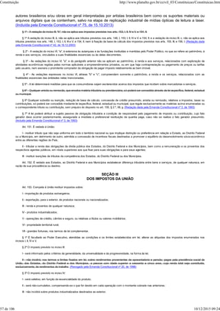 autores brasileiros e/ou obras em geral interpretadas por artistas brasileiros bem como os suportes materiais ou
arquivos digitais que os contenham, salvo na etapa de replicação industrial de mídias ópticas de leitura a laser.
(Incluída pela Emenda Constitucional nº 75, de 15.10.2013)
§ 1º - A vedação do inciso III, "b", não se aplica aos impostos previstos nos arts. 153, I, II, IV e V, e 154, II.
§ 1º A vedação do inciso III, b, não se aplica aos tributos previstos nos arts. 148, I, 153, I, II, IV e V; e 154, II; e a vedação do inciso III, c, não se aplica aos
tributos previstos nos arts. 148, I, 153, I, II, III e V; e 154, II, nem à fixação da base de cálculo dos impostos previstos nos arts. 155, III, e 156, I. (Redação dada
pela Emenda Constitucional nº 42, de 19.12.2003)
§ 2º - A vedação do inciso VI, "a", é extensiva às autarquias e às fundações instituídas e mantidas pelo Poder Público, no que se refere ao patrimônio, à
renda e aos serviços, vinculados a suas finalidades essenciais ou às delas decorrentes.
§ 3º - As vedações do inciso VI, "a", e do parágrafo anterior não se aplicam ao patrimônio, à renda e aos serviços, relacionados com exploração de
atividades econômicas regidas pelas normas aplicáveis a empreendimentos privados, ou em que haja contraprestação ou pagamento de preços ou tarifas
pelo usuário, nem exonera o promitente comprador da obrigação de pagar imposto relativamente ao bem imóvel.
§ 4º - As vedações expressas no inciso VI, alíneas "b" e "c", compreendem somente o patrimônio, a renda e os serviços, relacionados com as
finalidades essenciais das entidades nelas mencionadas.
§ 5º - A lei determinará medidas para que os consumidores sejam esclarecidos acerca dos impostos que incidam sobre mercadorias e serviços.
§ 6º - Qualquer anistia ou remissão, que envolva matéria tributária ou previdenciária, só poderá ser concedida através de lei específica, federal, estadual
ou municipal.
§ 6º Qualquer subsídio ou isenção, redução de base de cálculo, concessão de crédito presumido, anistia ou remissão, relativos a impostos, taxas ou
contribuições, só poderá ser concedido mediante lei específica, federal, estadual ou municipal, que regule exclusivamente as matérias acima enumeradas ou
o correspondente tributo ou contribuição, sem prejuízo do disposto no art. 155, § 2.º, XII, g. (Redação dada pela Emenda Constitucional nº 3, de 1993)
§ 7º A lei poderá atribuir a sujeito passivo de obrigação tributária a condição de responsável pelo pagamento de imposto ou contribuição, cujo fato
gerador deva ocorrer posteriormente, assegurada a imediata e preferencial restituição da quantia paga, caso não se realize o fato gerador presumido.
(Incluído pela Emenda Constitucional nº 3, de 1993)
Art. 151. É vedado à União:
I - instituir tributo que não seja uniforme em todo o território nacional ou que implique distinção ou preferência em relação a Estado, ao Distrito Federal
ou a Município, em detrimento de outro, admitida a concessão de incentivos fiscais destinados a promover o equilíbrio do desenvolvimento sócio-econômico
entre as diferentes regiões do País;
II - tributar a renda das obrigações da dívida pública dos Estados, do Distrito Federal e dos Municípios, bem como a remuneração e os proventos dos
respectivos agentes públicos, em níveis superiores aos que fixar para suas obrigações e para seus agentes;
III - instituir isenções de tributos da competência dos Estados, do Distrito Federal ou dos Municípios.
Art. 152. É vedado aos Estados, ao Distrito Federal e aos Municípios estabelecer diferença tributária entre bens e serviços, de qualquer natureza, em
razão de sua procedência ou destino.
SEÇÃO III
DOS IMPOSTOS DA UNIÃO
Art. 153. Compete à União instituir impostos sobre:
I - importação de produtos estrangeiros;
II - exportação, para o exterior, de produtos nacionais ou nacionalizados;
III - renda e proventos de qualquer natureza;
IV - produtos industrializados;
V - operações de crédito, câmbio e seguro, ou relativas a títulos ou valores mobiliários;
VI - propriedade territorial rural;
VII - grandes fortunas, nos termos de lei complementar.
§ 1º É facultado ao Poder Executivo, atendidas as condições e os limites estabelecidos em lei, alterar as alíquotas dos impostos enumerados nos
incisos I, II, IV e V.
§ 2º O imposto previsto no inciso III:
I - será informado pelos critérios da generalidade, da universalidade e da progressividade, na forma da lei;
II - não incidirá, nos termos e limites fixados em lei, sobre rendimentos provenientes de aposentadoria e pensão, pagos pela previdência social da
União, dos Estados, do Distrito Federal e dos Municípios, a pessoa com idade superior a sessenta e cinco anos, cuja renda total seja constituída,
exclusivamente, de rendimentos do trabalho. (Revogado pela Emenda Constitucional nº 20, de 1998)
§ 3º O imposto previsto no inciso IV:
I - será seletivo, em função da essencialidade do produto;
II - será não-cumulativo, compensando-se o que for devido em cada operação com o montante cobrado nas anteriores;
III - não incidirá sobre produtos industrializados destinados ao exterior.
Constituição http://www.planalto.gov.br/ccivil_03/Constituicao/Constituicao.htm
57 de 106 10/12/2015 09:24
 