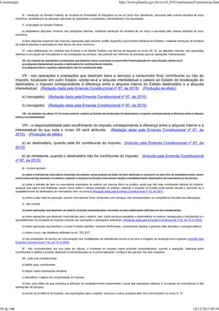 IV - resolução do Senado Federal, de iniciativa do Presidente da República ou de um terço dos Senadores, aprovada pela maioria absoluta de seus
membros, estabelecerá as alíquotas aplicáveis às operações e prestações, interestaduais e de exportação;
V - é facultado ao Senado Federal:
a) estabelecer alíquotas mínimas nas operações internas, mediante resolução de iniciativa de um terço e aprovada pela maioria absoluta de seus
membros;
b) fixar alíquotas máximas nas mesmas operações para resolver conflito específico que envolva interesse de Estados, mediante resolução de iniciativa
da maioria absoluta e aprovada por dois terços de seus membros;
VI - salvo deliberação em contrário dos Estados e do Distrito Federal, nos termos do disposto no inciso XII, "g", as alíquotas internas, nas operações
relativas à circulação de mercadorias e nas prestações de serviços, não poderão ser inferiores às previstas para as operações interestaduais;
VII - em relação às operações e prestações que destinem bens e serviços a consumidor final localizado em outro Estado, adotar-se-á:
a) a alíquota interestadual, quando o destinatário for contribuinte do imposto;
b) a alíquota interna, quando o destinatário não for contribuinte dele;
VII - nas operações e prestações que destinem bens e serviços a consumidor final, contribuinte ou não do
imposto, localizado em outro Estado, adotar-se-á a alíquota interestadual e caberá ao Estado de localização do
destinatário o imposto correspondente à diferença entre a alíquota interna do Estado destinatário e a alíquota
interestadual; (Redação dada pela Emenda Constitucional nº 87, de 2015) (Produção de efeito)
a) (revogada); (Redação dada pela Emenda Constitucional nº 87, de 2015)
b) (revogada); (Redação dada pela Emenda Constitucional nº 87, de 2015)
VIII - na hipótese da alínea "a" do inciso anterior, caberá ao Estado da localização do destinatário o imposto correspondente à diferença entre a alíquota
interna e a interestadual;
VIII - a responsabilidade pelo recolhimento do imposto correspondente à diferença entre a alíquota interna e a
interestadual de que trata o inciso VII será atribuída: (Redação dada pela Emenda Constitucional nº 87, de
2015) (Produção de efeito)
a) ao destinatário, quando este for contribuinte do imposto; (Incluído pela Emenda Constitucional nº 87, de
2015)
b) ao remetente, quando o destinatário não for contribuinte do imposto; (Incluído pela Emenda Constitucional
nº 87, de 2015)
IX - incidirá também:
a) sobre a entrada de mercadoria importada do exterior, ainda quando se tratar de bem destinado a consumo ou ativo fixo do estabelecimento, assim
como sobre serviço prestado no exterior, cabendo o imposto ao Estado onde estiver situado o estabelecimento destinatário da mercadoria ou do serviço;
a) sobre a entrada de bem ou mercadoria importados do exterior por pessoa física ou jurídica, ainda que não seja contribuinte habitual do imposto,
qualquer que seja a sua finalidade, assim como sobre o serviço prestado no exterior, cabendo o imposto ao Estado onde estiver situado o domicílio ou o
estabelecimento do destinatário da mercadoria, bem ou serviço;(Redação dada pela Emenda Constitucional nº 33, de 2001)
b) sobre o valor total da operação, quando mercadorias forem fornecidas com serviços não compreendidos na competência tributária dos Municípios;
X - não incidirá:
a) sobre operações que destinem ao exterior produtos industrializados, excluídos os semi-elaborados definidos em lei complementar;
a) sobre operações que destinem mercadorias para o exterior, nem sobre serviços prestados a destinatários no exterior, assegurada a manutenção e o
aproveitamento do montante do imposto cobrado nas operações e prestações anteriores; (Redação dada pela Emenda Constitucional nº 42, de 19.12.2003)
b) sobre operações que destinem a outros Estados petróleo, inclusive lubrificantes, combustíveis líquidos e gasosos dele derivados, e energia elétrica;
c) sobre o ouro, nas hipóteses definidas no art. 153, § 5º;
d) nas prestações de serviço de comunicação nas modalidades de radiodifusão sonora e de sons e imagens de recepção livre e gratuita; (Incluído pela
Emenda Constitucional nº 42, de 19.12.2003)
XI - não compreenderá, em sua base de cálculo, o montante do imposto sobre produtos industrializados, quando a operação, realizada entre
contribuintes e relativa a produto destinado à industrialização ou à comercialização, configure fato gerador dos dois impostos;
XII - cabe à lei complementar:
a) definir seus contribuintes;
b) dispor sobre substituição tributária;
c) disciplinar o regime de compensação do imposto;
d) fixar, para efeito de sua cobrança e definição do estabelecimento responsável, o local das operações relativas à circulação de mercadorias e das
prestações de serviços;
e) excluir da incidência do imposto, nas exportações para o exterior, serviços e outros produtos além dos mencionados no inciso X, "a"
Constituição http://www.planalto.gov.br/ccivil_03/Constituicao/Constituicao.htm
59 de 106 10/12/2015 09:24
 