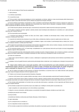 SEÇÃO II
DOS ORÇAMENTOS
Art. 165. Leis de iniciativa do Poder Executivo estabelecerão:
I - o plano plurianual;
II - as diretrizes orçamentárias;
III - os orçamentos anuais.
§ 1º A lei que instituir o plano plurianual estabelecerá, de forma regionalizada, as diretrizes, objetivos e metas da administração pública federal para as
despesas de capital e outras delas decorrentes e para as relativas aos programas de duração continuada.
§ 2º A lei de diretrizes orçamentárias compreenderá as metas e prioridades da administração pública federal, incluindo as despesas de capital para o
exercício financeiro subseqüente, orientará a elaboração da lei orçamentária anual, disporá sobre as alterações na legislação tributária e estabelecerá a
política de aplicação das agências financeiras oficiais de fomento.
§ 3º O Poder Executivo publicará, até trinta dias após o encerramento de cada bimestre, relatório resumido da execução orçamentária.
§ 4º Os planos e programas nacionais, regionais e setoriais previstos nesta Constituição serão elaborados em consonância com o plano plurianual e
apreciados pelo Congresso Nacional.
§ 5º A lei orçamentária anual compreenderá:
I - o orçamento fiscal referente aos Poderes da União, seus fundos, órgãos e entidades da administração direta e indireta, inclusive fundações
instituídas e mantidas pelo Poder Público;
II - o orçamento de investimento das empresas em que a União, direta ou indiretamente, detenha a maioria do capital social com direito a voto;
III - o orçamento da seguridade social, abrangendo todas as entidades e órgãos a ela vinculados, da administração direta ou indireta, bem como os
fundos e fundações instituídos e mantidos pelo Poder Público.
§ 6º O projeto de lei orçamentária será acompanhado de demonstrativo regionalizado do efeito, sobre as receitas e despesas, decorrente de isenções,
anistias, remissões, subsídios e benefícios de natureza financeira, tributária e creditícia.
§ 7º Os orçamentos previstos no § 5º, I e II, deste artigo, compatibilizados com o plano plurianual, terão entre suas funções a de reduzir desigualdades
inter-regionais, segundo critério populacional.
§ 8º A lei orçamentária anual não conterá dispositivo estranho à previsão da receita e à fixação da despesa, não se incluindo na proibição a autorização
para abertura de créditos suplementares e contratação de operações de crédito, ainda que por antecipação de receita, nos termos da lei.
§ 9º Cabe à lei complementar:
I - dispor sobre o exercício financeiro, a vigência, os prazos, a elaboração e a organização do plano plurianual, da lei de diretrizes orçamentárias e da lei
orçamentária anual;
II - estabelecer normas de gestão financeira e patrimonial da administração direta e indireta bem como condições para a instituição e funcionamento de
fundos.
III - dispor sobre critérios para a execução equitativa, além de procedimentos que serão adotados quando houver
impedimentos legais e técnicos, cumprimento de restos a pagar e limitação das programações de caráter obrigatório,
para a realização do disposto no § 11 do art. 166. (Incluído pela Emenda Constitucional nº 86, de 2015)
Art. 166. Os projetos de lei relativos ao plano plurianual, às diretrizes orçamentárias, ao orçamento anual e aos créditos adicionais serão apreciados
pelas duas Casas do Congresso Nacional, na forma do regimento comum.
§ 1º Caberá a uma Comissão mista permanente de Senadores e Deputados:
I - examinar e emitir parecer sobre os projetos referidos neste artigo e sobre as contas apresentadas anualmente pelo Presidente da República;
II - examinar e emitir parecer sobre os planos e programas nacionais, regionais e setoriais previstos nesta Constituição e exercer o acompanhamento e
a fiscalização orçamentária, sem prejuízo da atuação das demais comissões do Congresso Nacional e de suas Casas, criadas de acordo com o art. 58.
§ 2º As emendas serão apresentadas na Comissão mista, que sobre elas emitirá parecer, e apreciadas, na forma regimental, pelo Plenário das duas
Casas do Congresso Nacional.
§ 3º As emendas ao projeto de lei do orçamento anual ou aos projetos que o modifiquem somente podem ser aprovadas caso:
I - sejam compatíveis com o plano plurianual e com a lei de diretrizes orçamentárias;
II - indiquem os recursos necessários, admitidos apenas os provenientes de anulação de despesa, excluídas as que incidam sobre:
a) dotações para pessoal e seus encargos;
b) serviço da dívida;
c) transferências tributárias constitucionais para Estados, Municípios e Distrito Federal; ou
III - sejam relacionadas:
a) com a correção de erros ou omissões; ou
b) com os dispositivos do texto do projeto de lei.
§ 4º As emendas ao projeto de lei de diretrizes orçamentárias não poderão ser aprovadas quando incompatíveis com o plano plurianual.
Constituição http://www.planalto.gov.br/ccivil_03/Constituicao/Constituicao.htm
63 de 106 10/12/2015 09:24
 