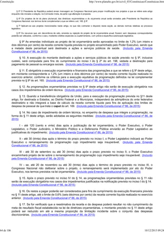 § 5º O Presidente da República poderá enviar mensagem ao Congresso Nacional para propor modificação nos projetos a que se refere este artigo
enquanto não iniciada a votação, na Comissão mista, da parte cuja alteração é proposta.
§ 6º Os projetos de lei do plano plurianual, das diretrizes orçamentárias e do orçamento anual serão enviados pelo Presidente da República ao
Congresso Nacional, nos termos da lei complementar a que se refere o art. 165, § 9º.
§ 7º Aplicam-se aos projetos mencionados neste artigo, no que não contrariar o disposto nesta seção, as demais normas relativas ao processo
legislativo.
§ 8º Os recursos que, em decorrência de veto, emenda ou rejeição do projeto de lei orçamentária anual, ficarem sem despesas correspondentes
poderão ser utilizados, conforme o caso, mediante créditos especiais ou suplementares, com prévia e específica autorização legislativa.
§ 9º As emendas individuais ao projeto de lei orçamentária serão aprovadas no limite de 1,2% (um inteiro e
dois décimos por cento) da receita corrente líquida prevista no projeto encaminhado pelo Poder Executivo, sendo que
a metade deste percentual será destinada a ações e serviços públicos de saúde. (Incluído pela Emenda
Constitucional nº 86, de 2015)
§ 10. A execução do montante destinado a ações e serviços públicos de saúde previsto no § 9º, inclusive
custeio, será computada para fins do cumprimento do inciso I do § 2º do art. 198, vedada a destinação para
pagamento de pessoal ou encargos sociais. (Incluído pela Emenda Constitucional nº 86, de 2015)
§ 11. É obrigatória a execução orçamentária e financeira das programações a que se refere o § 9º deste artigo,
em montante correspondente a 1,2% (um inteiro e dois décimos por cento) da receita corrente líquida realizada no
exercício anterior, conforme os critérios para a execução equitativa da programação definidos na lei complementar
prevista no § 9º do art. 165. (Incluído pela Emenda Constitucional nº 86, de 2015)
§ 12. As programações orçamentárias previstas no § 9º deste artigo não serão de execução obrigatória nos
casos dos impedimentos de ordem técnica. (Incluído pela Emenda Constitucional nº 86, de 2015)
§ 13. Quando a transferência obrigatória da União, para a execução da programação prevista no §11 deste
artigo, for destinada a Estados, ao Distrito Federal e a Municípios, independerá da adimplência do ente federativo
destinatário e não integrará a base de cálculo da receita corrente líquida para fins de aplicação dos limites de
despesa de pessoal de que trata o caput do art. 169. (Incluído pela Emenda Constitucional nº 86, de 2015)
§ 14. No caso de impedimento de ordem técnica, no empenho de despesa que integre a programação, na
forma do § 11 deste artigo, serão adotadas as seguintes medidas: (Incluído pela Emenda Constitucional nº 86, de
2015)
I - até 120 (cento e vinte) dias após a publicação da lei orçamentária, o Poder Executivo, o Poder
Legislativo, o Poder Judiciário, o Ministério Público e a Defensoria Pública enviarão ao Poder Legislativo as
justificativas do impedimento; (Incluído pela Emenda Constitucional nº 86, de 2015)
II - até 30 (trinta) dias após o término do prazo previsto no inciso I, o Poder Legislativo indicará ao Poder
Executivo o remanejamento da programação cujo impedimento seja insuperável; (Incluído pela Emenda
Constitucional nº 86, de 2015)
III - até 30 de setembro ou até 30 (trinta) dias após o prazo previsto no inciso II, o Poder Executivo
encaminhará projeto de lei sobre o remanejamento da programação cujo impedimento seja insuperável; (Incluído
pela Emenda Constitucional nº 86, de 2015)
IV - se, até 20 de novembro ou até 30 (trinta) dias após o término do prazo previsto no inciso III, o
Congresso Nacional não deliberar sobre o projeto, o remanejamento será implementado por ato do Poder
Executivo, nos termos previstos na lei orçamentária. (Incluído pela Emenda Constitucional nº 86, de 2015)
§ 15. Após o prazo previsto no inciso IV do § 14, as programações orçamentárias previstas no § 11 não
serão de execução obrigatória nos casos dos impedimentos justificados na notificação prevista no inciso I do § 14.
(Incluído pela Emenda Constitucional nº 86, de 2015)
§ 16. Os restos a pagar poderão ser considerados para fins de cumprimento da execução financeira prevista
no § 11 deste artigo, até o limite de 0,6% (seis décimos por cento) da receita corrente líquida realizada no exercício
anterior. (Incluído pela Emenda Constitucional nº 86, de 2015)
§ 17. Se for verificado que a reestimativa da receita e da despesa poderá resultar no não cumprimento da
meta de resultado fiscal estabelecida na lei de diretrizes orçamentárias, o montante previsto no § 11 deste artigo
poderá ser reduzido em até a mesma proporção da limitação incidente sobre o conjunto das despesas
discricionárias. (Incluído pela Emenda Constitucional nº 86, de 2015)
Constituição http://www.planalto.gov.br/ccivil_03/Constituicao/Constituicao.htm
64 de 106 10/12/2015 09:24
 