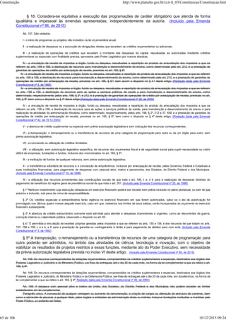 § 18. Considera-se equitativa a execução das programações de caráter obrigatório que atenda de forma
igualitária e impessoal às emendas apresentadas, independentemente da autoria. (Incluído pela Emenda
Constitucional nº 86, de 2015)
Art. 167. São vedados:
I - o início de programas ou projetos não incluídos na lei orçamentária anual;
II - a realização de despesas ou a assunção de obrigações diretas que excedam os créditos orçamentários ou adicionais;
III - a realização de operações de créditos que excedam o montante das despesas de capital, ressalvadas as autorizadas mediante créditos
suplementares ou especiais com finalidade precisa, aprovados pelo Poder Legislativo por maioria absoluta;
IV - a vinculação de receita de impostos a órgão, fundo ou despesa, ressalvadas a repartição do produto da arrecadação dos impostos a que se
referem os arts. 158 e 159, a destinação de recursos para manutenção e desenvolvimento do ensino, como determinado pelo art. 212, e a prestação de
garantias às operações de crédito por antecipação de receita, previstas no art. 165, § 8º;
IV - a vinculação de receita de impostos a órgão, fundo ou despesa, ressalvadas a repartição do produto da arrecadação dos impostos a que se referem
os arts. 158 e 159, a destinação de recursos para manutenção e desenvolvimento do ensino, como determinado pelo art. 212, e a prestação de garantias às
operações de crédito por antecipação de receita, previstas no art. 165, § 8.º, bem assim o disposto no § 4.º deste artigo; (Redação dada pela Emenda
Constitucional nº 3, de 1993)
IV - a vinculação de receita de impostos a órgão, fundo ou despesa, ressalvadas a repartição do produto da arrecadação dos impostos a que se referem
os arts. 158 e 159, a destinação de recursos para as ações e serviços públicos de saúde e para manutenção e desenvolvimento do ensino, como
determinado, respectivamente, pelos arts. 198, § 2º, e 212, e a prestação de garantias às operações de crédito por antecipação de receita, previstas no art.
165, § 8º, bem como o disposto no § 4º deste artigo;(Redação dada pela Emenda Constitucional nº 29, de 2000)
IV - a vinculação de receita de impostos a órgão, fundo ou despesa, ressalvadas a repartição do produto da arrecadação dos impostos a que se
referem os arts. 158 e 159, a destinação de recursos para as ações e serviços públicos de saúde, para manutenção e desenvolvimento do ensino e para
realização de atividades da administração tributária, como determinado, respectivamente, pelos arts. 198, § 2º, 212 e 37, XXII, e a prestação de garantias às
operações de crédito por antecipação de receita, previstas no art. 165, § 8º, bem como o disposto no § 4º deste artigo; (Redação dada pela Emenda
Constitucional nº 42, de 19.12.2003)
V - a abertura de crédito suplementar ou especial sem prévia autorização legislativa e sem indicação dos recursos correspondentes;
VI - a transposição, o remanejamento ou a transferência de recursos de uma categoria de programação para outra ou de um órgão para outro, sem
prévia autorização legislativa;
VII - a concessão ou utilização de créditos ilimitados;
VIII - a utilização, sem autorização legislativa específica, de recursos dos orçamentos fiscal e da seguridade social para suprir necessidade ou cobrir
déficit de empresas, fundações e fundos, inclusive dos mencionados no art. 165, § 5º;
IX - a instituição de fundos de qualquer natureza, sem prévia autorização legislativa.
X - a transferência voluntária de recursos e a concessão de empréstimos, inclusive por antecipação de receita, pelos Governos Federal e Estaduais e
suas instituições financeiras, para pagamento de despesas com pessoal ativo, inativo e pensionista, dos Estados, do Distrito Federal e dos Municípios.
(Incluído pela Emenda Constitucional nº 19, de 1998)
XI - a utilização dos recursos provenientes das contribuições sociais de que trata o art. 195, I, a, e II, para a realização de despesas distintas do
pagamento de benefícios do regime geral de previdência social de que trata o art. 201. (Incluído pela Emenda Constitucional nº 20, de 1998)
§ 1º Nenhum investimento cuja execução ultrapasse um exercício financeiro poderá ser iniciado sem prévia inclusão no plano plurianual, ou sem lei que
autorize a inclusão, sob pena de crime de responsabilidade.
§ 2º Os créditos especiais e extraordinários terão vigência no exercício financeiro em que forem autorizados, salvo se o ato de autorização for
promulgado nos últimos quatro meses daquele exercício, caso em que, reabertos nos limites de seus saldos, serão incorporados ao orçamento do exercício
financeiro subseqüente.
§ 3º A abertura de crédito extraordinário somente será admitida para atender a despesas imprevisíveis e urgentes, como as decorrentes de guerra,
comoção interna ou calamidade pública, observado o disposto no art. 62.
§ 4.º É permitida a vinculação de receitas próprias geradas pelos impostos a que se referem os arts. 155 e 156, e dos recursos de que tratam os arts.
157, 158 e 159, I, a e b, e II, para a prestação de garantia ou contragarantia à União e para pagamento de débitos para com esta. (Incluído pela Emenda
Constitucional nº 3, de 1993)
§ 5º A transposição, o remanejamento ou a transferência de recursos de uma categoria de programação para
outra poderão ser admitidos, no âmbito das atividades de ciência, tecnologia e inovação, com o objetivo de
viabilizar os resultados de projetos restritos a essas funções, mediante ato do Poder Executivo, sem necessidade
da prévia autorização legislativa prevista no inciso VI deste artigo. (Incluído pela Emenda Constitucional nº 85, de 2015)
Art. 168. Os recursos correspondentes às dotações orçamentárias, compreendidos os créditos suplementares e especiais, destinados aos órgãos dos
Poderes Legislativo e Judiciário e do Ministério Público, ser-lhes-ão entregues até o dia 20 de cada mês, na forma da lei complementar a que se refere o art.
165, § 9º.
Art. 168. Os recursos correspondentes às dotações orçamentárias, compreendidos os créditos suplementares e especiais, destinados aos órgãos dos
Poderes Legislativo e Judiciário, do Ministério Público e da Defensoria Pública, ser-lhes-ão entregues até o dia 20 de cada mês, em duodécimos, na forma da
lei complementar a que se refere o art. 165, § 9º. Redação dada pela Emenda Constitucional nº 45, de 2004)
Art. 169. A despesa com pessoal ativo e inativo da União, dos Estados, do Distrito Federal e dos Municípios não poderá exceder os limites
estabelecidos em lei complementar.
Parágrafo único. A concessão de qualquer vantagem ou aumento de remuneração, a criação de cargos ou alteração de estrutura de carreiras, bem
como a admissão de pessoal, a qualquer título, pelos órgãos e entidades da administração direta ou indireta, inclusive fundações instituídas e mantidas pelo
Poder Público, só poderão ser feitas:
Constituição http://www.planalto.gov.br/ccivil_03/Constituicao/Constituicao.htm
65 de 106 10/12/2015 09:24
 