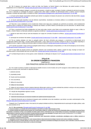 Art. 169. A despesa com pessoal ativo e inativo da União, dos Estados, do Distrito Federal e dos Municípios não poderá exceder os limites
estabelecidos em lei complementar. (Redação dada pela pela Emenda Constitucional nº 19, de 1998)
§ 1º A concessão de qualquer vantagem ou aumento de remuneração, a criação de cargos, empregos e funções ou alteração de estrutura de carreiras,
bem como a admissão ou contratação de pessoal, a qualquer título, pelos órgãos e entidades da administração direta ou indireta, inclusive fundações
instituídas e mantidas pelo poder público, só poderão ser feitas: (Renumerado do parágrafo único, pela Emenda Constitucional nº 19, de 1998)
I - se houver prévia dotação orçamentária suficiente para atender às projeções de despesa de pessoal e aos acréscimos dela decorrentes; (Incluído
pela Emenda Constitucional nº 19, de 1998)
II - se houver autorização específica na lei de diretrizes orçamentárias, ressalvadas as empresas públicas e as sociedades de economia mista.
(Incluído pela Emenda Constitucional nº 19, de 1998)
§ 2º Decorrido o prazo estabelecido na lei complementar referida neste artigo para a adaptação aos parâmetros ali previstos, serão imediatamente
suspensos todos os repasses de verbas federais ou estaduais aos Estados, ao Distrito Federal e aos Municípios que não observarem os referidos limites.
(Incluído pela Emenda Constitucional nº 19, de 1998)
§ 3º Para o cumprimento dos limites estabelecidos com base neste artigo, durante o prazo fixado na lei complementar referida no caput, a União, os
Estados, o Distrito Federal e os Municípios adotarão as seguintes providências: (Incluído pela Emenda Constitucional nº 19, de 1998)
I - redução em pelo menos vinte por cento das despesas com cargos em comissão e funções de confiança; (Incluído pela Emenda Constitucional nº
19, de 1998)
II - exoneração dos servidores não estáveis. (Incluído pela Emenda Constitucional nº 19, de 1998) (Vide Emenda Constitucional nº 19, de 1998)
§ 4º Se as medidas adotadas com base no parágrafo anterior não forem suficientes para assegurar o cumprimento da determinação da lei
complementar referida neste artigo, o servidor estável poderá perder o cargo, desde que ato normativo motivado de cada um dos Poderes especifique a
atividade funcional, o órgão ou unidade administrativa objeto da redução de pessoal. (Incluído pela Emenda Constitucional nº 19, de 1998)
§ 5º O servidor que perder o cargo na forma do parágrafo anterior fará jus a indenização correspondente a um mês de remuneração por ano de serviço.
(Incluído pela Emenda Constitucional nº 19, de 1998)
§ 6º O cargo objeto da redução prevista nos parágrafos anteriores será considerado extinto, vedada a criação de cargo, emprego ou função com
atribuições iguais ou assemelhadas pelo prazo de quatro anos. (Incluído pela Emenda Constitucional nº 19, de 1998)
§ 7º Lei federal disporá sobre as normas gerais a serem obedecidas na efetivação do disposto no § 4º. (Incluído pela Emenda Constitucional nº 19, de
1998)
TÍTULO VII
DA ORDEM ECONÔMICA E FINANCEIRA
CAPÍTULO I
DOS PRINCÍPIOS GERAIS DA ATIVIDADE ECONÔMICA
Art. 170. A ordem econômica, fundada na valorização do trabalho humano e na livre iniciativa, tem por fim assegurar a todos existência digna, conforme
os ditames da justiça social, observados os seguintes princípios:
I - soberania nacional;
II - propriedade privada;
III - função social da propriedade;
IV - livre concorrência;
V - defesa do consumidor;
VI - defesa do meio ambiente;
VI - defesa do meio ambiente, inclusive mediante tratamento diferenciado conforme o impacto ambiental dos produtos e serviços e de seus processos
de elaboração e prestação; (Redação dada pela Emenda Constitucional nº 42, de 19.12.2003)
VII - redução das desigualdades regionais e sociais;
VIII - busca do pleno emprego;
IX - tratamento favorecido para as empresas brasileiras de capital nacional de pequeno porte.
IX - tratamento favorecido para as empresas de pequeno porte constituídas sob as leis brasileiras e que tenham sua sede e administração no País.
(Redação dada pela Emenda Constitucional nº 6, de 1995)
Parágrafo único. É assegurado a todos o livre exercício de qualquer atividade econômica, independentemente de autorização de órgãos públicos, salvo
nos casos previstos em lei.
Art. 171. São consideradas: (Revogado pela Emenda Constitucional nº 6, de 1995)
I - empresa brasileira a constituída sob as leis brasileiras e que tenha sua sede e administração no País;
II - empresa brasileira de capital nacional aquela cujo controle efetivo esteja em caráter permanente sob a titularidade direta ou indireta de pessoas físicas
domiciliadas e residentes no País ou de entidades de direito público interno, entendendo-se por controle efetivo da empresa a titularidade da maioria de seu
capital votante e o exercício, de fato e de direito, do poder decisório para gerir suas atividades. Revogado pela Emenda Constitucional nº 6, de 15/08/95
§ 1º - A lei poderá, em relação à empresa brasileira de capital nacional:
I - conceder proteção e benefícios especiais temporários para desenvolver atividades consideradas estratégicas para a defesa nacional ou
imprescindíveis ao desenvolvimento do País;
II - estabelecer, sempre que considerar um setor imprescindível ao desenvolvimento tecnológico nacional, entre outras condições e requisitos:
a) a exigência de que o controle referido no inciso II do "caput" se estenda às atividades tecnológicas da empresa, assim entendido o exercício, de fato e
de direito, do poder decisório para desenvolver ou absorver tecnologia;
Constituição http://www.planalto.gov.br/ccivil_03/Constituicao/Constituicao.htm
66 de 106 10/12/2015 09:24
 