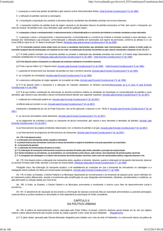 I - a pesquisa e a lavra das jazidas de petróleo e gás natural e outros hidrocarbonetos fluidos; (Vide Emenda Constitucional nº 9, de 1995)
II - a refinação do petróleo nacional ou estrangeiro;
III - a importação e exportação dos produtos e derivados básicos resultantes das atividades previstas nos incisos anteriores;
IV - o transporte marítimo do petróleo bruto de origem nacional ou de derivados básicos de petróleo produzidos no País, bem assim o transporte, por
meio de conduto, de petróleo bruto, seus derivados e gás natural de qualquer origem;
V - a pesquisa, a lavra, o enriquecimento, o reprocessamento, a industrialização e o comércio de minérios e minerais nucleares e seus derivados.
V - a pesquisa, a lavra, o enriquecimento, o reprocessamento, a industrialização e o comércio de minérios e minerais nucleares e seus derivados, com
exceção dos radioisótopos cuja produção, comercialização e utilização poderão ser autorizadas sob regime de permissão, conforme as alíneas b e c do
inciso XXIII do caput do art. 21 desta Constituição Federal. (Redação dada pela Emenda Constitucional nº 49, de 2006)
§ 1º O monopólio previsto neste artigo inclui os riscos e resultados decorrentes das atividades nele mencionadas, sendo vedado à União ceder ou
conceder qualquer tipo de participação, em espécie ou em valor, na exploração de jazidas de petróleo ou gás natural, ressalvado o disposto no art. 20, § 1º.
§ 1º A União poderá contratar com empresas estatais ou privadas a realização das atividades previstas nos incisos I a IV deste artigo observadas as
condições estabelecidas em lei.(Redação dada pela Emenda Constitucional nº 9, de 1995) (Vide Emenda Constitucional nº 9, de 1995)
§ 2º A lei disporá sobre o transporte e a utilização de materiais radioativos no território nacional.
§ 2º A lei a que se refere o § 1º disporá sobre: (Incluído pela Emenda Constitucional nº 9, de 1995) (Vide Emenda Constitucional nº 9, de 1995)
I - a garantia do fornecimento dos derivados de petróleo em todo o território nacional; (Incluído pela Emenda Constitucional nº 9, de 1995)
II - as condições de contratação; (Incluído pela Emenda Constitucional nº 9, de 1995)
III - a estrutura e atribuições do órgão regulador do monopólio da União; (Incluído pela Emenda Constitucional nº 9, de 1995)
§ 3º A lei disporá sobre o transporte e a utilização de materiais radioativos no território nacional.(Renumerado de § 2º para 3º pela Emenda
Constitucional nº 9, de 1995)
§ 4º A lei que instituir contribuição de intervenção no domínio econômico relativa às atividades de importação ou comercialização de petróleo e seus
derivados, gás natural e seus derivados e álcool combustível deverá atender aos seguintes requisitos: (Incluído pela Emenda Constitucional nº 33, de 2001)
I - a alíquota da contribuição poderá ser: (Incluído pela Emenda Constitucional nº 33, de 2001)
a) diferenciada por produto ou uso; (Incluído pela Emenda Constitucional nº 33, de 2001)
b)reduzida e restabelecida por ato do Poder Executivo, não se lhe aplicando o disposto no art. 150,III, b; (Incluído pela Emenda Constitucional nº 33, de
2001)
II - os recursos arrecadados serão destinados: (Incluído pela Emenda Constitucional nº 33, de 2001)
a) ao pagamento de subsídios a preços ou transporte de álcool combustível, gás natural e seus derivados e derivados de petróleo; (Incluído pela
Emenda Constitucional nº 33, de 2001)
b) ao financiamento de projetos ambientais relacionados com a indústria do petróleo e do gás; (Incluído pela Emenda Constitucional nº 33, de 2001)
c) ao financiamento de programas de infra-estrutura de transportes. (Incluído pela Emenda Constitucional nº 33, de 2001)
Art. 178. A lei disporá sobre:
I - a ordenação dos transportes aéreo, aquático e terrestre;
II - a predominância dos armadores nacionais e navios de bandeira e registros brasileiros e do país exportador ou importador;
III - o transporte de granéis;
IV - a utilização de embarcações de pesca e outras.
§ 1º A ordenação do transporte internacional cumprirá os acordos firmados pela União, atendido o princípio da reciprocidade
§ 2º Serão brasileiros os armadores, os proprietários, os comandantes e dois terços, pelo menos, dos tripulantes de embarcações nacionais
§ 3º A navegação de cabotagem e a interior são privativas de embarcações nacionais, salvo caso de necessidade pública, segundo dispuser a lei.
Art. 178. A lei disporá sobre a ordenação dos transportes aéreo, aquático e terrestre, devendo, quanto à ordenação do transporte internacional, observar
os acordos firmados pela União, atendido o princípio da reciprocidade. (Redação dada pela Emenda Constitucional nº 7, de 1995)
Parágrafo único. Na ordenação do transporte aquático, a lei estabelecerá as condições em que o transporte de mercadorias na cabotagem e a
navegação interior poderão ser feitos por embarcações estrangeiras. (Incluído pela Emenda Constitucional nº 7, de 1995)
Art. 179. A União, os Estados, o Distrito Federal e os Municípios dispensarão às microempresas e às empresas de pequeno porte, assim definidas em
lei, tratamento jurídico diferenciado, visando a incentivá-las pela simplificação de suas obrigações administrativas, tributárias, previdenciárias e creditícias, ou
pela eliminação ou redução destas por meio de lei.
Art. 180. A União, os Estados, o Distrito Federal e os Municípios promoverão e incentivarão o turismo como fator de desenvolvimento social e
econômico.
Art. 181. O atendimento de requisição de documento ou informação de natureza comercial, feita por autoridade administrativa ou judiciária estrangeira,
a pessoa física ou jurídica residente ou domiciliada no País dependerá de autorização do Poder competente.
CAPÍTULO II
DA POLÍTICA URBANA
Art. 182. A política de desenvolvimento urbano, executada pelo Poder Público municipal, conforme diretrizes gerais fixadas em lei, tem por objetivo
ordenar o pleno desenvolvimento das funções sociais da cidade e garantir o bem- estar de seus habitantes. (Regulamento)
§ 1º O plano diretor, aprovado pela Câmara Municipal, obrigatório para cidades com mais de vinte mil habitantes, é o instrumento básico da política de
Constituição http://www.planalto.gov.br/ccivil_03/Constituicao/Constituicao.htm
68 de 106 10/12/2015 09:24
 