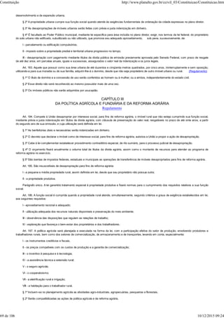 desenvolvimento e de expansão urbana.
§ 2º A propriedade urbana cumpre sua função social quando atende às exigências fundamentais de ordenação da cidade expressas no plano diretor.
§ 3º As desapropriações de imóveis urbanos serão feitas com prévia e justa indenização em dinheiro.
§ 4º É facultado ao Poder Público municipal, mediante lei específica para área incluída no plano diretor, exigir, nos termos da lei federal, do proprietário
do solo urbano não edificado, subutilizado ou não utilizado, que promova seu adequado aproveitamento, sob pena, sucessivamente, de:
I - parcelamento ou edificação compulsórios;
II - imposto sobre a propriedade predial e territorial urbana progressivo no tempo;
III - desapropriação com pagamento mediante títulos da dívida pública de emissão previamente aprovada pelo Senado Federal, com prazo de resgate
de até dez anos, em parcelas anuais, iguais e sucessivas, assegurados o valor real da indenização e os juros legais.
Art. 183. Aquele que possuir como sua área urbana de até duzentos e cinqüenta metros quadrados, por cinco anos, ininterruptamente e sem oposição,
utilizando-a para sua moradia ou de sua família, adquirir-lhe-á o domínio, desde que não seja proprietário de outro imóvel urbano ou rural. (Regulamento)
§ 1º O título de domínio e a concessão de uso serão conferidos ao homem ou à mulher, ou a ambos, independentemente do estado civil.
§ 2º Esse direito não será reconhecido ao mesmo possuidor mais de uma vez.
§ 3º Os imóveis públicos não serão adquiridos por usucapião.
CAPÍTULO III
DA POLÍTICA AGRÍCOLA E FUNDIÁRIA E DA REFORMA AGRÁRIA
Regulamento
Art. 184. Compete à União desapropriar por interesse social, para fins de reforma agrária, o imóvel rural que não esteja cumprindo sua função social,
mediante prévia e justa indenização em títulos da dívida agrária, com cláusula de preservação do valor real, resgatáveis no prazo de até vinte anos, a partir
do segundo ano de sua emissão, e cuja utilização será definida em lei.
§ 1º As benfeitorias úteis e necessárias serão indenizadas em dinheiro.
§ 2º O decreto que declarar o imóvel como de interesse social, para fins de reforma agrária, autoriza a União a propor a ação de desapropriação.
§ 3º Cabe à lei complementar estabelecer procedimento contraditório especial, de rito sumário, para o processo judicial de desapropriação.
§ 4º O orçamento fixará anualmente o volume total de títulos da dívida agrária, assim como o montante de recursos para atender ao programa de
reforma agrária no exercício.
§ 5º São isentas de impostos federais, estaduais e municipais as operações de transferência de imóveis desapropriados para fins de reforma agrária.
Art. 185. São insuscetíveis de desapropriação para fins de reforma agrária:
I - a pequena e média propriedade rural, assim definida em lei, desde que seu proprietário não possua outra;
II - a propriedade produtiva.
Parágrafo único. A lei garantirá tratamento especial à propriedade produtiva e fixará normas para o cumprimento dos requisitos relativos a sua função
social.
Art. 186. A função social é cumprida quando a propriedade rural atende, simultaneamente, segundo critérios e graus de exigência estabelecidos em lei,
aos seguintes requisitos:
I - aproveitamento racional e adequado;
II - utilização adequada dos recursos naturais disponíveis e preservação do meio ambiente;
III - observância das disposições que regulam as relações de trabalho;
IV - exploração que favoreça o bem-estar dos proprietários e dos trabalhadores.
Art. 187. A política agrícola será planejada e executada na forma da lei, com a participação efetiva do setor de produção, envolvendo produtores e
trabalhadores rurais, bem como dos setores de comercialização, de armazenamento e de transportes, levando em conta, especialmente:
I - os instrumentos creditícios e fiscais;
II - os preços compatíveis com os custos de produção e a garantia de comercialização;
III - o incentivo à pesquisa e à tecnologia;
IV - a assistência técnica e extensão rural;
V - o seguro agrícola;
VI - o cooperativismo;
VII - a eletrificação rural e irrigação;
VIII - a habitação para o trabalhador rural.
§ 1º Incluem-se no planejamento agrícola as atividades agro-industriais, agropecuárias, pesqueiras e florestais.
§ 2º Serão compatibilizadas as ações de política agrícola e de reforma agrária.
Constituição http://www.planalto.gov.br/ccivil_03/Constituicao/Constituicao.htm
69 de 106 10/12/2015 09:24
 