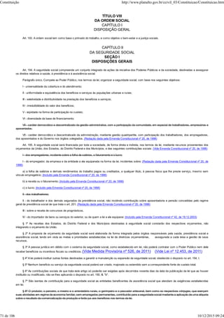 TÍTULO VIII
DA ORDEM SOCIAL
CAPÍTULO I
DISPOSIÇÃO GERAL
Art. 193. A ordem social tem como base o primado do trabalho, e como objetivo o bem-estar e a justiça sociais.
CAPÍTULO II
DA SEGURIDADE SOCIAL
SEÇÃO I
DISPOSIÇÕES GERAIS
Art. 194. A seguridade social compreende um conjunto integrado de ações de iniciativa dos Poderes Públicos e da sociedade, destinadas a assegurar
os direitos relativos à saúde, à previdência e à assistência social.
Parágrafo único. Compete ao Poder Público, nos termos da lei, organizar a seguridade social, com base nos seguintes objetivos:
I - universalidade da cobertura e do atendimento;
II - uniformidade e equivalência dos benefícios e serviços às populações urbanas e rurais;
III - seletividade e distributividade na prestação dos benefícios e serviços;
IV - irredutibilidade do valor dos benefícios;
V - eqüidade na forma de participação no custeio;
VI - diversidade da base de financiamento;
VII - caráter democrático e descentralizado da gestão administrativa, com a participação da comunidade, em especial de trabalhadores, empresários e
aposentados.
VII - caráter democrático e descentralizado da administração, mediante gestão quadripartite, com participação dos trabalhadores, dos empregadores,
dos aposentados e do Governo nos órgãos colegiados. (Redação dada pela Emenda Constitucional nº 20, de 1998)
Art. 195. A seguridade social será financiada por toda a sociedade, de forma direta e indireta, nos termos da lei, mediante recursos provenientes dos
orçamentos da União, dos Estados, do Distrito Federal e dos Municípios, e das seguintes contribuições sociais: (Vide Emenda Constitucional nº 20, de 1998)
I - dos empregadores, incidente sobre a folha de salários, o faturamento e o lucro;
I - do empregador, da empresa e da entidade a ela equiparada na forma da lei, incidentes sobre: (Redação dada pela Emenda Constitucional nº 20, de
1998)
a) a folha de salários e demais rendimentos do trabalho pagos ou creditados, a qualquer título, à pessoa física que lhe preste serviço, mesmo sem
vínculo empregatício; (Incluído pela Emenda Constitucional nº 20, de 1998)
b) a receita ou o faturamento; (Incluído pela Emenda Constitucional nº 20, de 1998)
c) o lucro; (Incluído pela Emenda Constitucional nº 20, de 1998)
II - dos trabalhadores;
II - do trabalhador e dos demais segurados da previdência social, não incidindo contribuição sobre aposentadoria e pensão concedidas pelo regime
geral de previdência social de que trata o art. 201; (Redação dada pela Emenda Constitucional nº 20, de 1998)
III - sobre a receita de concursos de prognósticos.
IV - do importador de bens ou serviços do exterior, ou de quem a lei a ele equiparar. (Incluído pela Emenda Constitucional nº 42, de 19.12.2003)
§ 1º As receitas dos Estados, do Distrito Federal e dos Municípios destinadas à seguridade social constarão dos respectivos orçamentos, não
integrando o orçamento da União.
§ 2º A proposta de orçamento da seguridade social será elaborada de forma integrada pelos órgãos responsáveis pela saúde, previdência social e
assistência social, tendo em vista as metas e prioridades estabelecidas na lei de diretrizes orçamentárias, assegurada a cada área a gestão de seus
recursos.
§ 3º A pessoa jurídica em débito com o sistema da seguridade social, como estabelecido em lei, não poderá contratar com o Poder Público nem dele
receber benefícios ou incentivos fiscais ou creditícios. (Vide Medida Provisória nº 526, de 2011) (Vide Lei nº 12.453, de 2011)
§ 4º A lei poderá instituir outras fontes destinadas a garantir a manutenção ou expansão da seguridade social, obedecido o disposto no art. 154, I.
§ 5º Nenhum benefício ou serviço da seguridade social poderá ser criado, majorado ou estendido sem a correspondente fonte de custeio total.
§ 6º As contribuições sociais de que trata este artigo só poderão ser exigidas após decorridos noventa dias da data da publicação da lei que as houver
instituído ou modificado, não se lhes aplicando o disposto no art. 150, III, "b".
§ 7º São isentas de contribuição para a seguridade social as entidades beneficentes de assistência social que atendam às exigências estabelecidas
em lei.
§ 8º O produtor, o parceiro, o meeiro e o arrendatário rurais, o garimpeiro e o pescador artesanal, bem como os respectivos cônjuges, que exerçam
suas atividades em regime de economia familiar, sem empregados permanentes, contribuirão para a seguridade social mediante a aplicação de uma alíquota
sobre o resultado da comercialização da produção e farão jus aos benefícios nos termos da lei.
Constituição http://www.planalto.gov.br/ccivil_03/Constituicao/Constituicao.htm
71 de 106 10/12/2015 09:24
 