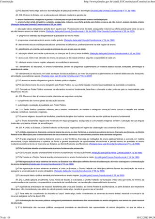 § 2º O disposto neste artigo aplica-se às instituições de pesquisa científica e tecnológica.(Incluído pela Emenda Constitucional nº 11, de 1996)
Art. 208. O dever do Estado com a educação será efetivado mediante a garantia de:
I - ensino fundamental, obrigatório e gratuito, inclusive para os que a ele não tiveram acesso na idade própria;
I - ensino fundamental, obrigatório e gratuito, assegurada, inclusive, sua oferta gratuita para todos os que a ele não tiveram acesso na idade própria;
(Redação dada pela Emenda Constitucional nº 14, de 1996)
I - educação básica obrigatória e gratuita dos 4 (quatro) aos 17 (dezessete) anos de idade, assegurada inclusive sua oferta gratuita para todos os que a
ela não tiveram acesso na idade própria; (Redação dada pela Emenda Constitucional nº 59, de 2009) (Vide Emenda Constitucional nº 59, de 2009)
II - progressiva extensão da obrigatoriedade e gratuidade ao ensino médio;
II - progressiva universalização do ensino médio gratuito; (Redação dada pela Emenda Constitucional nº 14, de 1996)
III - atendimento educacional especializado aos portadores de deficiência, preferencialmente na rede regular de ensino;
IV - atendimento em creche e pré-escola às crianças de zero a seis anos de idade;
IV - educação infantil, em creche e pré-escola, às crianças até 5 (cinco) anos de idade; (Redação dada pela Emenda Constitucional nº 53, de 2006)
V - acesso aos níveis mais elevados do ensino, da pesquisa e da criação artística, segundo a capacidade de cada um;
VI - oferta de ensino noturno regular, adequado às condições do educando;
VII - atendimento ao educando, no ensino fundamental, através de programas suplementares de material didático-escolar, transporte, alimentação e
assistência à saúde.
VII - atendimento ao educando, em todas as etapas da educação básica, por meio de programas suplementares de material didáticoescolar, transporte,
alimentação e assistência à saúde. (Redação dada pela Emenda Constitucional nº 59, de 2009)
§ 1º O acesso ao ensino obrigatório e gratuito é direito público subjetivo.
§ 2º O não-oferecimento do ensino obrigatório pelo Poder Público, ou sua oferta irregular, importa responsabilidade da autoridade competente.
§ 3º Compete ao Poder Público recensear os educandos no ensino fundamental, fazer-lhes a chamada e zelar, junto aos pais ou responsáveis, pela
freqüência à escola.
Art. 209. O ensino é livre à iniciativa privada, atendidas as seguintes condições:
I - cumprimento das normas gerais da educação nacional;
II - autorização e avaliação de qualidade pelo Poder Público.
Art. 210. Serão fixados conteúdos mínimos para o ensino fundamental, de maneira a assegurar formação básica comum e respeito aos valores
culturais e artísticos, nacionais e regionais.
§ 1º O ensino religioso, de matrícula facultativa, constituirá disciplina dos horários normais das escolas públicas de ensino fundamental.
§ 2º O ensino fundamental regular será ministrado em língua portuguesa, assegurada às comunidades indígenas também a utilização de suas línguas
maternas e processos próprios de aprendizagem.
Art. 211. A União, os Estados, o Distrito Federal e os Municípios organizarão em regime de colaboração seus sistemas de ensino.
§ 1º A União organizará e financiará o sistema federal de ensino e o dos Territórios, e prestará assistência técnica e financeira aos Estados, ao Distrito
Federal e aos Municípios para o desenvolvimento de seus sistemas de ensino e o atendimento prioritário à escolaridade obrigatória.
§ 1º A União organizará o sistema federal de ensino e o dos Territórios, financiará as instituições de ensino públicas federais e exercerá, em matéria
educacional, função redistributiva e supletiva, de forma a garantir equalização de oportunidades educacionais e padrão mínimo de qualidade do ensino
mediante assistência técnica e financeira aos Estados, ao Distrito Federal e aos Municípios; (Redação dada pela Emenda Constitucional nº 14, de 1996)
§ 2º Os Municípios atuarão prioritariamente no ensino fundamental e pré-escolar.
§ 2º Os Municípios atuarão prioritariamente no ensino fundamental e na educação infantil. (Redação dada pela Emenda Constitucional nº 14, de 1996)
§ 3º Os Estados e o Distrito Federal atuarão prioritariamente no ensino fundamental e médio. (Incluído pela Emenda Constitucional nº 14, de 1996)
§ 4º Na organização de seus sistemas de ensino, os Estados e os Municípios definirão formas de colaboração, de modo a assegurar a universalização
do ensino obrigatório.(Incluído pela Emenda Constitucional nº 14, de 1996)
§ 4º Na organização de seus sistemas de ensino, a União, os Estados, o Distrito Federal e os Municípios definirão formas de colaboração, de modo a
assegurar a universalização do ensino obrigatório. (Redação dada pela Emenda Constitucional nº 59, de 2009)
§ 5º A educação básica pública atenderá prioritariamente ao ensino regular. (Incluído pela Emenda Constitucional nº 53, de 2006)
Art. 212. A União aplicará, anualmente, nunca menos de dezoito, e os Estados, o Distrito Federal e os Municípios vinte e cinco por cento, no mínimo, da
receita resultante de impostos, compreendida a proveniente de transferências, na manutenção e desenvolvimento do ensino.
§ 1º A parcela da arrecadação de impostos transferida pela União aos Estados, ao Distrito Federal e aos Municípios, ou pelos Estados aos respectivos
Municípios, não é considerada, para efeito do cálculo previsto neste artigo, receita do governo que a transferir.
§ 2º Para efeito do cumprimento do disposto no "caput" deste artigo, serão considerados os sistemas de ensino federal, estadual e municipal e os
recursos aplicados na forma do art. 213.
§ 3º A distribuição dos recursos públicos assegurará prioridade ao atendimento das necessidades do ensino obrigatório, nos termos do plano nacional
de educação.
§ 3º A distribuição dos recursos públicos assegurará prioridade ao atendimento das necessidades do ensino obrigatório, no que se refere a
Constituição http://www.planalto.gov.br/ccivil_03/Constituicao/Constituicao.htm
76 de 106 10/12/2015 09:24
 