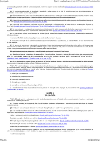 universalização, garantia de padrão de qualidade e equidade, nos termos do plano nacional de educação. (Redação dada pela Emenda Constitucional nº 59,
de 2009)
§ 4º Os programas suplementares de alimentação e assistência à saúde previstos no art. 208, VII, serão financiados com recursos provenientes de
contribuições sociais e outros recursos orçamentários.
§ 5º O ensino fundamental público terá como fonte adicional de financiamento a contribuição social do salário-educação, recolhida, na forma da lei,
pelas empresas, que dela poderão deduzir a aplicação realizada no ensino fundamental de seus empregados e dependentes.
§ 5º O ensino fundamental público terá como fonte adicional de financiamento a contribuição social do salário-educação, recolhida pelas empresas, na
forma da lei. (Redação dada pela Emenda Constitucional nº 14, de 1996)
§ 5º A educação básica pública terá como fonte adicional de financiamento a contribuição social do salário-educação, recolhida pelas empresas na
forma da lei. (Redação dada pela Emenda Constitucional nº 53, de 2006) (Vide Decreto nº 6.003, de 2006)
§ 6º As cotas estaduais e municipais da arrecadação da contribuição social do salário-educação serão distribuídas proporcionalmente ao número de
alunos matriculados na educação básica nas respectivas redes públicas de ensino. (Incluído pela Emenda Constitucional nº 53, de 2006)
Art. 213. Os recursos públicos serão destinados às escolas públicas, podendo ser dirigidos a escolas comunitárias, confessionais ou filantrópicas,
definidas em lei, que:
I - comprovem finalidade não-lucrativa e apliquem seus excedentes financeiros em educação;
II - assegurem a destinação de seu patrimônio a outra escola comunitária, filantrópica ou confessional, ou ao Poder Público, no caso de encerramento
de suas atividades.
§ 1º Os recursos de que trata este artigo poderão ser destinados a bolsas de estudo para o ensino fundamental e médio, na forma da lei, para os que
demonstrarem insuficiência de recursos, quando houver falta de vagas e cursos regulares da rede pública na localidade da residência do educando, ficando
o Poder Público obrigado a investir prioritariamente na expansão de sua rede na localidade.
§ 2º As atividades universitárias de pesquisa e extensão poderão receber apoio financeiro do Poder Público.
§ 2º As atividades de pesquisa, de extensão e de estímulo e fomento à inovação realizadas por universidades
e/ou por instituições de educação profissional e tecnológica poderão receber apoio financeiro do Poder Público.
(Redação dada pela Emenda Constitucional nº 85, de 2015)
Art. 214. A lei estabelecerá o plano nacional de educação, de duração plurianual, visando à articulação e ao desenvolvimento do ensino em seus
diversos níveis e à integração das ações do Poder Público que conduzam à:
Art. 214. A lei estabelecerá o plano nacional de educação, de duração decenal, com o objetivo de articular o sistema nacional de educação em regime
de colaboração e definir diretrizes, objetivos, metas e estratégias de implementação para assegurar a manutenção e desenvolvimento do ensino em seus
diversos níveis, etapas e modalidades por meio de ações integradas dos poderes públicos das diferentes esferas federativas que conduzam a: (Redação
dada pela Emenda Constitucional nº 59, de 2009)
I - erradicação do analfabetismo;
II - universalização do atendimento escolar;
III - melhoria da qualidade do ensino;
IV - formação para o trabalho;
V - promoção humanística, científica e tecnológica do País.
VI - estabelecimento de meta de aplicação de recursos públicos em educação como proporção do produto interno bruto. (Incluído pela Emenda
Constitucional nº 59, de 2009)
SEÇÃO II
DA CULTURA
Art. 215. O Estado garantirá a todos o pleno exercício dos direitos culturais e acesso às fontes da cultura nacional, e apoiará e incentivará a valorização
e a difusão das manifestações culturais.
§ 1º O Estado protegerá as manifestações das culturas populares, indígenas e afro-brasileiras, e das de outros grupos participantes do processo
civilizatório nacional.
§ 2º A lei disporá sobre a fixação de datas comemorativas de alta significação para os diferentes segmentos étnicos nacionais.
§ 3º A lei estabelecerá o Plano Nacional de Cultura, de duração plurianual, visando ao desenvolvimento cultural do País e à integração das ações do
poder público que conduzem à: (Incluído pela Emenda Constitucional nº 48, de 2005)
I defesa e valorização do patrimônio cultural brasileiro; (Incluído pela Emenda Constitucional nº 48, de 2005)
II produção, promoção e difusão de bens culturais; (Incluído pela Emenda Constitucional nº 48, de 2005)
III formação de pessoal qualificado para a gestão da cultura em suas múltiplas dimensões; (Incluído pela Emenda Constitucional nº 48, de 2005)
IV democratização do acesso aos bens de cultura; (Incluído pela Emenda Constitucional nº 48, de 2005)
V valorização da diversidade étnica e regional. (Incluído pela Emenda Constitucional nº 48, de 2005)
Art. 216. Constituem patrimônio cultural brasileiro os bens de natureza material e imaterial, tomados individualmente ou em conjunto, portadores de
referência à identidade, à ação, à memória dos diferentes grupos formadores da sociedade brasileira, nos quais se incluem:
I - as formas de expressão;
Constituição http://www.planalto.gov.br/ccivil_03/Constituicao/Constituicao.htm
77 de 106 10/12/2015 09:24
 