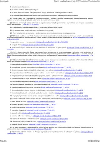 II - os modos de criar, fazer e viver;
III - as criações científicas, artísticas e tecnológicas;
IV - as obras, objetos, documentos, edificações e demais espaços destinados às manifestações artístico-culturais;
V - os conjuntos urbanos e sítios de valor histórico, paisagístico, artístico, arqueológico, paleontológico, ecológico e científico.
§ 1º O Poder Público, com a colaboração da comunidade, promoverá e protegerá o patrimônio cultural brasileiro, por meio de inventários, registros,
vigilância, tombamento e desapropriação, e de outras formas de acautelamento e preservação.
§ 2º Cabem à administração pública, na forma da lei, a gestão da documentação governamental e as providências para franquear sua consulta a
quantos dela necessitem. (Vide Lei nº 12.527, de 2011)
§ 3º A lei estabelecerá incentivos para a produção e o conhecimento de bens e valores culturais.
§ 4º Os danos e ameaças ao patrimônio cultural serão punidos, na forma da lei.
§ 5º Ficam tombados todos os documentos e os sítios detentores de reminiscências históricas dos antigos quilombos.
§ 6 º É facultado aos Estados e ao Distrito Federal vincular a fundo estadual de fomento à cultura até cinco décimos por cento de sua receita tributária
líquida, para o financiamento de programas e projetos culturais, vedada a aplicação desses recursos no pagamento de: (Incluído pela Emenda Constitucional
nº 42, de 19.12.2003)
I - despesas com pessoal e encargos sociais; (Incluído pela Emenda Constitucional nº 42, de 19.12.2003)
II - serviço da dívida; (Incluído pela Emenda Constitucional nº 42, de 19.12.2003)
III - qualquer outra despesa corrente não vinculada diretamente aos investimentos ou ações apoiados. (Incluído pela Emenda Constitucional nº 42, de
19.12.2003)
Art. 216-A. O Sistema Nacional de Cultura, organizado em regime de colaboração, de forma descentralizada e participativa, institui um processo de
gestão e promoção conjunta de políticas públicas de cultura, democráticas e permanentes, pactuadas entre os entes da Federação e a sociedade, tendo por
objetivo promover o desenvolvimento humano, social e econômico com pleno exercício dos direitos culturais. (Incluído pela Emenda Constitucional nº 71, de
2012)
§ 1º O Sistema Nacional de Cultura fundamenta-se na política nacional de cultura e nas suas diretrizes, estabelecidas no Plano Nacional de Cultura, e
rege-se pelos seguintes princípios: Incluído pela Emenda Constitucional nº 71, de 2012
I - diversidade das expressões culturais; Incluído pela Emenda Constitucional nº 71, de 2012
II - universalização do acesso aos bens e serviços culturais; Incluído pela Emenda Constitucional nº 71, de 2012
III - fomento à produção, difusão e circulação de conhecimento e bens culturais; Incluído pela Emenda Constitucional nº 71, de 2012
IV - cooperação entre os entes federados, os agentes públicos e privados atuantes na área cultural; Incluído pela Emenda Constitucional nº 71, de 2012
V - integração e interação na execução das políticas, programas, projetos e ações desenvolvidas; Incluído pela Emenda Constitucional nº 71, de 2012
VI - complementaridade nos papéis dos agentes culturais; Incluído pela Emenda Constitucional nº 71, de 2012
VII - transversalidade das políticas culturais; Incluído pela Emenda Constitucional nº 71, de 2012
VIII - autonomia dos entes federados e das instituições da sociedade civil; Incluído pela Emenda Constitucional nº 71, de 2012
IX - transparência e compartilhamento das informações; Incluído pela Emenda Constitucional nº 71, de 2012
X - democratização dos processos decisórios com participação e controle social; Incluído pela Emenda Constitucional nº 71, de 2012
XI - descentralização articulada e pactuada da gestão, dos recursos e das ações; Incluído pela Emenda Constitucional nº 71, de 2012
XII - ampliação progressiva dos recursos contidos nos orçamentos públicos para a cultura. Incluído pela Emenda Constitucional nº 71, de 2012
§ 2º Constitui a estrutura do Sistema Nacional de Cultura, nas respectivas esferas da Federação: Incluído pela Emenda Constitucional nº 71, de 2012
I - órgãos gestores da cultura; Incluído pela Emenda Constitucional nº 71, de 2012
II - conselhos de política cultural; Incluído pela Emenda Constitucional nº 71, de 2012
III - conferências de cultura; Incluído pela Emenda Constitucional nº 71, de 2012
IV - comissões intergestores; Incluído pela Emenda Constitucional nº 71, de 2012
V - planos de cultura; Incluído pela Emenda Constitucional nº 71, de 2012
VI - sistemas de financiamento à cultura; Incluído pela Emenda Constitucional nº 71, de 2012
VII - sistemas de informações e indicadores culturais; Incluído pela Emenda Constitucional nº 71, de 2012
VIII - programas de formação na área da cultura; e Incluído pela Emenda Constitucional nº 71, de 2012
IX - sistemas setoriais de cultura. Incluído pela Emenda Constitucional nº 71, de 2012
§ 3º Lei federal disporá sobre a regulamentação do Sistema Nacional de Cultura, bem como de sua articulação com os demais sistemas nacionais ou
políticas setoriais de governo. Incluído pela Emenda Constitucional nº 71, de 2012
§ 4º Os Estados, o Distrito Federal e os Municípios organizarão seus respectivos sistemas de cultura em leis próprias. Incluído pela Emenda
Constitucional nº 71, de 2012
Constituição http://www.planalto.gov.br/ccivil_03/Constituicao/Constituicao.htm
78 de 106 10/12/2015 09:24
 