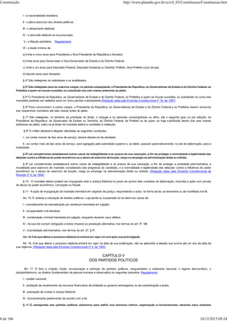 I - a nacionalidade brasileira;
II - o pleno exercício dos direitos políticos;
III - o alistamento eleitoral;
IV - o domicílio eleitoral na circunscrição;
V - a filiação partidária; Regulamento
VI - a idade mínima de:
a) trinta e cinco anos para Presidente e Vice-Presidente da República e Senador;
b) trinta anos para Governador e Vice-Governador de Estado e do Distrito Federal;
c) vinte e um anos para Deputado Federal, Deputado Estadual ou Distrital, Prefeito, Vice-Prefeito e juiz de paz;
d) dezoito anos para Vereador.
§ 4º São inelegíveis os inalistáveis e os analfabetos.
§ 5º São inelegíveis para os mesmos cargos, no período subseqüente, o Presidente da República, os Governadores de Estado e do Distrito Federal, os
Prefeitos e quem os houver sucedido, ou substituído nos seis meses anteriores ao pleito.
§ 5º O Presidente da República, os Governadores de Estado e do Distrito Federal, os Prefeitos e quem os houver sucedido, ou substituído no curso dos
mandatos poderão ser reeleitos para um único período subseqüente.(Redação dada pela Emenda Constitucional nº 16, de 1997)
§ 6º Para concorrerem a outros cargos, o Presidente da República, os Governadores de Estado e do Distrito Federal e os Prefeitos devem renunciar
aos respectivos mandatos até seis meses antes do pleito.
§ 7º São inelegíveis, no território de jurisdição do titular, o cônjuge e os parentes consangüíneos ou afins, até o segundo grau ou por adoção, do
Presidente da República, de Governador de Estado ou Território, do Distrito Federal, de Prefeito ou de quem os haja substituído dentro dos seis meses
anteriores ao pleito, salvo se já titular de mandato eletivo e candidato à reeleição.
§ 8º O militar alistável é elegível, atendidas as seguintes condições:
I - se contar menos de dez anos de serviço, deverá afastar-se da atividade;
II - se contar mais de dez anos de serviço, será agregado pela autoridade superior e, se eleito, passará automaticamente, no ato da diplomação, para a
inatividade.
§ 9º Lei complementar estabelecerá outros casos de inelegibilidade e os prazos de sua cessação, a fim de proteger a normalidade e legitimidade das
eleições contra a influência do poder econômico ou o abuso do exercício de função, cargo ou emprego na administração direta ou indireta.
§ 9º Lei complementar estabelecerá outros casos de inelegibilidade e os prazos de sua cessação, a fim de proteger a probidade administrativa, a
moralidade para exercício de mandato considerada vida pregressa do candidato, e a normalidade e legitimidade das eleições contra a influência do poder
econômico ou o abuso do exercício de função, cargo ou emprego na administração direta ou indireta. (Redação dada pela Emenda Constitucional de
Revisão nº 4, de 1994)
§ 10 - O mandato eletivo poderá ser impugnado ante a Justiça Eleitoral no prazo de quinze dias contados da diplomação, instruída a ação com provas
de abuso do poder econômico, corrupção ou fraude.
§ 11 - A ação de impugnação de mandato tramitará em segredo de justiça, respondendo o autor, na forma da lei, se temerária ou de manifesta má-fé.
Art. 15. É vedada a cassação de direitos políticos, cuja perda ou suspensão só se dará nos casos de:
I - cancelamento da naturalização por sentença transitada em julgado;
II - incapacidade civil absoluta;
III - condenação criminal transitada em julgado, enquanto durarem seus efeitos;
IV - recusa de cumprir obrigação a todos imposta ou prestação alternativa, nos termos do art. 5º, VIII;
V - improbidade administrativa, nos termos do art. 37, § 4º.
Art. 16 A lei que alterar o processo eleitoral só entrará em vigor um ano após sua promulgação.
Art. 16. A lei que alterar o processo eleitoral entrará em vigor na data de sua publicação, não se aplicando à eleição que ocorra até um ano da data de
sua vigência. (Redação dada pela Emenda Constitucional nº 4, de 1993)
CAPÍTULO V
DOS PARTIDOS POLÍTICOS
Art. 17. É livre a criação, fusão, incorporação e extinção de partidos políticos, resguardados a soberania nacional, o regime democrático, o
pluripartidarismo, os direitos fundamentais da pessoa humana e observados os seguintes preceitos: Regulamento
I - caráter nacional;
II - proibição de recebimento de recursos financeiros de entidade ou governo estrangeiros ou de subordinação a estes;
III - prestação de contas à Justiça Eleitoral;
IV - funcionamento parlamentar de acordo com a lei.
§ 1º É assegurada aos partidos políticos autonomia para definir sua estrutura interna, organização e funcionamento, devendo seus estatutos
Constituição http://www.planalto.gov.br/ccivil_03/Constituicao/Constituicao.htm
8 de 106 10/12/2015 09:24
 
