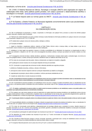 beneficiário, na forma da lei. (Incluído pela Emenda Constitucional nº 85, de 2015)
Art. 219-B. O Sistema Nacional de Ciência, Tecnologia e Inovação (SNCTI) será organizado em regime de
colaboração entre entes, tanto públicos quanto privados, com vistas a promover o desenvolvimento científico e
tecnológico e a inovação. (Incluído pela Emenda Constitucional nº 85, de 2015)
§ 1º Lei federal disporá sobre as normas gerais do SNCTI. (Incluído pela Emenda Constitucional nº 85, de
2015)
§ 2º Os Estados, o Distrito Federal e os Municípios legislarão concorrentemente sobre suas peculiaridades.
(Incluído pela Emenda Constitucional nº 85, de 2015)
CAPÍTULO V
DA COMUNICAÇÃO SOCIAL
Art. 220. A manifestação do pensamento, a criação, a expressão e a informação, sob qualquer forma, processo ou veículo não sofrerão qualquer
restrição, observado o disposto nesta Constituição.
§ 1º Nenhuma lei conterá dispositivo que possa constituir embaraço à plena liberdade de informação jornalística em qualquer veículo de comunicação
social, observado o disposto no art. 5º, IV, V, X, XIII e XIV.
§ 2º É vedada toda e qualquer censura de natureza política, ideológica e artística.
§ 3º Compete à lei federal:
I - regular as diversões e espetáculos públicos, cabendo ao Poder Público informar sobre a natureza deles, as faixas etárias a que não se
recomendem, locais e horários em que sua apresentação se mostre inadequada;
II - estabelecer os meios legais que garantam à pessoa e à família a possibilidade de se defenderem de programas ou programações de rádio e
televisão que contrariem o disposto no art. 221, bem como da propaganda de produtos, práticas e serviços que possam ser nocivos à saúde e ao meio
ambiente.
§ 4º A propaganda comercial de tabaco, bebidas alcoólicas, agrotóxicos, medicamentos e terapias estará sujeita a restrições legais, nos termos do
inciso II do parágrafo anterior, e conterá, sempre que necessário, advertência sobre os malefícios decorrentes de seu uso.
§ 5º Os meios de comunicação social não podem, direta ou indiretamente, ser objeto de monopólio ou oligopólio.
§ 6º A publicação de veículo impresso de comunicação independe de licença de autoridade.
Art. 221. A produção e a programação das emissoras de rádio e televisão atenderão aos seguintes princípios:
I - preferência a finalidades educativas, artísticas, culturais e informativas;
II - promoção da cultura nacional e regional e estímulo à produção independente que objetive sua divulgação;
III - regionalização da produção cultural, artística e jornalística, conforme percentuais estabelecidos em lei;
IV - respeito aos valores éticos e sociais da pessoa e da família.
Art. 222. A propriedade de empresa jornalística e de radiodifusão sonora e de sons e imagens é privativa de brasileiros natos ou naturalizados há mais
de dez anos, aos quais caberá a responsabilidade por sua administração e orientação intelectual.
Art. 222. A propriedade de empresa jornalística e de radiodifusão sonora e de sons e imagens é privativa de brasileiros natos ou naturalizados há mais
de dez anos, ou de pessoas jurídicas constituídas sob as leis brasileiras e que tenham sede no País. (Redação dada pela Emenda Constitucional nº 36, de
2002)
§ 1º - É vedada a participação de pessoa jurídica no capital social de empresa jornalística ou de radiodifusão, exceto a de partido político e de
sociedades cujo capital pertença exclusiva e nominalmente a brasileiros.
§ 1º Em qualquer caso, pelo menos setenta por cento do capital total e do capital votante das empresas jornalísticas e de radiodifusão sonora e de sons
e imagens deverá pertencer, direta ou indiretamente, a brasileiros natos ou naturalizados há mais de dez anos, que exercerão obrigatoriamente a gestão das
atividades e estabelecerão o conteúdo da programação. (Redação dada pela Emenda Constitucional nº 36, de 2002)
§ 2º - A participação referida no parágrafo anterior só se efetuará através de capital sem direito a voto e não poderá exceder a trinta por cento do capital
social.
§ 2º A responsabilidade editorial e as atividades de seleção e direção da programação veiculada são privativas de brasileiros natos ou naturalizados há
mais de dez anos, em qualquer meio de comunicação social. (Redação dada pela Emenda Constitucional nº 36, de 2002)
§ 3º Os meios de comunicação social eletrônica, independentemente da tecnologia utilizada para a prestação do serviço, deverão observar os
princípios enunciados no art. 221, na forma de lei específica, que também garantirá a prioridade de profissionais brasileiros na execução de produções
nacionais. (Incluído pela Emenda Constitucional nº 36, de 2002)
§ 4º Lei disciplinará a participação de capital estrangeiro nas empresas de que trata o § 1º. (Incluído pela Emenda Constitucional nº 36, de 2002)
§ 5º As alterações de controle societário das empresas de que trata o § 1º serão comunicadas ao Congresso Nacional. (Incluído pela Emenda
Constitucional nº 36, de 2002)
Art. 223. Compete ao Poder Executivo outorgar e renovar concessão, permissão e autorização para o serviço de radiodifusão sonora e de sons e
imagens, observado o princípio da complementaridade dos sistemas privado, público e estatal.
§ 1º O Congresso Nacional apreciará o ato no prazo do art. 64, § 2º e § 4º, a contar do recebimento da mensagem.
Constituição http://www.planalto.gov.br/ccivil_03/Constituicao/Constituicao.htm
80 de 106 10/12/2015 09:24
 