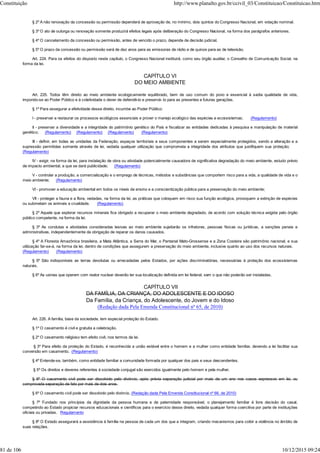 § 2º A não renovação da concessão ou permissão dependerá de aprovação de, no mínimo, dois quintos do Congresso Nacional, em votação nominal.
§ 3º O ato de outorga ou renovação somente produzirá efeitos legais após deliberação do Congresso Nacional, na forma dos parágrafos anteriores.
§ 4º O cancelamento da concessão ou permissão, antes de vencido o prazo, depende de decisão judicial.
§ 5º O prazo da concessão ou permissão será de dez anos para as emissoras de rádio e de quinze para as de televisão.
Art. 224. Para os efeitos do disposto neste capítulo, o Congresso Nacional instituirá, como seu órgão auxiliar, o Conselho de Comunicação Social, na
forma da lei.
CAPÍTULO VI
DO MEIO AMBIENTE
Art. 225. Todos têm direito ao meio ambiente ecologicamente equilibrado, bem de uso comum do povo e essencial à sadia qualidade de vida,
impondo-se ao Poder Público e à coletividade o dever de defendê-lo e preservá- lo para as presentes e futuras gerações.
§ 1º Para assegurar a efetividade desse direito, incumbe ao Poder Público:
I - preservar e restaurar os processos ecológicos essenciais e prover o manejo ecológico das espécies e ecossistemas; (Regulamento)
II - preservar a diversidade e a integridade do patrimônio genético do País e fiscalizar as entidades dedicadas à pesquisa e manipulação de material
genético; (Regulamento) (Regulamento) (Regulamento) (Regulamento)
III - definir, em todas as unidades da Federação, espaços territoriais e seus componentes a serem especialmente protegidos, sendo a alteração e a
supressão permitidas somente através de lei, vedada qualquer utilização que comprometa a integridade dos atributos que justifiquem sua proteção;
(Regulamento)
IV - exigir, na forma da lei, para instalação de obra ou atividade potencialmente causadora de significativa degradação do meio ambiente, estudo prévio
de impacto ambiental, a que se dará publicidade; (Regulamento)
V - controlar a produção, a comercialização e o emprego de técnicas, métodos e substâncias que comportem risco para a vida, a qualidade de vida e o
meio ambiente; (Regulamento)
VI - promover a educação ambiental em todos os níveis de ensino e a conscientização pública para a preservação do meio ambiente;
VII - proteger a fauna e a flora, vedadas, na forma da lei, as práticas que coloquem em risco sua função ecológica, provoquem a extinção de espécies
ou submetam os animais a crueldade. (Regulamento)
§ 2º Aquele que explorar recursos minerais fica obrigado a recuperar o meio ambiente degradado, de acordo com solução técnica exigida pelo órgão
público competente, na forma da lei.
§ 3º As condutas e atividades consideradas lesivas ao meio ambiente sujeitarão os infratores, pessoas físicas ou jurídicas, a sanções penais e
administrativas, independentemente da obrigação de reparar os danos causados.
§ 4º A Floresta Amazônica brasileira, a Mata Atlântica, a Serra do Mar, o Pantanal Mato-Grossense e a Zona Costeira são patrimônio nacional, e sua
utilização far-se-á, na forma da lei, dentro de condições que assegurem a preservação do meio ambiente, inclusive quanto ao uso dos recursos naturais.
(Regulamento) (Regulamento)
§ 5º São indisponíveis as terras devolutas ou arrecadadas pelos Estados, por ações discriminatórias, necessárias à proteção dos ecossistemas
naturais.
§ 6º As usinas que operem com reator nuclear deverão ter sua localização definida em lei federal, sem o que não poderão ser instaladas.
CAPÍTULO VII
DA FAMÍLIA, DA CRIANÇA, DO ADOLESCENTE E DO IDOSO
Da Família, da Criança, do Adolescente, do Jovem e do Idoso
(Redação dada Pela Emenda Constitucional nº 65, de 2010)
Art. 226. A família, base da sociedade, tem especial proteção do Estado.
§ 1º O casamento é civil e gratuita a celebração.
§ 2º O casamento religioso tem efeito civil, nos termos da lei.
§ 3º Para efeito da proteção do Estado, é reconhecida a união estável entre o homem e a mulher como entidade familiar, devendo a lei facilitar sua
conversão em casamento. (Regulamento)
§ 4º Entende-se, também, como entidade familiar a comunidade formada por qualquer dos pais e seus descendentes.
§ 5º Os direitos e deveres referentes à sociedade conjugal são exercidos igualmente pelo homem e pela mulher.
§ 6º O casamento civil pode ser dissolvido pelo divórcio, após prévia separação judicial por mais de um ano nos casos expressos em lei, ou
comprovada separação de fato por mais de dois anos.
§ 6º O casamento civil pode ser dissolvido pelo divórcio. (Redação dada Pela Emenda Constitucional nº 66, de 2010)
§ 7º Fundado nos princípios da dignidade da pessoa humana e da paternidade responsável, o planejamento familiar é livre decisão do casal,
competindo ao Estado propiciar recursos educacionais e científicos para o exercício desse direito, vedada qualquer forma coercitiva por parte de instituições
oficiais ou privadas. Regulamento
§ 8º O Estado assegurará a assistência à família na pessoa de cada um dos que a integram, criando mecanismos para coibir a violência no âmbito de
suas relações.
Constituição http://www.planalto.gov.br/ccivil_03/Constituicao/Constituicao.htm
81 de 106 10/12/2015 09:24
 
