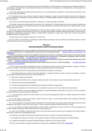 § 1º São terras tradicionalmente ocupadas pelos índios as por eles habitadas em caráter permanente, as utilizadas para suas atividades produtivas, as
imprescindíveis à preservação dos recursos ambientais necessários a seu bem-estar e as necessárias a sua reprodução física e cultural, segundo seus
usos, costumes e tradições.
§ 2º As terras tradicionalmente ocupadas pelos índios destinam-se a sua posse permanente, cabendo-lhes o usufruto exclusivo das riquezas do solo,
dos rios e dos lagos nelas existentes.
§ 3º O aproveitamento dos recursos hídricos, incluídos os potenciais energéticos, a pesquisa e a lavra das riquezas minerais em terras indígenas só
podem ser efetivados com autorização do Congresso Nacional, ouvidas as comunidades afetadas, ficando-lhes assegurada participação nos resultados da
lavra, na forma da lei.
§ 4º As terras de que trata este artigo são inalienáveis e indisponíveis, e os direitos sobre elas, imprescritíveis.
§ 5º É vedada a remoção dos grupos indígenas de suas terras, salvo, "ad referendum" do Congresso Nacional, em caso de catástrofe ou epidemia que
ponha em risco sua população, ou no interesse da soberania do País, após deliberação do Congresso Nacional, garantido, em qualquer hipótese, o retorno
imediato logo que cesse o risco.
§ 6º São nulos e extintos, não produzindo efeitos jurídicos, os atos que tenham por objeto a ocupação, o domínio e a posse das terras a que se refere
este artigo, ou a exploração das riquezas naturais do solo, dos rios e dos lagos nelas existentes, ressalvado relevante interesse público da União, segundo o
que dispuser lei complementar, não gerando a nulidade e a extinção direito a indenização ou a ações contra a União, salvo, na forma da lei, quanto às
benfeitorias derivadas da ocupação de boa fé.
§ 7º Não se aplica às terras indígenas o disposto no art. 174, § 3º e § 4º.
Art. 232. Os índios, suas comunidades e organizações são partes legítimas para ingressar em juízo em defesa de seus direitos e interesses, intervindo
o Ministério Público em todos os atos do processo.
TÍTULO IX
DAS DISPOSIÇÕES CONSTITUCIONAIS GERAIS
Art. 233. Para efeito do art. 7º, XXIX, o empregador rural comprovará, de cinco em cinco anos, perante a Justiça do Trabalho, o cumprimento das suas
obrigações trabalhistas para com o empregado rural, na presença deste e de seu representante sindical. (Revogado pela Emenda Constitucional nº 28,
de 25/05/2000)
§ 1º Uma vez comprovado o cumprimento das obrigações mencionadas neste artigo, fica o empregador isento de qualquer ônus decorrente daquelas
obrigações no período respectivo. Caso o empregado e seu representante não concordem com a comprovação do empregador, caberá à Justiça do
Trabalho a solução da controvérsia. (Revogado pela Emenda Constitucional nº 28, de 25/05/2000)
§ 2º Fica ressalvado ao empregado, em qualquer hipótese, o direito de postular, judicialmente, os créditos que entender existir, relativamente aos últimos
cinco anos. (Revogado pela Emenda Constitucional nº 28, de 25/05/2000)
§ 3º A comprovação mencionada neste artigo poderá ser feita em prazo inferior a cinco anos, a critério do empregador. (Revogado pela Emenda
Constitucional nº 28, de 25/05/2000)
Art. 234. É vedado à União, direta ou indiretamente, assumir, em decorrência da criação de Estado, encargos referentes a despesas com pessoal
inativo e com encargos e amortizações da dívida interna ou externa da administração pública, inclusive da indireta.
Art. 235. Nos dez primeiros anos da criação de Estado, serão observadas as seguintes normas básicas:
I - a Assembléia Legislativa será composta de dezessete Deputados se a população do Estado for inferior a seiscentos mil habitantes, e de vinte e
quatro, se igual ou superior a esse número, até um milhão e quinhentos mil;
II - o Governo terá no máximo dez Secretarias;
III - o Tribunal de Contas terá três membros, nomeados, pelo Governador eleito, dentre brasileiros de comprovada idoneidade e notório saber;
IV - o Tribunal de Justiça terá sete Desembargadores;
V - os primeiros Desembargadores serão nomeados pelo Governador eleito, escolhidos da seguinte forma:
a) cinco dentre os magistrados com mais de trinta e cinco anos de idade, em exercício na área do novo Estado ou do Estado originário;
b) dois dentre promotores, nas mesmas condições, e advogados de comprovada idoneidade e saber jurídico, com dez anos, no mínimo, de exercício
profissional, obedecido o procedimento fixado na Constituição;
VI - no caso de Estado proveniente de Território Federal, os cinco primeiros Desembargadores poderão ser escolhidos dentre juízes de direito de
qualquer parte do País;
VII - em cada Comarca, o primeiro Juiz de Direito, o primeiro Promotor de Justiça e o primeiro Defensor Público serão nomeados pelo Governador
eleito após concurso público de provas e títulos;
VIII - até a promulgação da Constituição Estadual, responderão pela Procuradoria-Geral, pela Advocacia-Geral e pela Defensoria-Geral do Estado
advogados de notório saber, com trinta e cinco anos de idade, no mínimo, nomeados pelo Governador eleito e demissíveis "ad nutum";
IX - se o novo Estado for resultado de transformação de Território Federal, a transferência de encargos financeiros da União para pagamento dos
servidores optantes que pertenciam à Administração Federal ocorrerá da seguinte forma:
a) no sexto ano de instalação, o Estado assumirá vinte por cento dos encargos financeiros para fazer face ao pagamento dos servidores públicos,
ficando ainda o restante sob a responsabilidade da União;
b) no sétimo ano, os encargos do Estado serão acrescidos de trinta por cento e, no oitavo, dos restantes cinqüenta por cento;
X - as nomeações que se seguirem às primeiras, para os cargos mencionados neste artigo, serão disciplinadas na Constituição Estadual;
XI - as despesas orçamentárias com pessoal não poderão ultrapassar cinqüenta por cento da receita do Estado.
Art. 236. Os serviços notariais e de registro são exercidos em caráter privado, por delegação do Poder Público. (Regulamento)
Constituição http://www.planalto.gov.br/ccivil_03/Constituicao/Constituicao.htm
83 de 106 10/12/2015 09:24
 