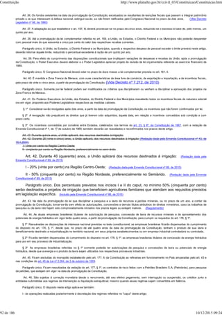 Art. 36. Os fundos existentes na data da promulgação da Constituição, excetuados os resultantes de isenções fiscais que passem a integrar patrimônio
privado e os que interessem à defesa nacional, extinguir-se-ão, se não forem ratificados pelo Congresso Nacional no prazo de dois anos. (Vide Decreto
Legislativo nº 66, de 1990)
Art. 37. A adaptação ao que estabelece o art. 167, III, deverá processar-se no prazo de cinco anos, reduzindo-se o excesso à base de, pelo menos, um
quinto por ano.
Art. 38. Até a promulgação da lei complementar referida no art. 169, a União, os Estados, o Distrito Federal e os Municípios não poderão despender
com pessoal mais do que sessenta e cinco por cento do valor das respectivas receitas correntes.
Parágrafo único. A União, os Estados, o Distrito Federal e os Municípios, quando a respectiva despesa de pessoal exceder o limite previsto neste artigo,
deverão retornar àquele limite, reduzindo o percentual excedente à razão de um quinto por ano.
Art. 39. Para efeito do cumprimento das disposições constitucionais que impliquem variações de despesas e receitas da União, após a promulgação
da Constituição, o Poder Executivo deverá elaborar e o Poder Legislativo apreciar projeto de revisão da lei orçamentária referente ao exercício financeiro de
1989.
Parágrafo único. O Congresso Nacional deverá votar no prazo de doze meses a lei complementar prevista no art. 161, II.
Art. 40. É mantida a Zona Franca de Manaus, com suas características de área livre de comércio, de exportação e importação, e de incentivos fiscais,
pelo prazo de vinte e cinco anos, a partir da promulgação da Constituição. (Vide Decreto nº 7.212, de 2010)
Parágrafo único. Somente por lei federal podem ser modificados os critérios que disciplinaram ou venham a disciplinar a aprovação dos projetos na
Zona Franca de Manaus.
Art. 41. Os Poderes Executivos da União, dos Estados, do Distrito Federal e dos Municípios reavaliarão todos os incentivos fiscais de natureza setorial
ora em vigor, propondo aos Poderes Legislativos respectivos as medidas cabíveis.
§ 1º Considerar-se-ão revogados após dois anos, a partir da data da promulgação da Constituição, os incentivos que não forem confirmados por lei.
§ 2º A revogação não prejudicará os direitos que já tiverem sido adquiridos, àquela data, em relação a incentivos concedidos sob condição e com
prazo certo.
§ 3º Os incentivos concedidos por convênio entre Estados, celebrados nos termos do art. 23, § 6º, da Constituição de 1967, com a redação da
Emenda Constitucional nº 1, de 17 de outubro de 1969, também deverão ser reavaliados e reconfirmados nos prazos deste artigo.
Art. 42. Durante quinze anos, a União aplicará, dos recursos destinados à irrigação:
Art. 42. Durante 25 (vinte e cinco) anos, a União aplicará, dos recursos destinados à irrigação: (Redação dada pela Emenda Constitucional nº 43, de
15.4.2004)
I - vinte por cento na Região Centro-Oeste;
II - cinqüenta por cento na Região Nordeste, preferencialmente no semi-árido.
Art. 42. Durante 40 (quarenta) anos, a União aplicará dos recursos destinados à irrigação: (Redação dada pela
Emenda Constitucional nº 89, de 2015)
I - 20% (vinte por cento) na Região Centro-Oeste; (Redação dada pela Emenda Constitucional nº 89, de 2015)
II - 50% (cinquenta por cento) na Região Nordeste, preferencialmente no Semiárido. (Redação dada pela Emenda
Constitucional nº 89, de 2015)
Parágrafo único. Dos percentuais previstos nos incisos I e II do caput, no mínimo 50% (cinquenta por cento)
serão destinados a projetos de irrigação que beneficiem agricultores familiares que atendam aos requisitos previstos
em legislação específica. (Incluído pela Emenda Constitucional nº 89, de 2015)
Art. 43. Na data da promulgação da lei que disciplinar a pesquisa e a lavra de recursos e jazidas minerais, ou no prazo de um ano, a contar da
promulgação da Constituição, tornar-se-ão sem efeito as autorizações, concessões e demais títulos atributivos de direitos minerários, caso os trabalhos de
pesquisa ou de lavra não hajam sido comprovadamente iniciados nos prazos legais ou estejam inativos. (Regulamento)
Art. 44. As atuais empresas brasileiras titulares de autorização de pesquisa, concessão de lavra de recursos minerais e de aproveitamento dos
potenciais de energia hidráulica em vigor terão quatro anos, a partir da promulgação da Constituição, para cumprir os requisitos do art. 176, § 1º.
§ 1º Ressalvadas as disposições de interesse nacional previstas no texto constitucional, as empresas brasileiras ficarão dispensadas do cumprimento
do disposto no art. 176, § 1º, desde que, no prazo de até quatro anos da data da promulgação da Constituição, tenham o produto de sua lavra e
beneficiamento destinado a industrialização no território nacional, em seus próprios estabelecimentos ou em empresa industrial controladora ou controlada.
§ 2º Ficarão também dispensadas do cumprimento do disposto no art. 176, § 1º, as empresas brasileiras titulares de concessão de energia hidráulica
para uso em seu processo de industrialização.
§ 3º As empresas brasileiras referidas no § 1º somente poderão ter autorizações de pesquisa e concessões de lavra ou potenciais de energia
hidráulica, desde que a energia e o produto da lavra sejam utilizados nos respectivos processos industriais.
Art. 45. Ficam excluídas do monopólio estabelecido pelo art. 177, II, da Constituição as refinarias em funcionamento no País amparadas pelo art. 43 e
nas condições do art. 45 da Lei nº 2.004, de 3 de outubro de 1953.
Parágrafo único. Ficam ressalvados da vedação do art. 177, § 1º, os contratos de risco feitos com a Petróleo Brasileiro S.A. (Petrobrás), para pesquisa
de petróleo, que estejam em vigor na data da promulgação da Constituição.
Art. 46. São sujeitos à correção monetária desde o vencimento, até seu efetivo pagamento, sem interrupção ou suspensão, os créditos junto a
entidades submetidas aos regimes de intervenção ou liquidação extrajudicial, mesmo quando esses regimes sejam convertidos em falência.
Parágrafo único. O disposto neste artigo aplica-se também:
I - às operações realizadas posteriormente à decretação dos regimes referidos no "caput" deste artigo;
Constituição http://www.planalto.gov.br/ccivil_03/Constituicao/Constituicao.htm
92 de 106 10/12/2015 09:24
 