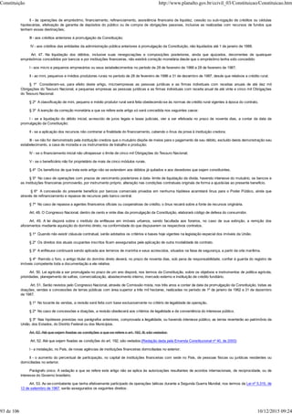 II - às operações de empréstimo, financiamento, refinanciamento, assistência financeira de liquidez, cessão ou sub-rogação de créditos ou cédulas
hipotecárias, efetivação de garantia de depósitos do público ou de compra de obrigações passivas, inclusive as realizadas com recursos de fundos que
tenham essas destinações;
III - aos créditos anteriores à promulgação da Constituição;
IV - aos créditos das entidades da administração pública anteriores à promulgação da Constituição, não liquidados até 1 de janeiro de 1988.
Art. 47. Na liquidação dos débitos, inclusive suas renegociações e composições posteriores, ainda que ajuizados, decorrentes de quaisquer
empréstimos concedidos por bancos e por instituições financeiras, não existirá correção monetária desde que o empréstimo tenha sido concedido:
I - aos micro e pequenos empresários ou seus estabelecimentos no período de 28 de fevereiro de 1986 a 28 de fevereiro de 1987;
II - ao mini, pequenos e médios produtores rurais no período de 28 de fevereiro de 1986 a 31 de dezembro de 1987, desde que relativos a crédito rural.
§ 1º Consideram-se, para efeito deste artigo, microempresas as pessoas jurídicas e as firmas individuais com receitas anuais de até dez mil
Obrigações do Tesouro Nacional, e pequenas empresas as pessoas jurídicas e as firmas individuais com receita anual de até vinte e cinco mil Obrigações
do Tesouro Nacional.
§ 2º A classificação de mini, pequeno e médio produtor rural será feita obedecendo-se às normas de crédito rural vigentes à época do contrato.
§ 3º A isenção da correção monetária a que se refere este artigo só será concedida nos seguintes casos:
I - se a liquidação do débito inicial, acrescido de juros legais e taxas judiciais, vier a ser efetivada no prazo de noventa dias, a contar da data da
promulgação da Constituição;
II - se a aplicação dos recursos não contrariar a finalidade do financiamento, cabendo o ônus da prova à instituição credora;
III - se não for demonstrado pela instituição credora que o mutuário dispõe de meios para o pagamento de seu débito, excluído desta demonstração seu
estabelecimento, a casa de moradia e os instrumentos de trabalho e produção;
IV - se o financiamento inicial não ultrapassar o limite de cinco mil Obrigações do Tesouro Nacional;
V - se o beneficiário não for proprietário de mais de cinco módulos rurais.
§ 4º Os benefícios de que trata este artigo não se estendem aos débitos já quitados e aos devedores que sejam constituintes.
§ 5º No caso de operações com prazos de vencimento posteriores à data- limite de liquidação da dívida, havendo interesse do mutuário, os bancos e
as instituições financeiras promoverão, por instrumento próprio, alteração nas condições contratuais originais de forma a ajustá-las ao presente benefício.
§ 6º A concessão do presente benefício por bancos comerciais privados em nenhuma hipótese acarretará ônus para o Poder Público, ainda que
através de refinanciamento e repasse de recursos pelo banco central.
§ 7º No caso de repasse a agentes financeiros oficiais ou cooperativas de crédito, o ônus recairá sobre a fonte de recursos originária.
Art. 48. O Congresso Nacional, dentro de cento e vinte dias da promulgação da Constituição, elaborará código de defesa do consumidor.
Art. 49. A lei disporá sobre o instituto da enfiteuse em imóveis urbanos, sendo facultada aos foreiros, no caso de sua extinção, a remição dos
aforamentos mediante aquisição do domínio direto, na conformidade do que dispuserem os respectivos contratos.
§ 1º Quando não existir cláusula contratual, serão adotados os critérios e bases hoje vigentes na legislação especial dos imóveis da União.
§ 2º Os direitos dos atuais ocupantes inscritos ficam assegurados pela aplicação de outra modalidade de contrato.
§ 3º A enfiteuse continuará sendo aplicada aos terrenos de marinha e seus acrescidos, situados na faixa de segurança, a partir da orla marítima.
§ 4º Remido o foro, o antigo titular do domínio direto deverá, no prazo de noventa dias, sob pena de responsabilidade, confiar à guarda do registro de
imóveis competente toda a documentação a ele relativa.
Art. 50. Lei agrícola a ser promulgada no prazo de um ano disporá, nos termos da Constituição, sobre os objetivos e instrumentos de política agrícola,
prioridades, planejamento de safras, comercialização, abastecimento interno, mercado externo e instituição de crédito fundiário.
Art. 51. Serão revistos pelo Congresso Nacional, através de Comissão mista, nos três anos a contar da data da promulgação da Constituição, todas as
doações, vendas e concessões de terras públicas com área superior a três mil hectares, realizadas no período de 1º de janeiro de 1962 a 31 de dezembro
de 1987.
§ 1º No tocante às vendas, a revisão será feita com base exclusivamente no critério de legalidade da operação.
§ 2º No caso de concessões e doações, a revisão obedecerá aos critérios de legalidade e de conveniência do interesse público.
§ 3º Nas hipóteses previstas nos parágrafos anteriores, comprovada a ilegalidade, ou havendo interesse público, as terras reverterão ao patrimônio da
União, dos Estados, do Distrito Federal ou dos Municípios.
Art. 52. Até que sejam fixadas as condições a que se refere o art. 192, III, são vedados:
Art. 52. Até que sejam fixadas as condições do art. 192, são vedados:(Redação dada pela Emenda Constitucional nº 40, de 2003)
I - a instalação, no País, de novas agências de instituições financeiras domiciliadas no exterior;
II - o aumento do percentual de participação, no capital de instituições financeiras com sede no País, de pessoas físicas ou jurídicas residentes ou
domiciliadas no exterior.
Parágrafo único. A vedação a que se refere este artigo não se aplica às autorizações resultantes de acordos internacionais, de reciprocidade, ou de
interesse do Governo brasileiro.
Art. 53. Ao ex-combatente que tenha efetivamente participado de operações bélicas durante a Segunda Guerra Mundial, nos termos da Lei nº 5.315, de
12 de setembro de 1967, serão assegurados os seguintes direitos:
Constituição http://www.planalto.gov.br/ccivil_03/Constituicao/Constituicao.htm
93 de 106 10/12/2015 09:24
 
