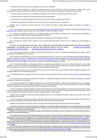 I - aproveitamento no serviço público, sem a exigência de concurso, com estabilidade;
II - pensão especial correspondente à deixada por segundo-tenente das Forças Armadas, que poderá ser requerida a qualquer tempo, sendo
inacumulável com quaisquer rendimentos recebidos dos cofres públicos, exceto os benefícios previdenciários, ressalvado o direito de opção;
III - em caso de morte, pensão à viúva ou companheira ou dependente, de forma proporcional, de valor igual à do inciso anterior;
IV - assistência médica, hospitalar e educacional gratuita, extensiva aos dependentes;
V - aposentadoria com proventos integrais aos vinte e cinco anos de serviço efetivo, em qualquer regime jurídico;
VI - prioridade na aquisição da casa própria, para os que não a possuam ou para suas viúvas ou companheiras.
Parágrafo único. A concessão da pensão especial do inciso II substitui, para todos os efeitos legais, qualquer outra pensão já concedida ao
ex-combatente.
Art. 54. Os seringueiros recrutados nos termos do Decreto-Lei nº 5.813, de 14 de setembro de 1943, e amparados pelo Decreto-Lei nº 9.882, de 16 de
setembro de 1946, receberão, quando carentes, pensão mensal vitalícia no valor de dois salários mínimos.
§ 1º O benefício é estendido aos seringueiros que, atendendo a apelo do Governo brasileiro, contribuíram para o esforço de guerra, trabalhando na
produção de borracha, na Região Amazônica, durante a Segunda Guerra Mundial.
§ 2º Os benefícios estabelecidos neste artigo são transferíveis aos dependentes reconhecidamente carentes.
§ 3º A concessão do benefício far-se-á conforme lei a ser proposta pelo Poder Executivo dentro de cento e cinqüenta dias da promulgação da
Constituição.
Art. 54-A. Os seringueiros de que trata o art. 54 deste Ato das Disposições Constitucionais Transitórias receberão
indenização, em parcela única, no valor de R$ 25.000,00 (vinte e cinco mil reais). (Incluído pela Emenda
Constitucional nº 78, de 2014) (Vide Emenda Constitucional nº 78, de 2014)
Art. 55. Até que seja aprovada a lei de diretrizes orçamentárias, trinta por cento, no mínimo, do orçamento da seguridade social, excluído o seguro-
desemprego, serão destinados ao setor de saúde.
Art. 56. Até que a lei disponha sobre o art. 195, I, a arrecadação decorrente de, no mínimo, cinco dos seis décimos percentuais correspondentes à
alíquota da contribuição de que trata o Decreto-Lei nº 1.940, de 25 de maio de 1982, alterada pelo Decreto-Lei nº 2.049, de 1º de agosto de 1983, pelo
Decreto nº 91.236, de 8 de maio de 1985, e pela Lei nº 7.611, de 8 de julho de 1987, passa a integrar a receita da seguridade social, ressalvados,
exclusivamente no exercício de 1988, os compromissos assumidos com programas e projetos em andamento.
Art. 57. Os débitos dos Estados e dos Municípios relativos às contribuições previdenciárias até 30 de junho de 1988 serão liquidados, com correção
monetária, em cento e vinte parcelas mensais, dispensados os juros e multas sobre eles incidentes, desde que os devedores requeiram o parcelamento e
iniciem seu pagamento no prazo de cento e oitenta dias a contar da promulgação da Constituição.
§ 1º O montante a ser pago em cada um dos dois primeiros anos não será inferior a cinco por cento do total do débito consolidado e atualizado, sendo
o restante dividido em parcelas mensais de igual valor.
§ 2º A liquidação poderá incluir pagamentos na forma de cessão de bens e prestação de serviços, nos termos da Lei nº 7.578, de 23 de dezembro de
1986.
§ 3º Em garantia do cumprimento do parcelamento, os Estados e os Municípios consignarão, anualmente, nos respectivos orçamentos as dotações
necessárias ao pagamento de seus débitos.
§ 4º Descumprida qualquer das condições estabelecidas para concessão do parcelamento, o débito será considerado vencido em sua totalidade,
sobre ele incidindo juros de mora; nesta hipótese, parcela dos recursos correspondentes aos Fundos de Participação, destinada aos Estados e Municípios
devedores, será bloqueada e repassada à previdência social para pagamento de seus débitos.
Art. 58. Os benefícios de prestação continuada, mantidos pela previdência social na data da promulgação da Constituição, terão seus valores revistos,
a fim de que seja restabelecido o poder aquisitivo, expresso em número de salários mínimos, que tinham na data de sua concessão, obedecendo-se a esse
critério de atualização até a implantação do plano de custeio e benefícios referidos no artigo seguinte.
Parágrafo único. As prestações mensais dos benefícios atualizadas de acordo com este artigo serão devidas e pagas a partir do sétimo mês a contar
da promulgação da Constituição.
Art. 59. Os projetos de lei relativos à organização da seguridade social e aos planos de custeio e de benefício serão apresentados no prazo máximo de
seis meses da promulgação da Constituição ao Congresso Nacional, que terá seis meses para apreciá-los.
Parágrafo único. Aprovados pelo Congresso Nacional, os planos serão implantados progressivamente nos dezoito meses seguintes.
Art. 60.Nos dez primeiros anos da promulgação da Constituição, o Poder Público desenvolverá esforços, com a mobilização de todos os setores
organizados da sociedade e com a aplicação de, pelo menos, cinqüenta por cento dos recursos a que se refere o art. 212 da Constituição, para eliminar o
analfabetismo e universalizar o ensino fundamental.
Parágrafo único. Em igual prazo, as universidades públicas descentralizarão suas atividades, de modo a estender suas unidades de ensino superior às
cidades de maior densidade populacional.
Art. 60. Nos dez primeiros anos da promulgação desta Emenda, os Estados, o Distrito Federal e os Municípios destinarão não menos de sessenta por
cento dos recursos a que se refere o caput do art. 212 da Constituição Federal, à manutenção e ao desenvolvimento do ensino fundamental, com o objetivo
de assegurar a universalização de seu atendimento e a remuneração condigna do magistério. (Redação dada pela Emenda Constitucional nº 14, de 1996)
§ 1º A distribuição de responsabilidades e recursos entre os Estados e seus Municípios a ser concretizada com parte dos recursos definidos neste
artigo, na forma do disposto no art. 211 da Constituição Federal, é assegurada mediante a criação, no âmbito de cada Estado e do Distrito Federal, de um
Fundo de Manutenção e Desenvolvimento do Ensino Fundamental e de Valorização do Magistério, de natureza contábil. (Incluído pela Emenda Constitucional
nº 14, de 1996)
§ 2º O Fundo referido no parágrafo anterior será constituído por, pelo menos, quinze por cento dos recursos a que se referem os arts. 155, inciso II;
158, inciso IV; e 159, inciso I, alíneas "a" e "b"; e inciso II, da Constituição Federal, e será distribuído entre cada Estado e seus Municípios, proporcionalmente
ao número de alunos nas respectivas redes de ensino fundamental. (Incluído pela Emenda Constitucional nº 14, de 1996)
§ 3º A União complementará os recursos dos Fundos a que se refere o § 1º, sempre que, em cada Estado e no Distrito Federal, seu valor por aluno não
Constituição http://www.planalto.gov.br/ccivil_03/Constituicao/Constituicao.htm
94 de 106 10/12/2015 09:24
 