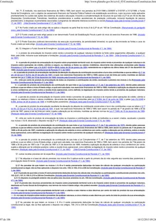 Art. 71. É instituído, nos exercícios financeiros de 1994 e 1995, bem assim nos períodos de 01/01/1996 a 30/06/97 e 01/07/97 a 31/12/1999, o Fundo
Social de Emergência, com o objetivo de saneamento financeiro da Fazenda Pública Federal e de estabilização econômica, cujos recursos serão aplicados
prioritariamente no custeio das ações dos sistemas de saúde e educação, incluindo a complementação de recursos de que trata o § 3º do art. 60 do Ato das
Disposições Constitucionais Transitórias, benefícios previdenciários e auxílios assistenciais de prestação continuada, inclusive liquidação de passivo
previdenciário, e despesas orçamentárias associadas a programas de relevante interesse econômico e social.(Redação dada pela Emenda Constitucional nº
17, de 1997) (Vide Emenda Constitucional nº 17, de 1997)
§ 1º Ao Fundo criado por este artigo não se aplica o disposto na parte final do inciso II do § 9º do art. 165 da Constituição. (Renumerado do parágrafo
único, pela Emenda Constitucional nº 10, de 1996)]
§ 2º O Fundo criado por este artigo passa a ser denominado Fundo de Estabilização Fiscal a partir do início do exercício financeiro de 1996. (Incluído
pela Emenda Constitucional nº 10, de 1996)
§ 3º O Poder Executivo publicará demonstrativo da execução orçamentária, de periodicidade bimestral, no qual se discriminarão as fontes e usos do
Fundo criado por este artigo. (Incluído pela Emenda Constitucional nº 10, de 1996)
Art. 72. Integram o Fundo Social de Emergência: (Incluído pela Emenda Constitucional de Revisão nº 1, de 1994)
I - o produto da arrecadação do imposto sobre renda e proventos de qualquer natureza incidente na fonte sobre pagamentos efetuados, a qualquer
título, pela União, inclusive suas autarquias e fundações; (Incluído pela Emenda Constitucional de Revisão nº 1, de 1994) (Vide Emenda Constitucional nº 17,
de 1997)
II - a parcela do produto da arrecadação do imposto sobre propriedade territorial rural, do imposto sobre renda e proventos de qualquer natureza e do
imposto sobre operações de crédito, câmbio e seguro, ou relativas a títulos ou valores mobiliários, decorrente das alterações produzidas pela Medida
Provisória n.º 419 e pelas Leis n.ºs 8.847, 8.849 e 8848, todas de 28 de janeiro de 1994, estendendo-se a vigência da última delas até 31 de dezembro de
1995; (Incluído pela Emenda Constitucional de Revisão nº 1, de 1994)
III - a parcela do produto da arrecadação resultante da elevação da alíquota da contribuição social sobre o lucro dos contribuintes a que se refere o § 1° do
art. 22 da Lei n° 8.212, de 24 de julho de 1991, a qual, nos exercícios financeiros de 1994 e 1995, passa a ser de trinta por cento, mantidas as demais
normas da Lei n° 7.689, de 15 de dezembro de 1988; (Incluído pela Emenda Constitucional de Revisão nº 1, de 1994)
IV - vinte por cento do produto da arrecadação de todos os impostos e contribuições da União, excetuado o previsto nos incisos I, II e III;(Incluído pela
Emenda Constitucional de Revisão nº 1, de 1994)
V - a parcela do produto da arrecadação da contribuição de que trata a Lei Complementar n.º 7, de 7 de setembro de 1970, devida pelas pessoas
jurídicas a que se refere o inciso III deste artigo, a qual será calculada, nos exercícios financeiros de 1994 e 1995, mediante a aplicação da alíquota de setenta
e cinco centésimos por cento sobre a receita bruta operacional, como definida na legislação do imposto sobre renda e proventos de qualquer natureza;
(Incluído pela Emenda Constitucional de Revisão nº 1, de 1994)
II - a parcela do produto da arrecadação do imposto sobre renda e proventos de qualquer natureza e do imposto sobre operações de crédito, câmbio e
seguro, ou relativas a títulos e valores mobiliários, decorrente das alterações produzidas pela Lei nº 8.894, de 21 de junho de 1994, e pelas Leis nºs 8.849 e
8.848, ambas de 28 de janeiro de 1994, e modificações posteriores; (Redação dada pela Emenda Constitucional nº 10, de 1996)
III - a parcela do produto da arrecadação resultante da elevação da alíquota da contribuição social sobre o lucro dos contribuintes a que se refere o § 1º
do Art. 22 da Lei nº 8.212, de 24 de julho de 1991, a qual, nos exercícios financeiros de 1994 e 1995, bem assim no período de 1º de janeiro de 1996 a 30 de
junho de 1997, passa a ser de trinta por cento, sujeita a alteração por lei ordinária, mantidas as demais normas da Lei nº 7.689, de 15 de dezembro de 1988;
(Redação dada pela Emenda Constitucional nº 10, de 1996)
IV - vinte por cento do produto da arrecadação de todos os impostos e contribuições da União, já instituídos ou a serem criados, excetuado o previsto
nos incisos I, II e III, observado o disposto nos §§ 3º e 4º; (Redação dada pela Emenda Constitucional nº 10, de 1996)
V - a parcela do produto da arrecadação da contribuição de que trata a Lei Complementar nº 7, de 7 de setembro de 1970, devida pelas pessoas
jurídicas a que se refere o inciso III deste artigo, a qual será calculada, nos exercícios financeiros de 1994 e 1995, bem assim no período de 1º de janeiro de
1996 a 30 de junho de 1997, mediante a aplicação da alíquota de setenta e cinco centésimos por cento, sujeita a alteração por lei ordinária, sobre a receita
bruta operacional, como definida na legislação do imposto sobre renda e proventos de qualquer natureza; e" (Redação dada pela Emenda Constitucional nº
10, de 1996)
V - a parcela do produto da arrecadação da contribuição de que trata a Lei Complementar nº 7, de 7 de setembro de 1970, devida pelas pessoas
jurídicas a que se refere o inciso III deste artigo, a qual será calculada, nos exercícios financeiros de 1994 a 1995, bem assim nos períodos de 1ºde janeiro de
1996 a 30 de junho de 1997 e de 1º de julho de 1997 a 31 de dezembro de 1999, mediante a aplicação da alíquota de setenta e cinco centésimos por cento,
sujeita a alteração por lei ordinária posterior, sobre a receita bruta operacional, como definida na legislação do imposto sobre renda e proventos de qualquer
natureza. (Redação dada pela Emenda Constitucional nº 17, de 1997) (Vide Emenda Constitucional nº 17, de 1997)
VI - outras receitas previstas em lei específica. (Incluído pela Emenda Constitucional de Revisão nº 1, de 1994)
§ 1.º As alíquotas e a base de cálculo previstas nos incisos III e V aplicar-se-ão a partir do primeiro dia do mês seguinte aos noventa dias posteriores à
promulgação desta Emenda. (Incluído pela Emenda Constitucional de Revisão nº 1, de 1994)
§ 2.º As parcelas de que tratam os incisos I, II, III e V serão previamente deduzidas da base de cálculo de qualquer vinculação ou participação
constitucional ou legal, não se lhes aplicando o disposto nos arts. 158, II, 159, 212 e 239 da Constituição. (Incluído pela Emenda Constitucional de Revisão nº
1, de 1994)
§ 3.º A parcela de que trata o inciso IV será previamente deduzida da base de cálculo das vinculações ou participações constitucionais previstas nos arts.
153, § 5.º, 157, II, 158, II, 212 e 239 da Constituição. (Incluído pela Emenda Constitucional de Revisão nº 1, de 1994)
§ 4.º O disposto no parágrafo anterior não se aplica aos recursos previstos no art. 159 da Constituição. (Incluído pela Emenda Constitucional de Revisão
nº 1, de 1994)
§ 5.º A parcela dos recursos provenientes do imposto sobre propriedade territorial rural e do imposto sobre renda e proventos de qualquer natureza,
destinada ao Fundo Social de Emergência, nos termos do inciso II deste artigo, não poderá exceder: (Incluído pela Emenda Constitucional de Revisão nº 1,
de 1994)
I - no caso do imposto sobre propriedade territorial rural, a oitenta e seis inteiros e dois décimos por cento do total do produto da sua arrecadação;
(Incluído pela Emenda Constitucional de Revisão nº 1, de 1994)
II - no caso do imposto sobre renda e proventos de qualquer natureza, a cinco inteiros e seis décimos por cento do total do produto da sua arrecadação.
(Incluído pela Emenda Constitucional de Revisão nº 1, de 1994)
§ 2º As parcelas de que tratam os incisos I, II, III e V serão previamente deduzidas da base de cálculo de qualquer vinculação ou participação
constitucional ou legal, não se lhes aplicando o disposto nos artigos, 159, 212 e 239 da Constituição.(Redação dada pela Emenda Constitucional nº 10, de
1996)
Constituição http://www.planalto.gov.br/ccivil_03/Constituicao/Constituicao.htm
97 de 106 10/12/2015 09:24
 