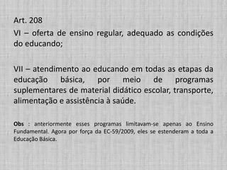 Art. 208
VI – oferta de ensino regular, adequado as condições
do educando;
VII – atendimento ao educando em todas as etapas da
educação básica, por meio de programas
suplementares de material didático escolar, transporte,
alimentação e assistência à saúde.
Obs : anteriormente esses programas limitavam-se apenas ao Ensino
Fundamental. Agora por força da EC-59/2009, eles se estenderam a toda a
Educação Básica.
 
