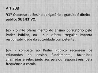 Art 208
§1º O acesso ao Ensino obrigatório e gratuito é direito
público SUBJETIVO.
§2º - o não oferecimento do Ensino obrigatório pelo
Poder Público, ou sua oferta irregular importa
responsabilidade da autoridade competente .
§3º - compete ao Poder Público recensear os
educandos no ensino fundamental, fazer-lhes
chamadas e zelar, junto aos pais ou responsáveis, pela
frequência à escola.
 