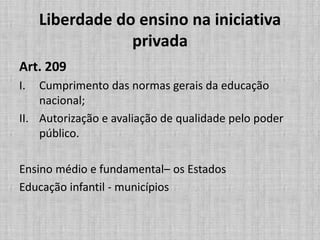 Liberdade do ensino na iniciativa
privada
Art. 209
I. Cumprimento das normas gerais da educação
nacional;
II. Autorização e avaliação de qualidade pelo poder
público.
Ensino médio e fundamental– os Estados
Educação infantil - municípios
 