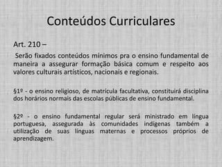 Conteúdos Curriculares
Art. 210 –
Serão fixados conteúdos mínimos pra o ensino fundamental de
maneira a assegurar formação básica comum e respeito aos
valores culturais artísticos, nacionais e regionais.
§1º - o ensino religioso, de matrícula facultativa, constituirá disciplina
dos horários normais das escolas públicas de ensino fundamental.
§2º - o ensino fundamental regular será ministrado em língua
portuguesa, assegurada às comunidades indígenas também a
utilização de suas línguas maternas e processos próprios de
aprendizagem.
 