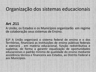 Organização dos sistemas educacionais
Art .211
A União, os Estados e os Municípios organizarão em regime
de colaboração seus sistemas de Ensino.
§1º A União organizará o sistema federal de ensino e o dos
Territórios, financiará as instituições de ensino públicas federais
e exercerá , em matéria educacional, função redistributiva e
supletiva, de forma a garantir equalização de oportunidades
educacionais e padrão mínimo de qualidade do ensino mediante
assistência técnica e financeira aos Estados, ao Distrito Federal e
aos Municípios.
 