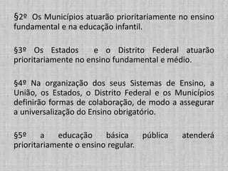 §2º Os Municípios atuarão prioritariamente no ensino
fundamental e na educação infantil.
§3º Os Estados e o Distrito Federal atuarão
prioritariamente no ensino fundamental e médio.
§4º Na organização dos seus Sistemas de Ensino, a
União, os Estados, o Distrito Federal e os Municípios
definirão formas de colaboração, de modo a assegurar
a universalização do Ensino obrigatório.
§5º a educação básica pública atenderá
prioritariamente o ensino regular.
 