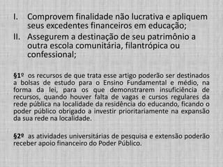 I. Comprovem finalidade não lucrativa e apliquem
seus excedentes financeiros em educação;
II. Assegurem a destinação de seu patrimônio a
outra escola comunitária, filantrópica ou
confessional;
§1º os recursos de que trata esse artigo poderão ser destinados
a bolsas de estudo para o Ensino Fundamental e médio, na
forma da lei, para os que demonstrarem insuficiência de
recursos, quando houver falta de vagas e cursos regulares da
rede pública na localidade da residência do educando, ficando o
poder público obrigado a investir prioritariamente na expansão
da sua rede na localidade.
§2º as atividades universitárias de pesquisa e extensão poderão
receber apoio financeiro do Poder Público.
 