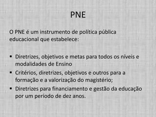 PNE
O PNE é um instrumento de política pública
educacional que estabelece:
 Diretrizes, objetivos e metas para todos os níveis e
modalidades de Ensino
 Critérios, diretrizes, objetivos e outros para a
formação e a valorização do magistério;
 Diretrizes para financiamento e gestão da educação
por um período de dez anos.
 
