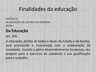 Finalidades da educação
CAPÍTULO III
DA EDUCAÇÃO, DA CULTURA E DO DESPORTO
SEÇÃO I
Da Educação
Art. 205 .
A educação, direito de todos e dever do Estado e da família,
será promovida e incentivada com a colaboração da
sociedade, visando o pleno desenvolvimento da pessoa, seu
preparo para o exercício da cidadania e sua qualificação
para o trabalho.
 