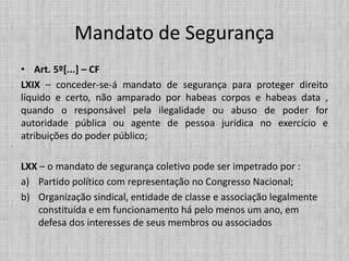 Mandato de Segurança
• Art. 5º[...] – CF
LXIX – conceder-se-á mandato de segurança para proteger direito
líquido e certo, não amparado por habeas corpos e habeas data ,
quando o responsável pela ilegalidade ou abuso de poder for
autoridade pública ou agente de pessoa jurídica no exercício e
atribuições do poder público;
LXX – o mandato de segurança coletivo pode ser impetrado por :
a) Partido político com representação no Congresso Nacional;
b) Organização sindical, entidade de classe e associação legalmente
constituída e em funcionamento há pelo menos um ano, em
defesa dos interesses de seus membros ou associados
 