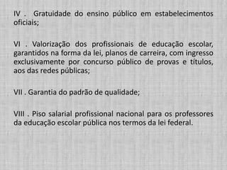 IV . Gratuidade do ensino público em estabelecimentos
oficiais;
VI . Valorização dos profissionais de educação escolar,
garantidos na forma da lei, planos de carreira, com ingresso
exclusivamente por concurso público de provas e títulos,
aos das redes públicas;
VII . Garantia do padrão de qualidade;
VIII . Piso salarial profissional nacional para os professores
da educação escolar pública nos termos da lei federal.
 