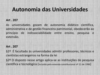 Autonomia das Universidades
Art . 207
As universidades gozam de autonomia didático científica,
administrativa e de gestão financeira patrimonial, obedecerão ao
princípio de indissociabilidade entre ensino, pesquisa e
extensão.
Art . 207
§1º É facultado às universidades admitir professores, técnicos e
cientistas estrangeiros na forma da lei
§2º O disposto nesse artigo aplica-se as instituições de pesquisa
científica e tecnológica (Incluído pela emenda constitucional nº 11 de 1996)
 
